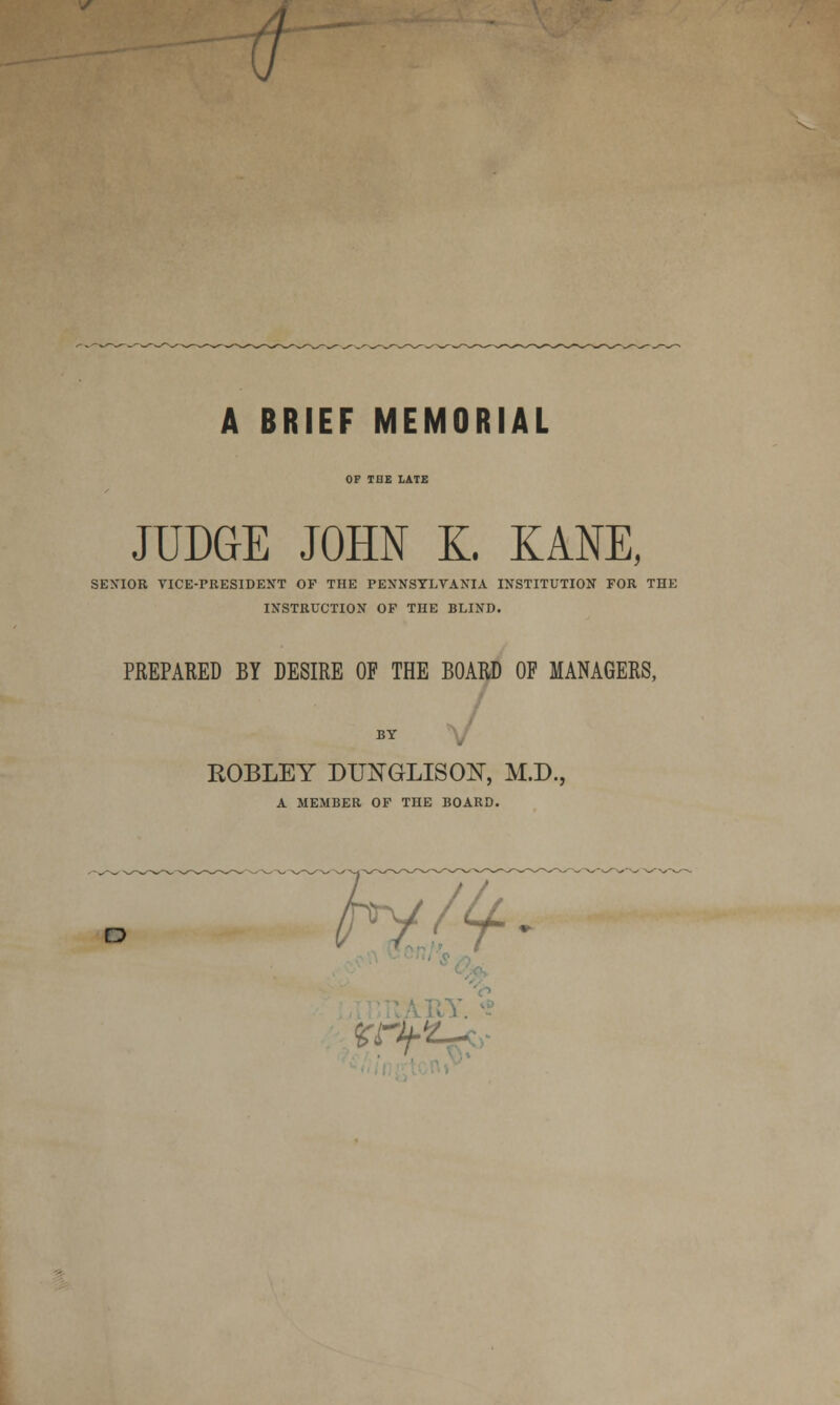 A BRIEF MEMORIAL OF THE LATE JUDGE JOHN X. KANE, SENIOR VICE-rRESIDENT OP THE PENNSYLVANIA INSTITUTION FOR THE INSTRUCTION OP THE BLIND. PREPARED BY DESIRE OF THE BOARD OF MANAGERS, BY ROBLEY DUNGLISON, M.D., A MEMBER OP THE BOARD. o Ktlf-V