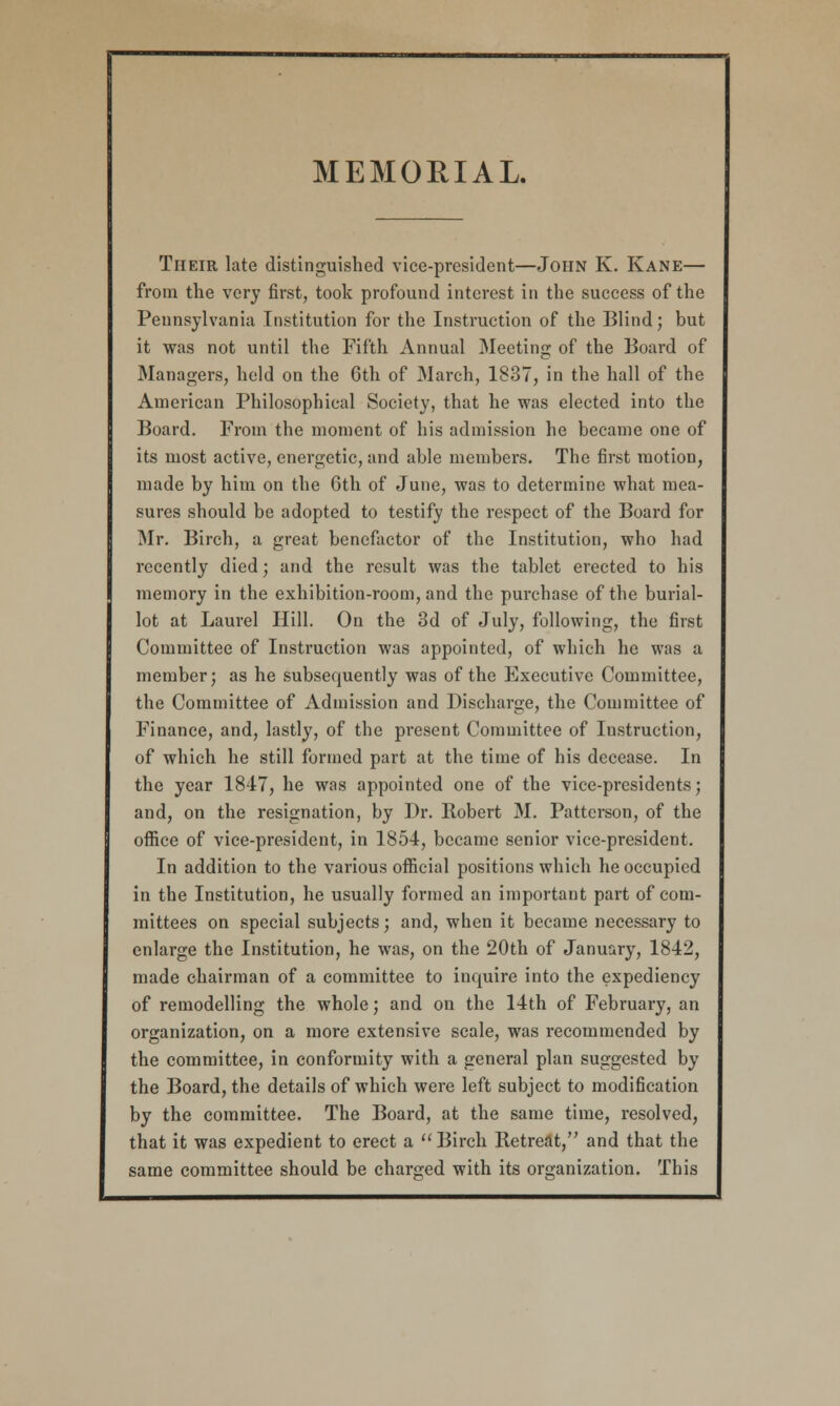 MEMORIAL. Their late distinguished vice-president—John K. Kane— from the very first, took profound interest in the success of the Pennsylvania Institution for the Instruction of the Blind; but it was not until the Fifth Annual Meeting of the Board of Managers, held on the 6th of March, 1837, in the hall of the American Philosophical Society, that he was elected into the Board. From the moment of his admission he became one of its most active, energetic, and able members. The first motion, made by him on the 6th of June, was to determine what mea- sures should be adopted to testify the respect of the Board for Mr. Birch, a great benefactor of the Institution, who had recently died; and the result was the tablet erected to his memory in the exhibition-room, and the purchase of the burial- lot at Laurel Hill. On the 3d of July, following, the first Committee of Instruction was appointed, of which he was a member; as he subsequently was of the Executive Committee, the Committee of Admission and Discharge, the Committee of Finance, and, lastly, of the present Committee of Instruction, of which he still formed part at the time of his decease. In the year 1817, he was appointed one of the vice-presidents; and, on the resignation, by Dr. Robert M. Patterson, of the office of vice-president, in 1854, became senior vice-president. In addition to the various official positions which he occupied in the Institution, he usually formed an important part of com- mittees on special subjects; and, when it became necessary to enlarge the Institution, he was, on the 20th of January, 1812, made chairman of a committee to inquire into the expediency of remodelling the whole; and on the 14th of February, an organization, on a more extensive scale, was recommended by the committee, in conformity with a general plan suggested by the Board, the details of which were left subject to modification by the committee. The Board, at the same time, resolved, that it was expedient to erect a  Birch Retreat, and that the same committee should be charged with its organization. This