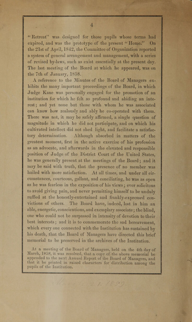  Retreat was designed for those pupils whose terms had expired, and was the prototype of the present  Home. On the 21st of April, 1842, the Committee of Organization reported a system of general arrangement and management, with a series of revised by-laws, such as exist essentially at the present day. The last meeting of the Board at which he appeared, was on the 7th of January, 1858. A reference to the Minutes of the Board of Managers ex- hibits the many important proceedings of the Board, in which Judge Kane was personally engaged for the promotion of an institution for which he felt so profound and abiding an inte- rest; and yet none but those with whom he was associated can know how zealously and ably he co-operated with them. There was not, it may be safely affirmed, a single question of magnitude in which he did not participate, and on which his cultivated intellect did not shed light, and facilitate a satisfac- tory determination. Although absorbed in matters of the greatest moment, first in the active exercise of his profession as an advocate, and afterwards in the elevated and responsible position of Judge of the District Court of the United States, he was generally present at the meetings of the Board; and it may be said with truth, that the presence of no member was hailed with more satisfaction. At all times, and under all cir- cumstances, courteous, gallant, and conciliating, he was as open as he was fearless in the exposition of his views; ever solicitous to avoid giving pain, and never permitting himself to be unduly ruffled at the honestly-entertained and frankly-expressed con- victions of others. The Board have, indeed, lost in him an able, energetic, conscientious, and exemplary associate; the blind, one who could not be surpassed in intensity of devotion to their best interests; and it is to commemorate the sad bereavement, which everyone connected with the Institution has sustained by his death, that the Board of Managers have directed this brief memorial to be preserved in the archives of the Institution. At a meeting of the Board of Managers, held on the 4th day of March, 1858, it was resolved, that a copy of the above memorial be appended to the next Annual Report of the Board of Managers, and that it be printed in raised characters for distribution among the pupils of the Institution.