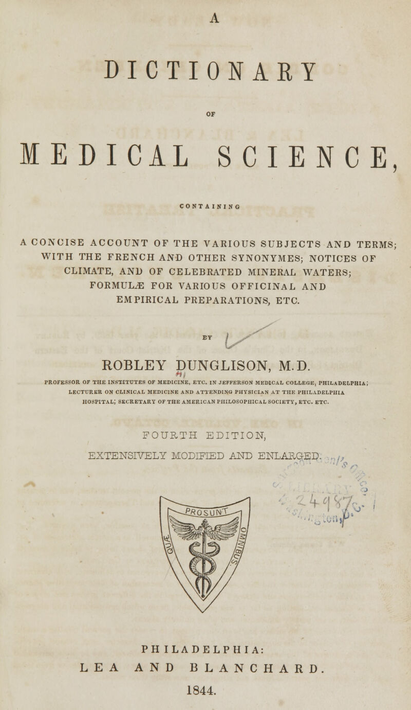 DICTIONARY MEDICAL SCIENCE, CONTAINING A CONCISE ACCOUNT OF THE VARIOUS SUBJECTS AND TERMS; WITH THE FRENCH AND OTHER SYNONYMES; NOTICES OF CLIMATE, AND OF CELEBRATED MINERAL WATERS; FORMULAE FOR VARIOUS OFFICINAL AND EMPIRICAL PREPARATIONS, ETC. EY / S^ ROBLEY DUNGLISON, M.D. PROFESSOR OF THE INSTITUTES OF MEDICINE, ETC. IN JEFFERSON MEDICAL COLLEGE, PHILADELPHIA; LECTURER ON CLINICAL MEDICINE AND ATTENDING PHYSICIAN AT THE PHILADELPHIA HOSPITAL; SECRETARY OF THE AMERICAN PHILOSOPHICAL SOCIETY, ETC. ETC. FOURTH EDITION, EXTENSIVELY MODIFIED AND ENLARGED. M PHILADELPHIA: LEA AND BLANCHARD 1844.