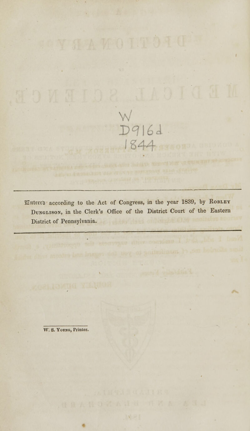 w IS44 Hntcrctj according to the Act of Congress, in the year 1839, by Robley Dunglison, in the Clerk's Office of the District Court of the Eastern District of Pennsylvania. W. S. Yodng, Printer.