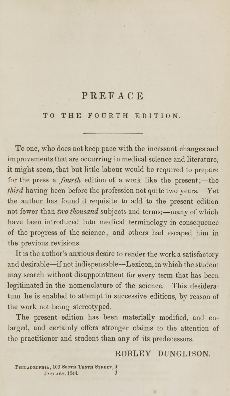 TO THE FOURTH EDITION To one, who does not keep pace with the incessant changes and improvements that are occurring in medical science and literature, it might seem, that but little labour would be required to prepare for the press a fourth edition of a work like the present;—the third having been before the profession not quite two years. Yet the author has found it requisite to add to the present edition not fewer than two thousand subjects and terms;—many of which have been introduced into medical terminology in consequence of the progress of the science; and others had escaped him in the previous revisions. It is the author's anxious desire to render the work a satisfactory and desirable—if not indispensable—Lexicon, in which the student may search without disappointment for every term that has been legitimated in the nomenclature of the science. This desidera- tum he is enabled to attempt in successive editions, by reason of the work not being stereotyped. The present edition has been materially modified, and en- larged, and certainly offers stronger claims to the attention of the practitioner and student than any of its predecessors. ROBLEY DUNGLISON. Tenth Street, January, 1844. Philadelphia, 109 South Tenth Street, >