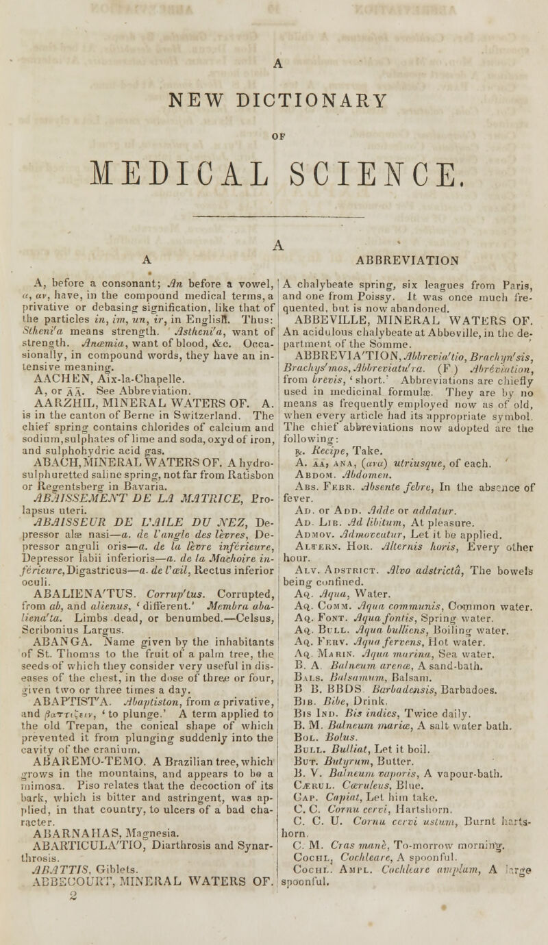 NEW DICTIONARY OF MEDICAL SCIENCE. A, before a consonant; An before a vowel, or, av, have, in the compound medical terms, a privative or debasing signification, like that of the particles in, im, un, ir, in EnglisH. Thus: Stheni'a means strength. Astheni'a, want of strength. Anamia, want of blood, &c. Occa- sionally, in compound words, they have an in- tensive meaninc. AACHEN, Aix-la-Chapelle. A, or aa. See Abbreviation. AARZHIL, MINERAL WATERS OF. A. is in the canton of Berne in Switzerland. The chief spring contains chlorides of calcium and sodium,sulphates of lime and soda, oxydof iron, and sulphohydric acid gas. ABACH, MINERAL WATERS OF. A hydro- sulphuretted saline spring, notfar from Ratisbon or Reo-entsberg in Bavaria. ABJ1SSEMENT DE LA MATRICE, Pro- lapsus uteri. ABAISSEUR DE VAILE DU NEZ, De- pressor alee nasi—a. de {'angle des levres, De- pressor anguli oris—a. de la livre inferieure, Depressor labii inferioris—a. de la Mac/wire in- ferieure, Digastricus—a. de fail, Rectus inferior oculi. ABALIENA'TUS. Corrup'tus. Corrupted, from ab, and alienus, ' different.' Membra aba- Uena'ta. Limbs dead, or benumbed.—Celsus, Scribonius Largus. ABANGA. Name given by the inhabitants of St. Thomas to the fruit of a palm tree, the seeds of which they consider very useful in dis- eases of the chest, in the dose of three or four, given two or three times a day. ABAPTIST'A. Abaptiston, from a privative, and (S«TT«t«tr, 'to plunge.' A term applied to the old Trepan, the conical shape of which prevented it from plunging suddenly into the cavity of the cranium. ABAREMO-TEMO. A Brazilian tree, which grows in the mountains, and appears to bs a mimosa. Piso relates that the decoction of its bark, which is bitter and astringent, was ap- plied, in that country, to ulcers of a bad cha- racter. ABARNAHAS, Magnesia. ABARTICULA'TIO, Diarthrosis and Synar- throsis. ABATTJS. Giblets. ABBEUOURT, MINERAL WATERS OF. 2 ABBREVIATION A chalybeate spring, six leagues from Paris, and one from Poissy. It was once much fre- quented, but is now abandoned. ABBEVILLE, MINERAL WATERS OF. An acidulous chalybeate at Abbeville, in the de- partment of the Somme. ABBREVIATION,Abbrevia'tio,Brachyn'sis, Brachys' mos, Abbreviatu! t a. (F ) Abrdviation, from brevis, 'short.' Abbreviations are chiefly used in medicinal formulae They are by no means as frequently employed now as of old, when every article had its appropriate symbol. The chief abbreviations now adopted are the following: g,. Recipe, Take. A. aa, ana, (aru) ulriusque, of each. Abdom. Abdomen. Abs. Fkbr. Absente febre, In the absence of fever. Ad. or Add. Adde or addatur. Ad. Lie. Ad libitum, At pleasure. Adjiov. Admovcutur, Let it be applied. Alters. Hor. Jilternis horis, Every other hour. Ai.v. Adstrict. Alvo adstrictu, The bowels being confined. Aq. Aqua, Water. Aq. Comm. Aqua communis, Common water. Ao_. Font. Aquafontis, Spring water. Aq.. Bull. Aqua bu/licns, Boiling water. Aq. Fkhv. Aqua fervens, Hot water. Aq,. Marin. Aqua marina, Sea water. B. A. Balneum arena, A sand-bath. Bais. Balsamum, Balsam. B B. BBDS Burbudcnsis, Barbadoes. Bib. Bibe, Drink. Bis Ind. Bis indies, Twice daily. B. M. Balneum maria, A salt water bath. Bol. Bolus. Bull. Bulliat, Let it boil. But. Butyrum, Butter. B. V. Balneum vaporis, A vapour-bath. Cjf.kul. Caruleus, Blue. Cap. Capiat, Let him take. C. C Cornu eervi, Hartshorn. C. C. U. Coma ccrvi ustum, Burnt harts- horn. C. M. Cras manh, To-morrow morning. CocuLj Cochleare, A spoonful. Cochl. Aaii'L. Cochleare avtplum, A -rge spoonful.