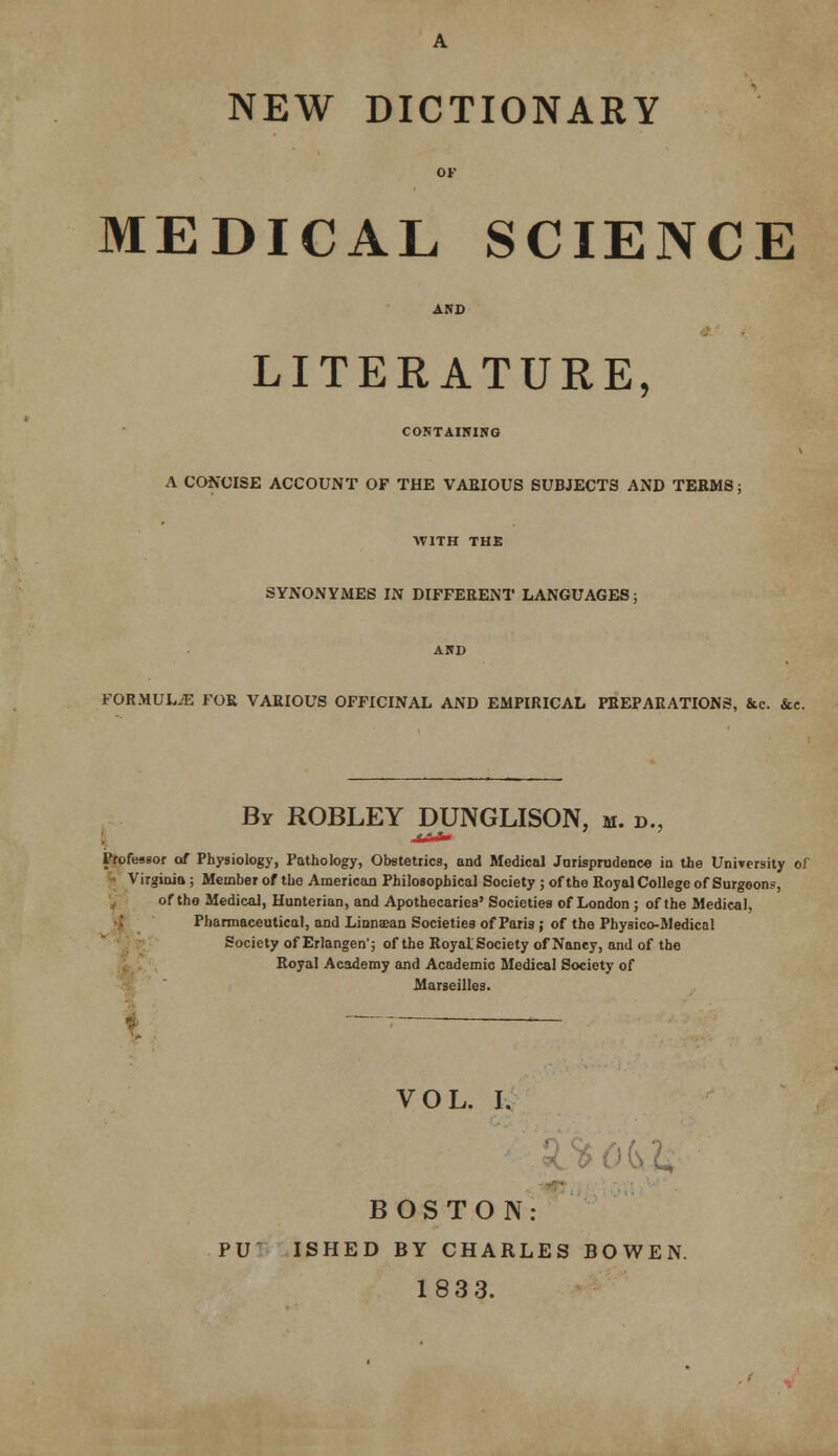 NEW DICTIONARY MEDICAL SCIENCE LITERATURE, CORTAIHINO A CONCISE ACCOUNT OF THE VARIOUS SUBJECTS AND TERMS: WITH THE SYNONYMES IN DIFFERENT LANGUAGES; FORMULiE FOR VARIOUS OFFICINAL AND EMPIRICAL PREPARATIONS, &c. &c. By ROBLEY DUNGLISON, m. d., Professor of Physiology, Pathology, Obstetrics, and Medical Jnrisprudenc« in the University oJ ^ Virginia; Member of the American Philosophical Society ; of the Royal College of Surgeons, of the Medical, Hunterian, and Apothecaries' Societies of London ; of the Medical, ■; Pharmaceutical, and Liaosean Societies of Paria ; of the Physico-Medical Society of Erlangen'; of the RoyatSociety of Nancy, and of the Royal Academy and Academic Medical Society of < Marseilles. VOL. I. 9%0(s2, BOSTON: PUT. ISHED BY CHARLES BOWEN. 18 3 3.