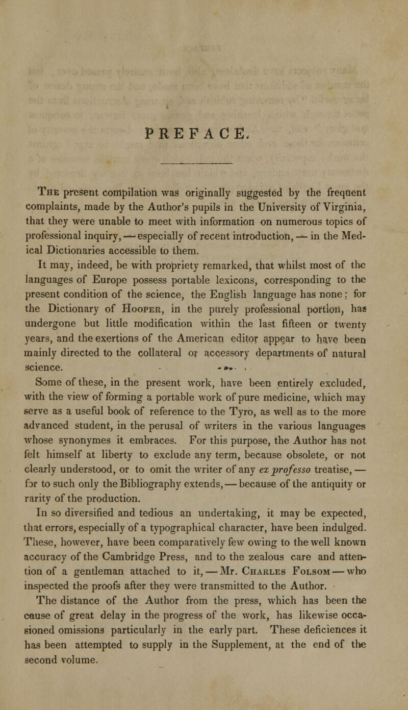 PREFACE. The present compilation was originally suggested by the freqflent complaints, made by the Author's pupils in the University of Virginia, that they were unable to meet with information on numerous topics of professional inquiry,-^ especially of recent introduction,-^ in the Med- ical Dictionaries accessible to them. It may, indeed, be with propriety remarked, that whilst most of tlie languages of Europe possess portable lexicons, corresponding to the present condition of the science, the English language has none; for the Dictionary of Hooper, in the purely professional portion, has undergone but little modification within the last fifteen or twenty years, and the exertions of the American editor appear to have been mainly directed to the collateral oy accessory departments of natural science. -»». . Some of these, in the present work, have been entirely excluded, with the view of forming a portable work of pure medicine, which may serve as a useful book of reference to the Tyro, as well as to the more advanced student, in the perusal of writers in the various languages whose synonymes it embraces. For this purpose, the Author has not felt himself at liberty to exclude any term, because obsolete, or not clearly understood, or to omit the writer of any ex professo treatise, — for to such only the Bibliography extends,—because of the antiquity or rarity of the production. In so diversified and tedious an undertaking, it may be expected, that errors, especially of a typographical character, have been indulged. These, however, have been comparatively few owing to the well known accuracy of the Cambridge Press, and to the zealous care and atten- tion of a gentleman attached to it, — Mr. Charles Folsom — who inspected the proofs after they were transmitted to the Author. The distance of the Author from the press, which has been the cause of great delay in the progress of the work, has likewise occa- sioned omissions particularly in the early part. These deficiences it has been attempted to supply in the Supplement, at the end of the second volume.