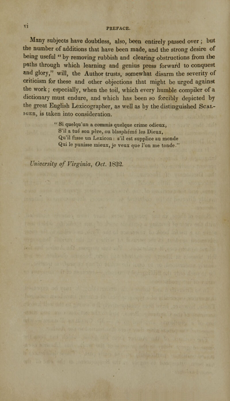 PREFACE. Many subjects have doubtless, also, been entirely passed over ; but the number of additions that have been made, and the strong desire of being useful  by removing rubbish and clearing obstructions from the paths through which learning and genius press forward to conquest and glory, will, the Author trusts, somewhat disarm the severity of criticism for these and other objections that might be urged against the work; especially, when the toil, which every humble compiler of a dictionary must endure, and which has been so forcibly depicted by the great English Lexicographer, as well as by the distinguished Scal- iGER, is taken into consideration.  Si quelqu'un a commis quelque crime odieux, S'il a tue son pere, ou blaspheme les Dieux, Qu'il fasse un Lexicon: s'il est supplice au monde Qui le punisse mieux, je veux que Ton me tonde. University of Virginia, Oct. 1832.