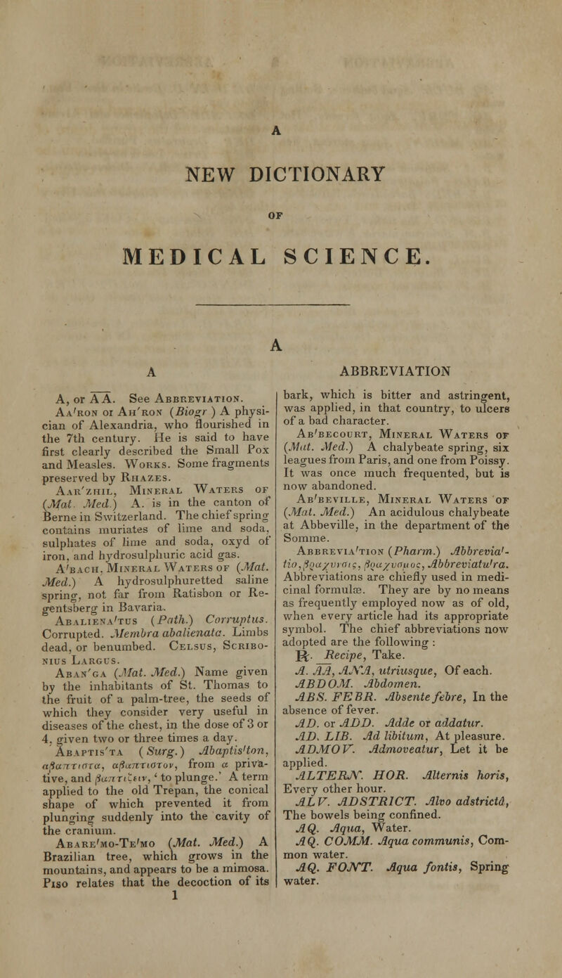 MEDICAL SCIENCE. A, or A A. See Abbreviation. Aa'ron or Ah'ron {Biogr ) A physi- cian of Alexandria, who flourished in the 7th century. He is said to have first clearly described the Small Pox and Measles. Works. Some fragments preserved by Rhazes. Aar'zhil, Mineral Waters of (Mat. Med.) A. is in the canton of Berne in Switzerland. The chief spring- contains muriates of lime and soda,_ sulphates of lime and soda, oxyd of iron, and hydrosulphuric acid gas. A'bach, Mineral Waters of (Mat. Med.) A hydrosulphuretted saline spring, not far from Ratisbon or Re- gentsberg in Bavaria. Abaliena'tus (Path.) Corruptus. Corrupted. Membra abnlienata. Limbs dead, or benumbed. Celsus, Scribo- Nius Largus. Aban'ga (Mat. Med.) Name given by the inhabitants of St. Thomas to the fruit of a palm-tree, the seeds of which they consider very useful in diseases of the chest, in the dose of 3 or 4, given two or three times a day. Abaptis'ta (Surg.) Abaptis'ton, n/ianTinra, afiunriarov, from a priva- tive, and (iuTiTtLttv,' to plunge.' A term applied to the old Trepan, the conical shape of which prevented it from plunging suddenly into the cavity of the cranium. Abare'mo-Te'mo (Mat. Med,.) A Brazilian tree, whicli grows in the mountains, and appears to be a mimosa. Fiso relates that the decoction of its 1 ABBREVIATION bark, which is bitter and astringent, was applied, in that country, to ulcers of a bad character. Ab'becourt, Mineral Waters or (Mdt. Med.) A chalybeate spring, six leagues from Paris, and one from Poissy. It was once much frequented, but is now abandoned. Ab'beville, Mineral Waters of (.Mai. Med.) An acidulous chalybeate at Abbeville, in the department of the Somme. Abbrevia'tion (Phann.) jlbbrevia'- fio.jiou/virric. fi(iu/vat(oc, Abbreviatu'ra. Abbreviations are chiefly used in medi- cinal formulte. They are by no means as frequently employed now as of old, when every article had its appropriate symbol. The chief abbreviations now adopted are the following : g;. Recipe, Take. A. AA, AJVA, utriusque, Of each. ABDOM. Abdomen. ABS.FEBR. Absentefebre, In the absence of fever. AD. or ADD. Adde or addatur. AD. LIB. Ad libitum, At pleasure. ADMOV. Admoveatur, Let it be applied. ALTERA''. HOR. Alternis horis, Every other hour. ALV. ADSTRICT. Alvo adstrictd, The bowels being confined. AQ. Aqua, Water. AQ. COMM. Aqua communis, Com- mon water. AQ. FOJ^T. Aqua /otitis, Spring water.