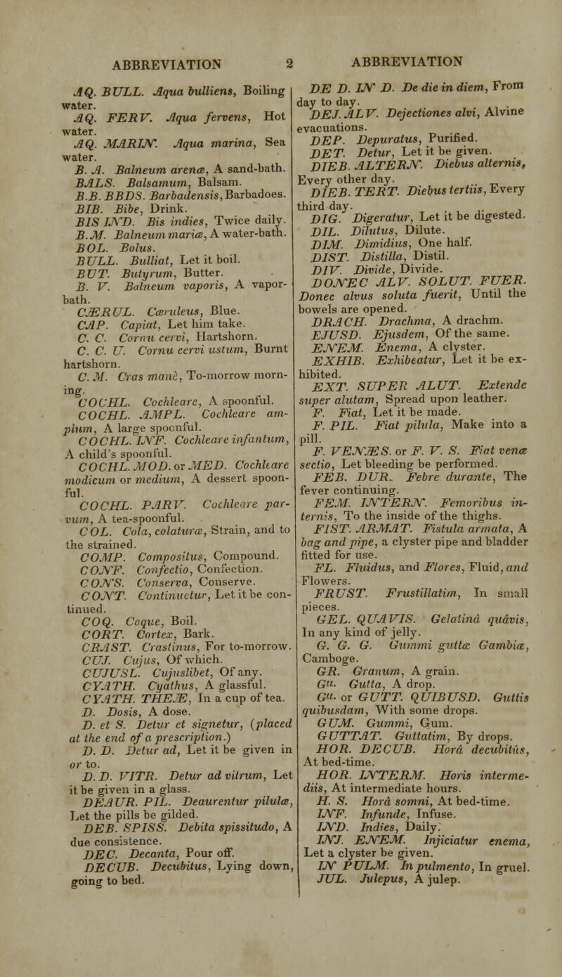 JQ. BULL. Aqua bulliens. Boiling water. jlQ. FERV. Aqua fervens, Hot water. AQ. MARIJ\r. Aqua marina, Sea water. B. A. Balneum arenm, A sand-bath. BALS. Balsamum, Balsam. B.B. BBDS. ^arfiat/ensis, Barbadoes. BIB. Bibe. Drink. BIS LYD. Bis indies, Twice daily. B.JH. Balneum maria, A water-bath. BOL. Bolus. BULL. Bulliat, Let it ho\\. BUT. Butyrum, Butter. B. V. Balneum vaporis, A vapor- bath. CMRUL. Camleus, Blue. CAP. Capiat. Let him take. C. C. Cornu cervi, Hartshorn. C. C. U. Cornu cervi ustum, Burnt hartshorn. C. M. Cras man^, To-morrow morn- ing. COCHL. Cochleare, A spoonful. COCHL. AMPL. Cochleare am- plum, A large spoonful. COCHL. LYF. Cochleare infantum, A child's spoonful. COCHL. MOD.OT MED. Cochleare modicum or medium, A dessert spoon- ful. COCHL. PARV. Cochleare par- vum, A tea-spoonful. COL. Cola, colaturm, Strain, and to the strained. COMP. Compositus, Compound. COJVF. Confectio, Confection. COJVS. Conserva, Conserve. COJVT. Continuctur, Let it be con- tinued. COQ. Coque, Boil. CORT. Cortex, Bark. CRAST. Craslinus, For to-morrow. CUJ. Cujus, Of which. CUJUSL. Cujuslibet, Of any. CYATH. Ci/a</iMS, A glassful. CYATH. THEjE, In a cup of tea. D. Dosis, A dose. D. et S. Delttr ct signetur, (placed at the end of a prescription) D. D. Detur ad. Let it be given in or to. D. D. VITR. Detur ad vitrum. Let it be given in a glass. DEAUR. PIL. Deaurentur pilulm. Let the pills be gilded. DEB. SPLSS. Debita spissitudo, A due consistence. DEC. Decanta, Pour off. DECUB. Decubitus, Lying down, going to bed. ABBREVIATION DE D. IJy D. De die in, diem, From day to day. DEJ. ALV. Dejectiones alvi, Alvine evacuations. DEP. Depuratus, Purified. DET. Detur, Let it be given. DIEB. ALTERJV. Diebus alternis. Every other day. DIEB. TERT. Diebus tertiis. Every third day. DIG. Digeratur, Let it be digested. DIL. Dilutus, Dilute. DIM. Dimidius, One half. DIST. Distilla, Distil. DIV. Divide, Divide. DOJ\''EC ALV. SOLUT. FUER. Donee alvus soluta fuerit. Until the bowels are opened. DRACH. Drachma, A drachm. EJUSD. Ejusdem, Of the sa.me. EJVEM. Enema, A clyster. EXHIB. Exhibeatur, Let it be ex- hibited. EXT. SUPER ALUT. Extende super alutam, Spread upon leather. F. Fiat, Let it be made. F. PIL. Fiat pilvla. Make into a pill. F. VEM^.mS. or F. V. S. Fiat vena sectio. Let bleeding be performed. FEB. DUR. Febre durante, The fever continuing. FEM. IJVTERJf. Feinoribus in- ternis, To the inside of the thighs. FIST. ARMAT. Fistula armata, A bag and pipe, a clyster pipe and bladder fitted for use. FL. Fluidus, and Ftores, Fluid, antZ Flowers. FRUST. Frustillatim, In small pieces. GEL. qUAVIS. Gelaiind qudvis, In any kind of jelly. G. G. G. Gummi giittce Gambia, Camboge. GR. Graniim, A grain. G«- Gutta, A drop. G«- or GUTT. qUIBUSD. Guttis quibusdam, With some drops. GUM. Gummi, Gum. GUTTAT. Gvttatim, By drops. HOR. DECUB. Hord decubitus. At bed-time. HOR. LYTERM. Boris inter me- diis. At intermediate hours. H. S. Hord somni. At bed-time. IjYF. Infunde, Infuse. IJVD. Indies, Daily. IJ\rj. EJVEM. Injiciatur enema, Let a clyster be given. Ijy PULM. Inpulmento, In gruel. JUL. Julepus, A julep.