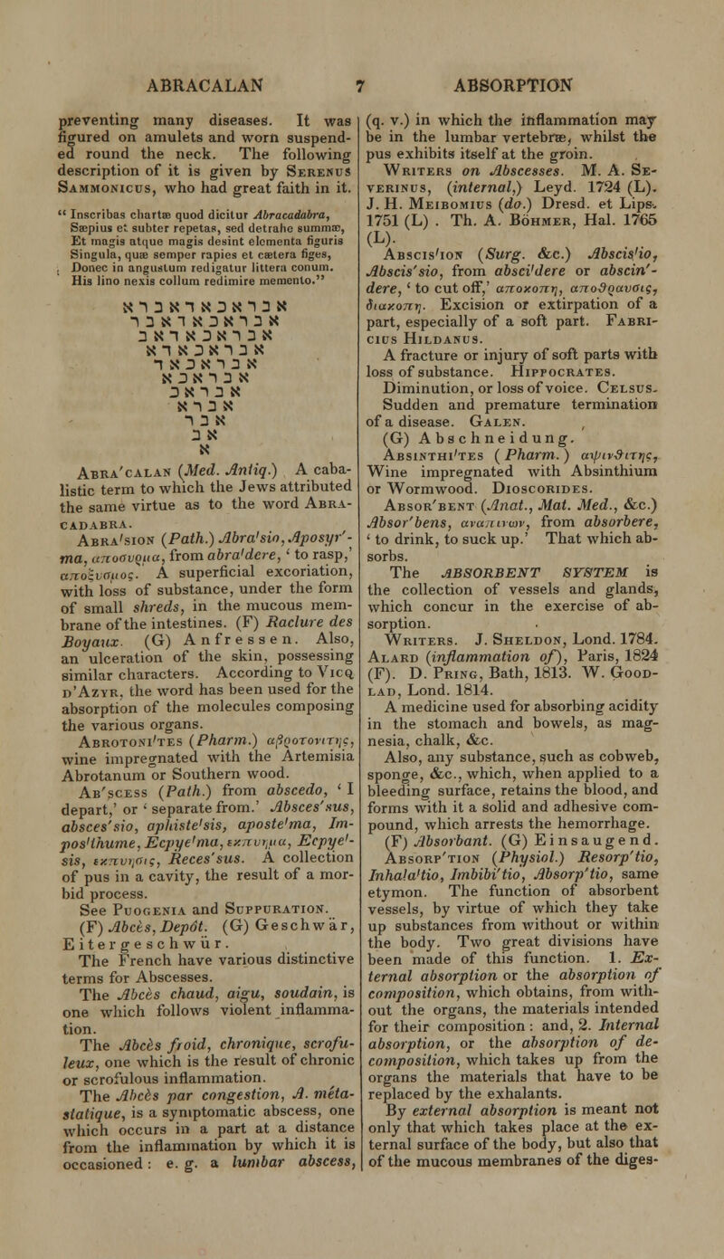 ABRACALAN ABSORPTION preventing many diseases. It was figured on amulets and worn suspend- ed round the neck. The following description of it is given by SerenuS Sammonicus, who had great faith in it.  Inscribas cliartiB quod dicitur Abracadabra, Seepius et subter repetas, sed detrahe eummai, Et inagis alque magis desint elcmenta tiguris Singula, quoe semper rapies el csetera figes, ; Donee in anguslum redigatur iittera conum. His lino ne.\is coUum redimire memento. n X :) X 1 3 N N 3 N' 1 3 X 3X13 X X-l 3 X T 3 X 3 X X Abra'calan {Med. Aniiq.) A caba- listic term to which the Jews attributed the same virtue as to the word Abra- cadabra. Abra'siopt {Path.) Abra'sio,Aposyr'- tna, unoavQiia, from abra'dcie,' to rasp,' ajvo^vattog. A superficial excoriation, with loss of substance, under the form of small shreds, in the mucous mem- brane of the intestines. (F) Raclure des Boyaux. (G) Anfressen. Also, an ulceration of the skin, possessing similar characters. According to Vicq d'Azyr. the word has been used for the absorption of the molecules composing the various organs. Abrotoni'tes {Pharm.) a|?!iorojiTi;c, wine impregnated with the Artemisia Abrotanum or Southern wood. Ab'scess {Path.) from abscedo, ' I depart,' or ' separate from.' Absces'sus, absces'sio, apkiste'sis, aposte'ma, Im- pos'thwne, Ecpye'ma, iy.nvi,uu, Ecpye'- sis, ixTivijOi;, Races'sus. A collection of pus in a cavity, the result of a mor- bid process. See PuoGENiA and Suppuration. (F) Abets,Depdt. (G)Geschwar, Eitergeschwiir. The French have various distinctive terms for Abscesses. The Abces chaud, aigu, soudain, is one which follows violent inflamma- tion. The Abcis froid, chronique, scrofu- leux, one which is the result of chronic or scrofulous inflammation. The Ahc6s par congestion, A. m'eta- siatique, is a symptomatic abscess, one which occurs in a part at a distance from the inflammation by which it is occasioned: e. g. a lumbar abscess, (q. V.) in which the inflammation may- be in the lumbar vertebrse, whilst the pus exhibits itself at the groin. Writers on Abscesses. M. A. Se- VERiNus, {internal,) Leyd. 1724 (L). J. H. Meibomius {do.) Dresd. et Lips-- 1751 (L) . Th. A. BoHMER, Hal. 1765 (L)- Abscis'ion {Surg. &c.) Abscis'io, Abscis'sio, from absci'dere or abscin'- dere, ' to cut off,' anoxonrj, ano^Qavoig, dtaxonyj. Excision or extirpation of a part, especially of a soft part. Fabri- CIUS HiLDANUS. A fracture or injury of soft parts with loss of substance. Hippocrates. Diminution, or loss of voice. Celsus- Sudden and premature termination of a disease. Galen. (G) Abschneidung. Absinthi'tes ( Pharm.) aipivSirijc, Wine impregnated with Absinthium or Wormwood. Dioscorides. Absor'bent {Anat., Mat. Med., &c.) Absor'bens, aranuuiv, from absorbere, ' to drink, to suck up.' That which ab- sorbs. The ABSORBENT SYSTEM is the collection of vessels and glands, which concur in the exercise of ab- sorption. Writers. J. Sheldon, Lond. 1784. Alard {inflammation of), Paris, 1824 (F). D. Pring, Bath, 1813. W. Good- lad, Lond. 1814. A medicine used for absorbing acidity in the stomach and bowels, as mag- nesia, chalk, &c. Also, any substance, such as cobweb, sponge, &c., which, when applied to a bleeding surface, retains the blood, and forms with it a solid and adhesive com- pound, which arrests the hemorrhage. (F) Absorbant. (G) Einsaugend. Absorp'tion {Physiol.) Resorp'tio, Inhala'tio, Imbibi'tio, Absorp'tio, same etymon. The function of absorbent vessels, by virtue of which they take up substances from without or within the body. Two great divisions have been made of this function. 1. Ex- ternal absorption or the absorption of composition, which obtains, from with- out the organs, the materials intended for their composition : and, 2. Internal absorption, or the absorption of de- composition, which takes up from the organs the materials that have to be replaced by the exhalants. By external absorption is meant not only that which takes place at the ex- ternal surface of the body, but also that of the mucous membranes of the diges-