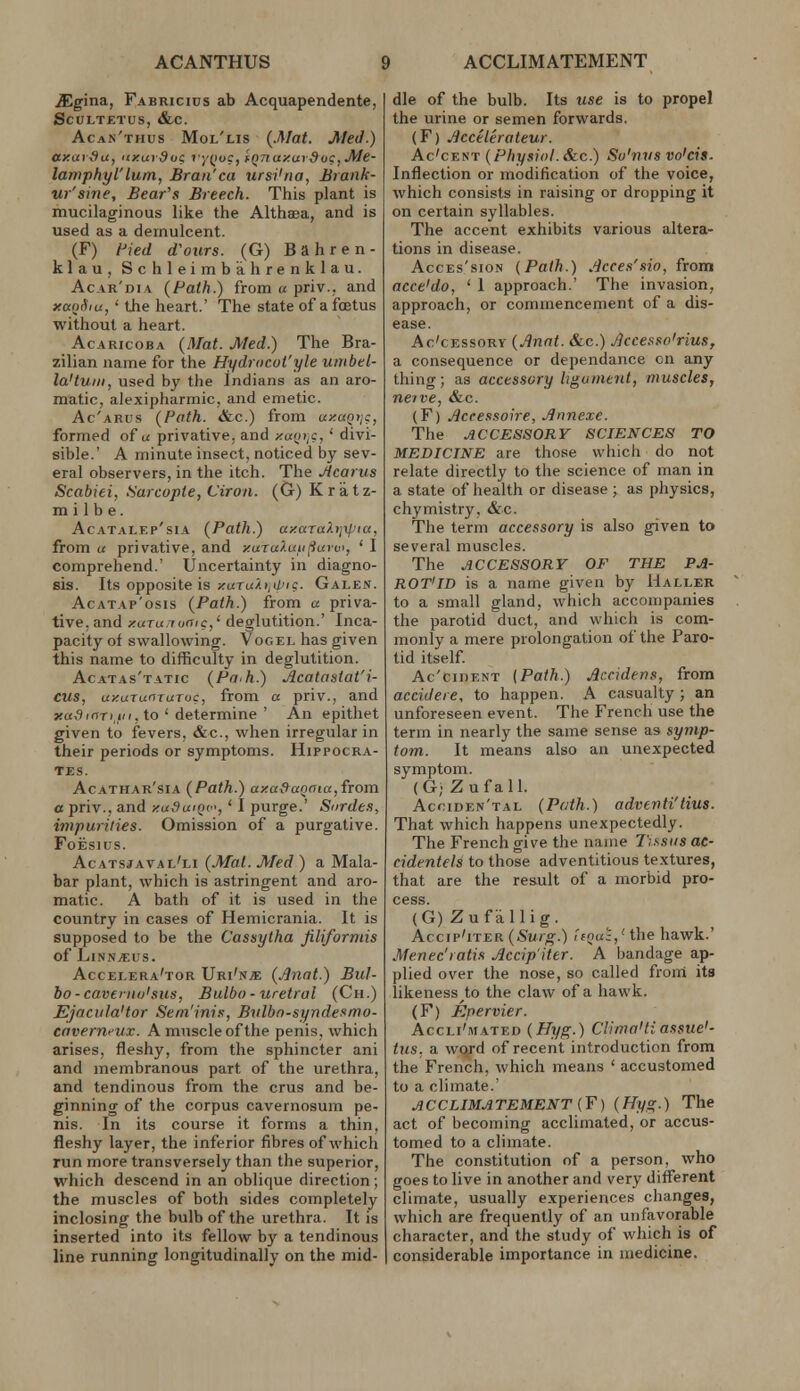 JEgina, Fabricius ab Acquapendente, SCULTF.TUS, &c. Acan'thus Mol'lis {.Mat. Med.) ay.arfiu, <ixui9uc 7y(>uc,'fQTia/:ur9oc,Me- lamphyl'lum, Bran'ca ursi'na, Brank- ur'sme. Bear's Breech. This plant is mucilaginous like the Althaea, and is used as a demulcent. (F) Hied d'ours. (G) B a h r e n - klau, Schleimb'ahrenklau. Acar'dia (Path.) from u priv., and xcxnSiu, ' the heart.' The state of a foetus without a heart. AcARicoBA (Mat. Med.) The Bra- zilian name for the Hydrocot'yle umbel- la'tuiti, used by tlie Indians as an aro- matic, alexipharmic, and emetic. Ac'arus {Path. «&c.) from uxaQtig, formed of u privative, and x«(»i;c, ' divi- sible.' A minute insect, noticed by sev- eral observers, in the itch. The Jtcarus Scabiei, Sarcopte, Ciron. (G) Kratz- m i lb e. AcATALEp'siA {Path.) axaTaXijipia, from a privative, and x(XTuXufi()urv>, ' I comprehend.' Uncertainty in diagno- sis. Its opposite is zuT(//>,ii'is. Galen. AcATAp'osis {Path.) from a priva- tive, and xuruiociic,' deglutition.' Inca- pacity of swallowing. Vogel has given this name to difficulty in deglutition. Acatas'tatic {Po'h.) Acatastat'i- CUS, uxurunruToc, from a priv., and jfa^irrTi.Ki, to ' determine ' An epithet given to fevers, &c., when irregular in their periods or symptoms. Hippocra- tes. Acathar'sia {Path.) axa&aQoia, from a priv., and xu^wqc, ' I purge.' Surde.i, impurilies. Omission of a purgative. FoEsius. Acatsjaval'li {Mat. Med ) a Mala- bar plant, which is astringent and aro- matic. A bath of it is used in the country in cases of Hemicrania. It is supposed to be the Cassytha fiUforniis of LlNN^US. Accei.era'tor Uri'nje {Jlnat.) Bul- bo-cavenio'sus, Bulbo- uretral (Ch.) Ejacula'tor Sem'inis, Bulbo-syndeKmo- caverneux. A muscle of the penis, which arises, fleshy, from the sphincter ani and membranous part of the urethra, and tendinous from the cms and be- ginning of the corpus cavernosum pe- nis. In its course it forms a thin, fleshy layer, the inferior fibres of which run more transversely than the superior, which descend in an oblique direction; the muscles of both sides completely inclosing the bulb of the urethra. It is inserted into its fellow by a tendinous line running longitudinally on the mid- dle of the bulb. Its use is to propel the urine or semen forwards. (F) J}ccelerateur. Ac'cENT {Physiol. Sic.) Su'nvs vo'cis. Inflection or modification of the voice, which consists in raising or dropping it on certain syllables. The accent exhibits various altera- tions in disease. AccEs'sioN {Path.) Acce.f'sio, from acce'do, ' 1 approach.' The invasion, approach, or commencement of a dis- ease. Ac'cEssoRY {Annt. &c.) JicceRSo'rius, a consequence or dependance on any thing; as accessory hgumtnt, muscles, neive, &c. (F) Jiceessoire, Annexe. The ACCESSORY SCIENCES TO MEDICINE are those which do not relate directly to the science of man in a state of health or disease; as physics, chymistry, &c. The term accessory is also given to several muscles. The ACCESSORY OF THE PA- ROT'ID is a name given by Haller to a small gland, which accompanies the parotid duct, and which is com- monly a mere prolongation of the Paro- tid itself. Ac'cinENT [Path.) Accidens, from accidere, to happen. A casualty ; an unforeseen event. The French use the term in nearly the same sense as symp- tom. It means also an unexpected symptom. ( G; Z u f a 11. Acciden'tal {Path.) advertti'tius. That which happens unexpectedly. The French give the name Tissiis ae- cidentels to those adventitious textures, that are the result of a morbid pro- cess. (G) Zufallig. Accip'iTER(5^Mro--) ''fo«;,'the hawk.' Menec'ratis Accip'iter. A bandage ap- plied over the nose, so called from its likeness^to the claw of a hawk. (F) Epervier. AccLi'iWATED (Hyg.) Clima'tiassue'- tus. a word of recent introduction from the French, which means ' accustomed to a climate.' ACCLIMATEMENT (¥) {Hyg.) The act of becoming acclimated, or accus- tomed to a climate. The constitution of a person, v?ho goes to live in another and very diff'erent climate, usually experiences changes, which are frequently of an unfavorable character, and the study of which is of considerable importance in medicine.