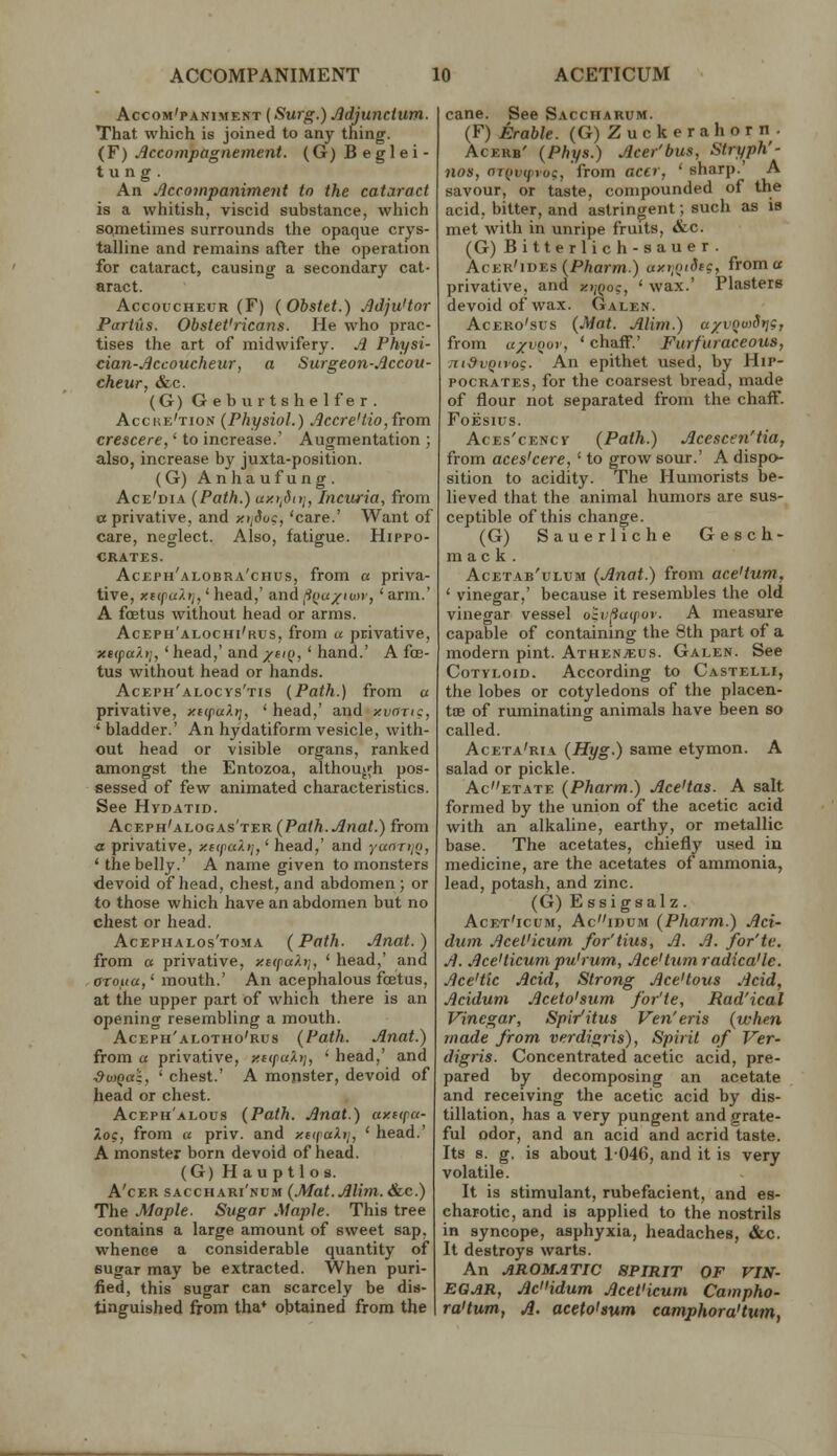 Accom'paniment {Surg.) Jldjunctum. That which is joined to any thing. {Y) Accompagnement. (G)Beglei- tung. An Acco7npaniment to the cataract is a whitish, viscid substance, which sometimes surrounds the opaque crys- talline and remains after the operation for cataract, causing a secondary cat- aract. Accoucheur (F) (Obstet.) Jidju'tor Partus. Obstet'ricans. He who prac- tises the art of midwifery. ^ Fhysi- cian-Sccoucheur, a Surgeon-.iccou- cheur, &c. (G) Geburtshelfer. Acche'tion (Physiol.) Acere'Ho, from crescere,' to increase.' Augmentation ; also, increase by juxta-position. (G) Anhaufung. Ace'dia (Path.) ay.>iSi)j, Incuria, from « privative, and y.tjduc, 'care.' Want of care, neglect. Also, fatigue. Hippo- crates. Aceph'alobra'chus, from a priva- tive, xtipaXtj,' head,' and (ifia/iuir, ' arm.' A foetus without head or arms. Aceph'alochi'rus, from u privative, xtipa?.)],' head,' and /hq, ' hand.' A foe- tus without head or hands. Aceph'alocvs'tis (Path.) from a privative, y.nfult], ' head,' and xvong, 'bladder.' An hydatiformvesicle, with- out head or visible organs, ranked amongst the Entozoa, although pos- sessed of few animated characteristics. See Hydatid. Aceph'alogas'ter (Paih.Anat.) from a privative, yitpakij,' head,' and yaoT»/o, ' the belly.' A name given to monsters devoid of head, chest, and abdomen; or to those which have an abdomen but no chest or head. Acephalos'toma (Path. Anat.) from a privative, y.nfahj, ' head,' and aroua,' mouth.' An acephalous foetus, at the upper part of which there is an opening resembling a mouth. Aceph'alotho'rus (Path. Anat.) from a privative, yitpaXtj, ' head,' and SujQal, ' chest.' A monster, devoid of head or chest. Aceph'alous (Path. Anat.) axitpa- Xog, from a priv. and ytipaXij, ' head.' A monster born devoid of head. (G) Hauptlos. A'cEB sacchari'num (.Mat.AUm. &c.) The Maple. Sugar Maple. This tree contains a large amount of sweet sap, whence a considerable quantity of eugar may be extracted. When puri- fied, this sugar can scarcely be dis- tinguished from tha* ohtained from the cane. See Saccharum. (F) Erable. (G)Zuckerahorn. Acerb' (Phys.) Acer'bus, Stryph'- nos, oT()v(froc:, from accr, ' sharp.' A savour, or taste, compounded of the acid, bitter, and astringent; such as is met with in unripe fruits, &c. (G) Bitterlich-sauer. Acer'ides (PAarm.) ayriQtdtg, from a privative, and yijQoc, ' wax.' Plasters devoid of wax. Galen. AcERo'sus (Mat. Alim.) a/vQuidrje, from a;(VQor, ' chaff.' Furfuraceous, Tti^vQivoc. An epithet used, by Hip- pocrates, for the coarsest bread, made of flour not separated from the chaff. FOESIUS. AcEs'cENCv (Path.) Acescen'tia, from aces'cere, ' to grow sour.' A dispo- sition to acidity. The Humorists be- lieved that the animal humors are sus- ceptible of this change. (G) Sauerliche Gesch- m ac k . Acetab'ulum (Anat.) from ace'tum, ' vinegar,' because it resembles the old vinegar vessel oivfiinpov. A measure capable of containing the 8th part of a modern pint. Ath^nmus. Galen. See Cotyloid. According to Castelli, the lobes or cotyledons of the placen- toe of ruminating animals have been so called. Aceta'ria (Hyg.) same etymon. A salad or pickle. Acetate (Pharm.) Ace'tas. A salt formed by the union of the acetic acid with an alkaline, earthy, or metallic base. The acetates, chiefly used in medicine, are the acetates of ammonia, lead, potash, and zinc. (G) Essigsalz. Acet'icum, Acidum (Pharm.) Act- dum Acet'icum for'tius, A. A. for'tv. A. Ace'ticum pu'rum. Ace'turn radica'le. Ace'tic Acid, Strong Ace'tous Acid, Acidum Aceto'sum for'te, Rad'ical Vinegar, Spi/itus Ven'eris (when made from verdigris), Spirit of Ver- digris. Concentrated acetic acid, pre- pared by decomposing an acetate and receiving the acetic acid by dis- tillation, has a very pungent and grate- ful odor, and an acid and acrid taste. Its 8. g. is about 1046, and it is very volatile. It is stimulant, rubefacient, and es- charotic, and is applied to the nostrils in syncope, asphyxia, headaches, &c. It destroys warts. An AROMATIC SPIRIT OF VIN- EGAR, Aci'idum Acet'icum Campho- ra'tum, A. aceto'sum camphora'tum,