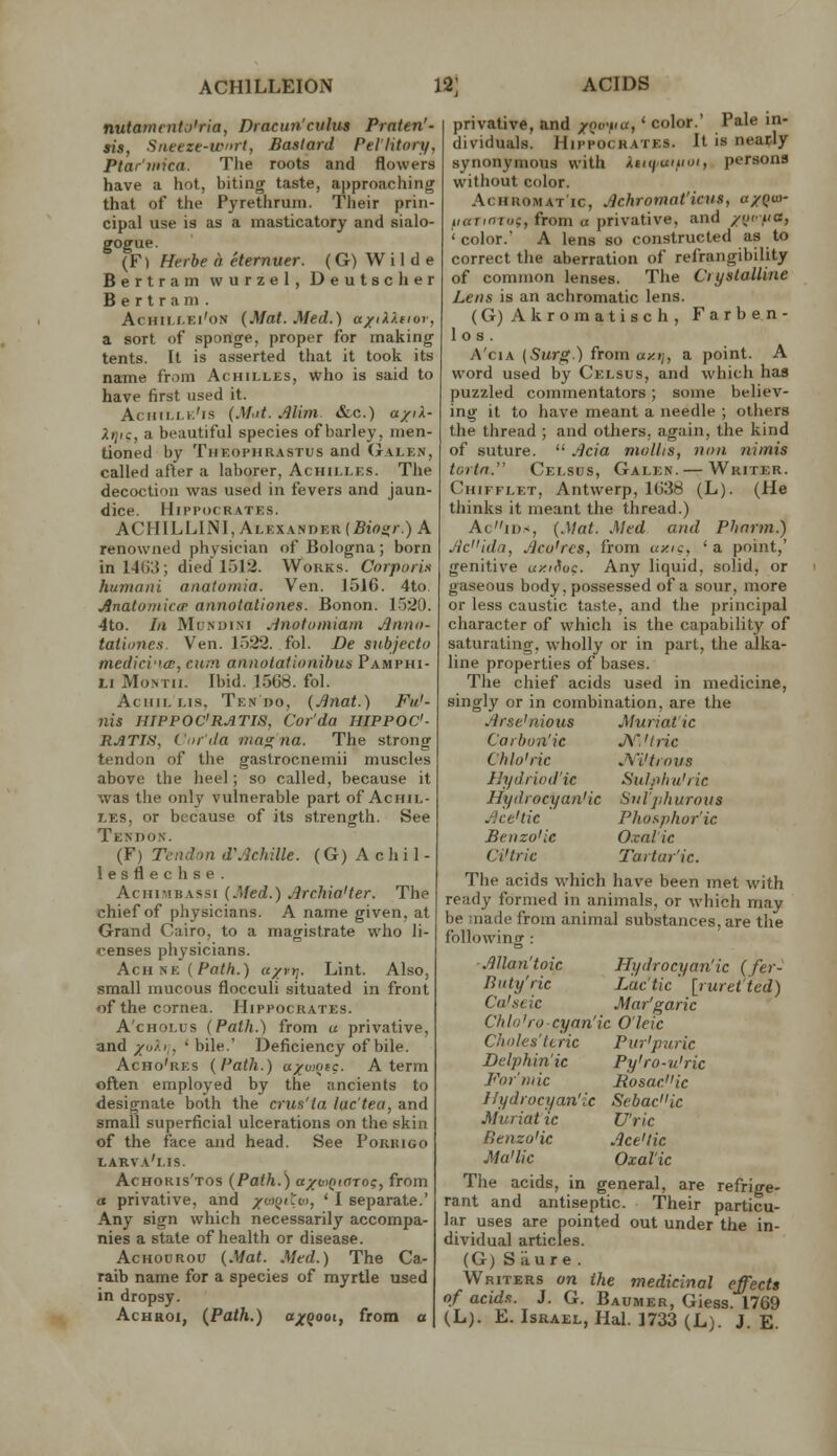 ACHILLEION 12] nutamento'ria, Dracun'culus Praten'- sis, Sneeze-wrl, Bastard Pel'litory. Pfar'uiica. The roots and flowers have a hot, biting taste, approaching that of the Pyretlirum. Their prin- cipal use is as a masticatory and sialo- gogue. (F) Herbe a eternuer. (G) Wilde Bertram wurzel, Deutscher Bertram. AcHii.i.Ei'oN (Mat. Med.) a/iX^.ciov, a sort of sponge, proper for making tents. It is asserted that it took its name from Achilles, who is said to have first used it. Aciiillk'i.s (Mot. Alim. «&c.) a/iX- Xtjic, a beautiful species of barley, men- tioned by Thkophrastus and (Jalen, called after a laborer, Achilles. The decoction was used in fevers and jaun- dice. HlIM'OCRATES. ACHILLINI, Alexander (Btoiir.) A renowned physician of Bologna; born inl4();i; died 1512. Wokks. Corporix humani anatomia. Ven. J51G. 4to jSnatomico' annotationes. Bonon. 1.j20. 4to. In MuNoiiNi .inofoiniam Jltirui- tationes. Ven. 1522. fol. De subjecto medici'icB, cum annotationihus Pamphi- Li Month. Ibid. 1568. fol. AciriL LIS. Ten DO, (Jinat.) Fii.'- nis HIPPOC'RATIS, Cor'da HIPPOC- RATIH, Cor'da rnaa;na. The strong tendon of the gastrocnemii muscles above the heel; so called, because it was the only vulnerable part of Achil- r.ES, or because of its strength. See Tendon. (F) Tendon d'Achille. (G) A c h i 1 - lesflechse. AcHiMBASsi (Med.) Jlrchia'ter. The chief of physicians. A name given, at Grand Cairo, to a magistrate who li- censes physicians. AcH UK (Path.) a/rt]. Lint. Also, small mucous flocculi situated in front of the cornea. Hippochates. A'cHOLUs (Path.) from u privative, and /o/.i,, * bile.' Deficiency of bile. Acho'res (Path.) ayuMfc. A term often employed by the ancients to designate both the crus'ta lac tea, and small superficial ulcerations on the skin of the face and head. See Porrigo larva'i.is. Achoris'tos (Path.) axo>QtnTog, from a privative, and /wfjicn, ' I separate.' Any sign which necessarily accompa- nies a state of health or disease. AcHouRou (Mat. Med.) The Ca- raib name for a species of myrtle used in dropsy. AcHROi, (Path.) a/goot, from a ACIDS privative, and /Qviia,' color.' Pale in- dividuals. Hippocrates. It is nearly synonymous with Xmi'Uiiim, persons without color. Achromatic, Achromat'icus, a/Qw- iiaTifiTui;, from a privative, and /(,'>'«> 'color.' A lens so constructed as to correct the aberration of refrangibility of common lenses. The CryslaUine Lens is an achromatic lens. (G)Akromatisch, Farben- 1 o s . A'ciA (Surg.) from «>;»;, a point. A word used by Celsus, and which has puzzled commentators; some believ- ing it to have meant a needle ; others the thread ; and others, again, the kind of suture.  Ada mollis, non nitnis turtn. Celsus, Galen. — Writer. Chifflet, Antwerp, 1(J38 (L). (He thinks it meant the thread.) Acii>s, (Mat. Med and Pharm.) Jid'ida, Aco'rcs, from axic, ' a point,' genitive uy.ii^oc. Any liquid, solid, or gaseous body, possessed of a sour, more or less caustic taste, and the principal character of which is the capability of saturating, wholly or in part, the alka- line properties of bases. The chief acids used in medicine, singly or in combination, are the Arse'nious Muriatic Carbon'ic jy.'tnc Chlo'ric JWtrous IJydriod'ic Sul.ohu'ric Hydrocyan'ic Stiljihurous Ace'tic Phosphor'ic Benzo'le O.xal ic Ci'tric Taitar'ic. The acids which have been met with ready formed in animals, or which may be made from animal substances, are the following : Allan'toic Hydrocyan'ic (fer- Buty'ric Lactic ' [ruret'ted) Ca'seic Mar'garic Chlo'ro-cyan'ic O'leic Choles'Uric Pur'puric Delphin'ic Py'ro-u'ric Formic liosac>'ic Hydrocyan'ic Sebac'Hc Muriatic U'ric Benzo'ic Ace'tic Ma'lic Oxalic The acids, in general, are refrige- rant and antiseptic. Their particu- lar uses are pointed out under the in- dividual articles. (G) Siiure. Writers on the medicinal effects of acids. J. G. Baumer, Giess. 1769 (L). E. Israel, Hal. 1733 (L). J. E.