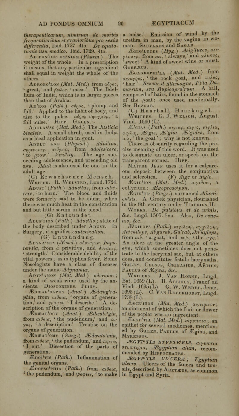 therapeuticarum, nimirtim de morbis frequeniioribus et gravioribus pro sexiis differentia, Ibid. 1727. 4to. De equita- tionis usu medico. Ibid. 172!). 4to. Ad pon'dus om'nium (Pharm.) The weight of the whole. In a prescription it means, that any particular ingredient shall equal in weight the whole of the others. Adrobo'lon (Mat. Med.) from aSooc, ' great,' and (iuyXoc, ' mass.' The Bdel- lium of India, which is in larger pieces than that of Arabia. Ad'ros (Path.) atToo?, ' plump and full.' Applied to the habit of body, and also to the pulse. u()Qog atfvyuoc, ' a full pulse.' Hipp. Galen.- Adulas'so (Mat. Med.) The Justicia bivalvis. A small shrub, used in India as a local application in gout. Adult' age (Physiol.) AduVtus, «oo£)oTi,c, «)(J()f(u, from adoles'cere, ' to grow.' Vi7-il'iiy. The age suc- ceeding adolescence, and preceding old age. Mult is also used for one in the adult age. (G) Erwachsener Mensch. Writer. R. Welsted, L'ond. 1724. Adust' (Path.) Mus'tus, from adu'- rere, ' to burn.' The blood and fluids were formerly said to be adust, when there was much heat in the constitution and but little serum in the blood. (G) Entzundet. Adus'tion (Path.) AdusHio ; state of the body described under Adust. In Surgery, it signifies cauterization. (G) Entziindung. Adyna'mia (jYosoI.) udvyiciiia, Tmpo- ten'lia, from a privitive, and dvrauic, ' strength.' Considerable debility of the vital powers ; as in typhus fever. Some Nosologists have a class of diseases under the name Adynamia. Adyn'amon (Mat. Med.) ufh^rauor ; a kind of weak wine used by the an- cients. DlOSCORIDES. PlI.W. ^d(Eag'raphy (Jinat.) JEdceag'ra- phia, from uiSoia, ' organs of genera- tion,' and ynu(pot, ' I describe.' A de- scription of the organs of generation. .^dceal'ogy (Anat.) JEdcealo'gia, from aiSota, ' the pudendum,' and Ao- yog, ' a description.' Treatise on the organs of generation. .SoffiAT'oMY (Surg.) JEdaato'niia, fromatSoia,' the pudendum,' and rtiuu), ' I cut.' Dissection of the parts of generation. .ffiDo'i'Tis (Path.) Inflammation of the genital organs. .S^DOPSo'PHiA (Path.) from atSoia, ' the pudendum,' and i//o<ptti, ' to make a noise.' Emission of wind by the urethra in man, by the vagina in wo- man. Sauvages and Sacar. iEEiG'LucEs (Hyg.) Aeig'luces, ait- y/.txri?, from ait, ' always,' and yXvy.vc, • sweet.' A kind of sweet wine or must. G0RR.«US. ^gagrophi'la (Mat. Med.) from aiya}(,)oc, ' the rock goat,' and niXoc, ' hair.' Bezoar d'Allemagne, Pi'la Da- ma'rum, sen Rupicapra'rum. A ball, composed of hairs, found in the stomach of the goat; once used medicinally. See Bezoar. (G) Haarball, Haarkugel. Writers. G. J. Welsch, August. Vind. lC(iO(L). iE'GiAs (Path.) aiytag, aiyi?, atyXia, atyXitj, AE'gis, .M'glia, .M'gides, from «(;, ' the goat'; why is not known. There is obscurity regarding the pre- cise meaning of this word. It was used to designate an ulcer, or speck on the transparent cornea. Hipp. Maitre Jean uses it for a calcare- ous deposit between the conjunctiva and sclerotica. (F) Aige or Aigle. ^gid'ion (Mat. Med.) aiytSior, a collyrium: .Mgoproso'pon. jEgid'ius (Biogr.) surnamed ^/Aem- en'sis. A Greek physician, flourished in the 8th century under Tiberius II. Works. De pulsibus et de urinis, &c. Lugd. 1505. 8vo. Also, De vene- nis, &c; ^'gilops (Path.) aiyi7.unp, uy^'^-wW, An'chilops, AVgarab, Ga'rab,An'kylops, from uic, ' a goat,' and on/', * the eye.' An ulcer at the greater angle of the eye, which sometimes does not pene- trate to the lacrymal sac, but at others does, and constitutes fistula lacrymalis. Galen, Celsus, Oribasius, Aetius, Paulus of jEgina, &c. Writers. J. Van Horne, Lugd. Bat. 1659 (L). B. Albinus, Francf ad Viadr. 1G95(L). G. W. Wedel, Jence, 1G95(L). C. Van Reverhorst, Luffd! 1738 (L). ^ ^gir'inon (Mat. Med.) aiyciQirov; an ointment of which the fruit or flower of the poplar was an ingredient. ^gyp'tia (Mat. Med.) aiyvTiTia; an epithet for several medicines, mention- ed by Galen, Paulus of .^gina, and Myrepsus. JEGYPiTM STTPTE'RlJi, aiyvnria arvnrr^Qiu, .Egyptian alum, recom- mended by Hippocrates. JEGYPITU UL'CERA ; Egyptian ulcers. Ulcers of the fauces and ton- sils, described by ARETa:us, as common, in Egypt and Syria.