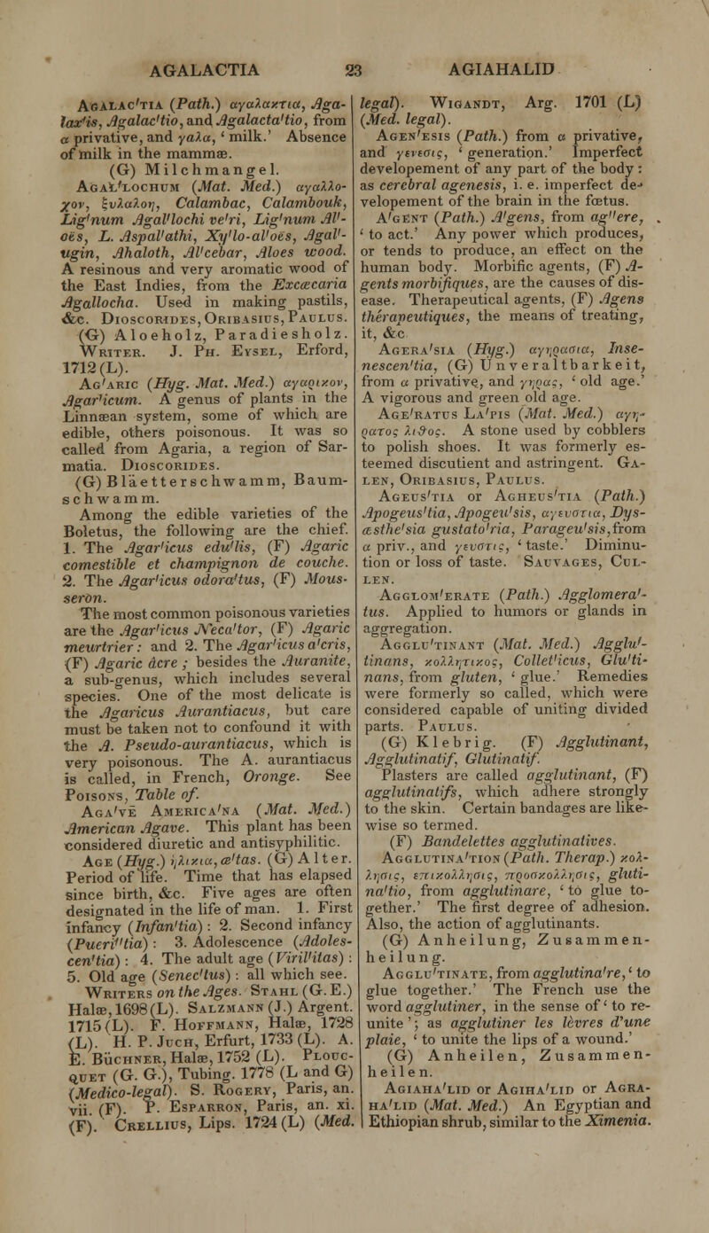 A»ALAc'tia {Path.) ayaA«xTttf, ^»a- lasfi^, Agalac'tio,a.nAAgalacta'tio, from a privative, and yala, ' milk.' Absence of milk in the mammaB. (G) Milchmangel. AgaI'lochum {Mat. Med.) ayaUo- xov, ^vf.aXof], Calambac, Calamhouk^ Lig'num .^gaVlochi ve'ri, Lig'num M'- oiis, L. AspaVaihi, Xy'lo-al'oes, ^gaV- ugin, Ahaloth, M'cebar, Moes wood. A resinous and very aromatic wood of the East Indies, ftom the Excacaria Jlgallocha. Used in making pastils, &c. DioscoMDES, Oribasius,Paulus. (G) Aloeholz, Paradiesholz. Writer. J. Ph. Evsel, Erford, 1712 (L). Ag'aric {Hyg. Mat. Med.) ayaQixov, AgarHcum. A genus of plants in the Linnaean system, some of w^hich are edible, others poisonous. It was so called from Agaria, a region of Sar- matia. Dioscorides. (G) Bl'aetterschwamm, Baum- schwamm. Among the edible varieties of the Boletus, the following are the chief 1. The Jlgariicus edu'lis, (F) Jlgaric comestible et champignon de couche. 2. The Agar'icm odoraHus, (F) Mous- seron. The most common poisonous varieties are the Agar'icus JVeca'tor, (F) Jlgaric meurtrier: and 2. The Agar'icus a'cris, (F) Agaric Acre ; besides the Auranite, a sub-genus, which includes several species. One of the most delicate is the Agaricus Aurantiacus, but care must be taken not to confound it with the A. Pseudo-aurantiaciis, which is very poisonous. The A. aurantiacus is called, in French, Orange. See Poisons, Table of. Aga've America'na {Mat. Med.) American Agave. This plant has been considered diuretic and antisyphilitic. Ag:e {Hyg.) ii?.iy.ia,cB'tas. (G) Alter. Period of life. Time that has elapsed since birth, &c. Five ages are often designated in the life of man. 1. First infancy {Infan'tia): 2. Second infancy {Pu£ritia) : 3. Adolescence {Adoles- cen'tia): 4. The adult age (rm^as): 5. Old age {Senec'tus) -. all which see. Vf-RiTy-^s on the Ages. Stahl(G.E.) Hal8e,1698(L). Salzmann(J.) Argent. 1715(L). F. Hoffmann, Halas, 1728 (L). H. P. JucH, Erfurt, 1733 (L). A. E. BiicHNER, Halae, 1752 (L). Plouc- QUET (G. G.), Tubing. 1778 (L and G) {Medico-legal). S. Rogery, Paris, an. vii (F) P- EsPARRON, Paris, an. xi. (F). Crellius, Lips. 1724 (L) {Med. legal). WiGANDT, Arg. 1701 (L) {Med. legal). Agen'esis {Path.) from a privative, and yfifffi?, ' generation.' Imperfect developement of any part of the body: as cerebral agenesis, i. e. imperfect de-» velopement of the brain in the fcetus. A'gent {Path.) A'gens, from agere, ' to act.' Any power which produces, or tends to produce, an effect on the human body. Morbific agents, (F) A- gents morbijiques, are the causes of dis- ease. Therapeutical agents, (F) Agens therapeutiques, the means of treating, it, &c Agera'sia {Hyg.) ayr,oaGia, Inse- nescen'tia, (G) IJ n ve ral tbar keit, from a privative, and yvjoag, ' old age.' A vigorous and green old age. Age'ratus La'pis {Mat. Med.) ayr^' Qarog Xi9og. A stone used by cobblers to polish shoes. It was formerly es- teemed discutient and astringent. Ga- len, Oribasius, Paulus. Ageus'tia or Agheus'tia {Path.) ApogeusHia,Apogeu'sis, ayivorta, Dys- (Lsthe'sia gustato'ria, Parageu'sis,fTom « priv., and ytvanc, 'taste.' Diminu- tion or loss of taste. Sauyages, Cul- LEN. Agglom'erate {Path.) Agglomera'- tus. Applied to humors or glands in aggregation. Agglu'tinant {Mat. Med.) Agglu'- tinans, -xoXlr^rixog, Collet'icus, Glu'ti- nans, from gluten, ' glue.' Remedies were formerly so called, which were considered capable of uniting divided parts. Paulus. (G) Klebrig. (F) Agglutinant, Agglutinatif, Glutinatif. Plasters are called agglutinant, (F) agglutinatifs, which adhere strongly to the skin. Certain bandages are like- wise so termed. (F) Bandelettes agglutinatives. Aggi^vtina'tioh {Path. Therap.) y.ok- hiOie, errtyCoXXtjaig, nQoaxo'/.Xr^aic, gluti- na'tio, from agglutinare, ' to glue to- gether.' The first degree of adhesion. Also, the action of agglutinants. (G) Anheilung, Zusammen- heilung. Acglu'tinate, from agglutina're,' to glue together.' The French use the word agglutiner, in the sense of' to re- unite '; as agglutiner les levres d'une plaie, ' to unite the lips of a wound.' (G) Anheilen, Zusammen- heilen. Agiaha'lid or Agiha'lid or Agra- ha'lid {Mat. Med.) An Egyptian and Ethiopian shrub, similar to the Xtmema.