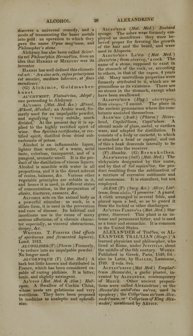 ALEXANDRINE discover a universal remedy, and a mode of transmuting the baser metals into gold: an operation to which they gave the name O'ptis mag'num, and Philosopher's stone. Alchymy has also been called Scien'- tia vel Philoso'phia Hermet'ica, from an idea that Hermes or Meucurv was its inventor. Harris has well defined this chimeri- cal art: ' jJji sine arte, ctijusprincipium est mentiri, medium lahorare, et finis mendicare.' (G) Alchimie, Goldmacher- kuns t. AL'CHVMIST, Flatna'rius, Adept'; one pretending to Alchymy. Al'cohol {Mat. Med. &.c.) Al'cool, Al'kool, Al'cohol; an Arabic word, for- merly used for an impalpable powder, and signifying ' very subtile, much divided.' At the present day it is ap- plied to the highly rectified spirit of wine. See Spiritus rtctificatus, or rec- tified spirit, distilled from dried sub- carbonate of potass. Alcohol is an inflammable liquor, lighter than water, of a warm, acrid taste, colorless, transparent, and of a pungent, aromatic smell. It is the pro- duct of the distillation of vinous liquors. Alcohol is miscible with water in all proportions, and it is the direct solvent of resins, balsams, &c. Various other vegetable principles are soluble in it, and hence it is used, in different states of concentration, in the preparation of elixirs, tinctures, essences, &c. Alcohol acts on the animal body as a powerful stimulus : as such, in a dilute form, it is used in the prevention and cure of disease. Its habitual and inordinate use is the cause of many serious affections, of a chronic charac- ter especially, as visceral obstructions, dropsy, &c. Writers. T. Forster (bad effects of spirituous and fermented liquors), Lond. 1812. ALCOOLISER{F) (Pharm.) Formerly, ' to reduce into an impalpable powder.' No longer used. ALCORNOqUE (F) (Mat. Med.) A bark but little known and distributed in France, which has been considered ca- pable of curing phthisis. It is bitter, tonic, and slightly astringent. Al'cyon (Mat. Med. & Alim.) HaV- cyon^ A Swallow of Cochin China, whose nests are gelatinous and very nutritious. They have been proposed in medicine as analeptic and aphrodi- siac. Alcyo'nium (Mat. Med.) Bastard sponge. The ashes wefe formerly em- ployed as dentifrices : they were be- lieved proper for favoring the growth of the hair and the beard, and were used in Alopecia. Alecto'rius La'pis (Mat. Med.) Alecto'ria ; from ctXexrvQ,' a cock.' The name of a stone, supposed to exist in the stomach of the cock, or, according to others, in that of the capon, 4 years old. Many man^ellous properties were formerly attributed to it, which are as groundless as its existence. There are no stones in the stomach, except what have been swallowed. Alzifte'rium (Hyg.) akeinTr^Qior, from u?.fi<pv), ' I anoint. The place in the ancient gymnasium where the com- batants anointed themselves. Alem'bic (Arab.) (Pharm.) Moors- head, Capitel'lium, CapiVulum. A utensil made of glass, metal, or earthen ware, and adapted for distillation. It consists of a body or cucurbit, to which is attached a head or capital, and out of this a beak descends laterally to be inserted into the receiver. (F) Alambic. (G) B re nn kolben. ALEM'BROTH(i'a/0 (Mat. Med.) The alchymists designated by this name, and by that of Sal sapien'UcB, the pro- duct resulting from the sublimation of a mixture of corrosive sublimate and sal ammoniac. It is stimulant, but not employed. ALESE (F) (Surg. &c.) AUze, Lin'- teuni, from ukitcK' 1 preserve.' A guard. A cloth arranged in several folds, and placed upon a bed, so as to guard it from the lochial or other discharges. Al'etris Farino'.sa (Mat. Med.) Star grass, Starvwrt. This plant is an in- tense and permanent bitter, and is used as a tonic and stomachic. It is common in the United States. ALEXAN'DER of Tral'les, or AL- EXAN'DER TRAL'LIAN (Biogr.yA learned physician and philosopher, who lived at Rome, under Justinian, about the middle of the 6th century. Works. Published in Greek, Paris, 1548, fol.: also in Latin, by Haller, Lausanne, 1748. 2 vols. 8vo. Alexan'drine (Mat. Med.) Emplas'- trum Alexan'dri, a garlic plaster, in- vented by Alexander, contemporary of Mesue. Other ancient prepara- tions were called Alexandrine; as the Alexan'dri antid'otus au'rea, used iii apoplexy ; the Collyr'ium sic'eum Alex^ andri'num, or ' Collyrium of King Alex^ ander,' mentioned by Aetius,