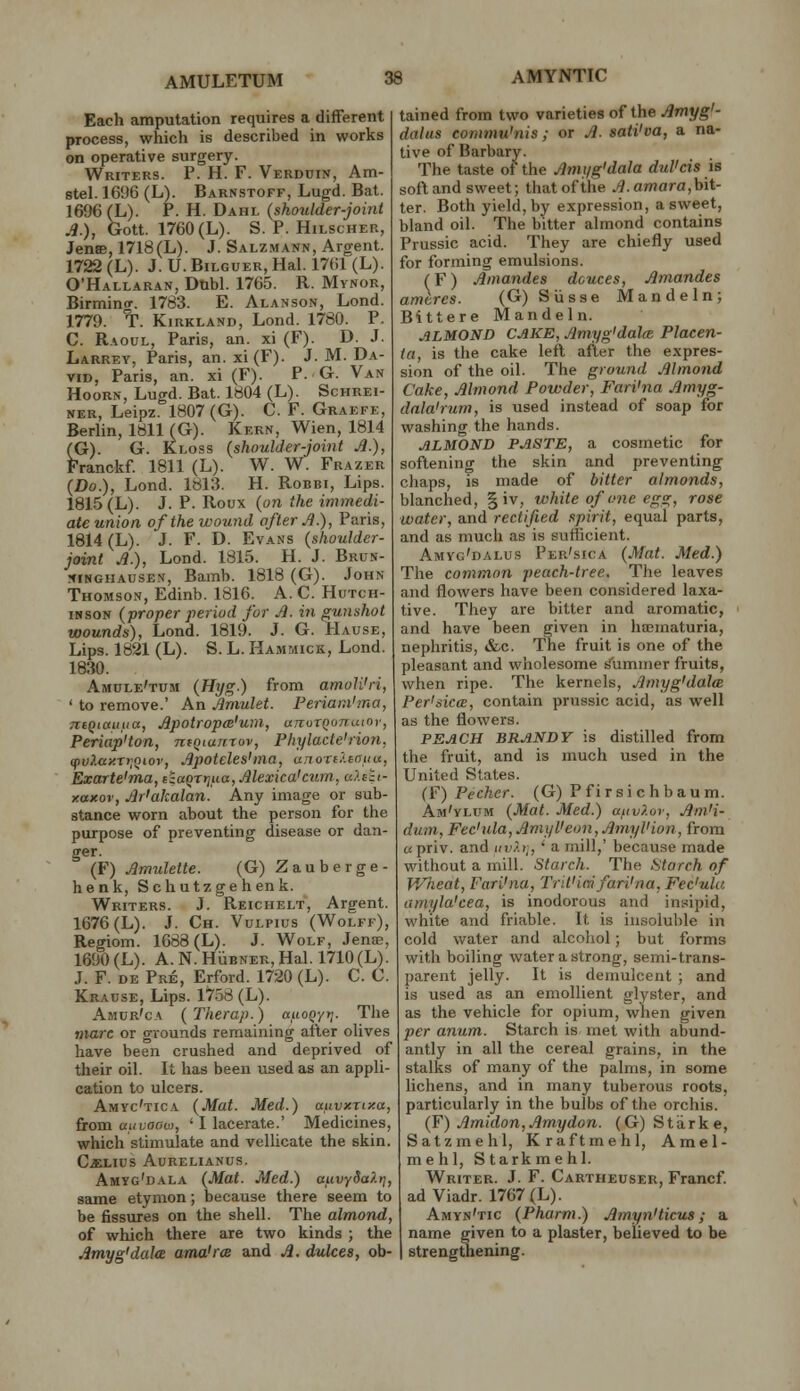 Each amputation requires a different process, which is described in works on operative surgery. Writers. P. H. F. VERDniN, Am- stel. 1696 (L). Barnstoff, Lugd. Bat. 1696 (L). P. H. Dahl {shoulder-joint A.), Gott. 1760 (L). S. P. HiLscHEK, Jense, 1718(L). J. Salzmann, Argent. 1722 (L). J. U. BiLGUER, Hal. 1761 (L). O'Hallaran, Dubl. 1765. R. Mynor, Birmino-. 1783. E. Alanson, Lend. 1779. T. KiRKLAND, Lend. 1780. P. C. Raoul, Paris, an. xi (F). D. J. Larrey, Paris, an. xi (F). J. M. Da- vid, Paris, an. xi (F). P. G. Van HooRN, Lugd. Bat. 1804 (L). Schrei- NER, Leipz. 1807(G). C. F. Graefe, Berlin, 1811 (G). Kern, Wien, 1814 (G). G. Kloss {shoulder-joint Jl.), Franckf. 1811 (L). W. W. Frazer {Do.), Lond. 1813. H. Robbi, Lips. 1815 (L). J. P. Roux (on the immedi- ate union of the wound after A.), Paris, 1814 (L). J. F. D. Evans {shoulder- joint A.), Lond. 1815. H. J. Brun- ifiNGiiAUSEV, Bamb. 1818 (G). John Thomson, Edinb. 1816. A. C. Hutch- issoN {proper period for A. in gunshot wounds), Lond. 1819. J. G. Hause, Lips. 1821 (L). S. L. Hammick, Lond. 1830. Amule'tum {Hyg.) from amoli'ri, ' to remove.' An Amulet. Periani'ma, n:iQiaufia, Apotropm'um, uTtoxqonuioy, Periap'ton, ntqianrov, Phylacte'rion, ipvJ.tiy.ryiQtov, Apoteleshna, unoTfXcnuu, Exarte'ma, eia^rrjua, Alexica'ctim, u?.ett- xaxov, Ar'akalan. Any image or sub- stance worn about the person for the purpose of preventing disease or dan- ger. (F) Amulette. (G) Zauberge- henk, Schutzgehenk. Writers. J. Reichelt, Argent. 1676 (L). J. Ch. Vulpius (Wolff), Regiom. 1688 (L). J. Wolf, Jenas, 1690 (L). A.N.HiiBNER.Hal. 1710 (L). J. F. DE Pre, Erford. 1720 (L). C. C. Krause, Lips. 1758 (L). Amur'ca ( Therap.) auoQyt;. The tnarc or grounds remaining after oUves have been crushed and deprived of their oil. It has been used as an appli- cation to ulcers. Amyc'tica {Mat. Med.) ctuvxnxa, from auvooiii, ■ I lacerate.' Medicines, which stimulate and vellicate the skin. C^iLius Aurelianus. Amyg'dala {Mat. Med.) auvySaXt], same etymon; because there seem to be fissures on the shell. The almond, of which there are two kinds ; the Amyg'dala ama'rce and A. dulces, ob- tained from two varieties of the Amyg'- dolus commu'nis; or A. sati'va, a na- tive of Barbary. The taste of the Amyg'dala dul'cis is soft and sweet; that of the .4. amara,bit- ter. Both yield, by expression, a sweet, bland oil. The bitter almond contains Prussic acid. They are chiefly used for forming emulsions. (F) Amandes deuces, Amandes ameres. (G) Siisse Mandeln; Bittere Mandeln. ALMOND CAKE, Amyg'dalce Placen- ta, is the cake left after the expres- sion of the oil. The ground Almond Cake, Almond Powder, Fari'na Amyg- dala'rum, is used instead of soap for washing the hands. ALMOND PASTE, a cosmetic for softening the skin and preventing chaps, is made of bitter almonds, blanched, § iv, white of one egg, rose water, and rectified spirit, equal parts, and as much as is sufiicient. Amyg'dalus Per'sica {Mat. Med.) The common peach-tree. The leaves and flowers have been considered laxa- tive. They are bitter and aromatic, and have been given in ha2maturia, nephritis, &c. The fruit is one of the pleasant and wholesome s'ummer fruits, when ripe. The kernels, Amyg'dalm Per'sica:, contain prussic acid, as well as the flowers. PEACH BRANDY is distilled from the fruit, and is much used in the United States. (F) Pecker. (G) Pfirsichbaum. Am'ylum {Mat. Med.) afivlov, Am'i- dum, Fec'ula, AmyVeon. AmyUion, from «priv. and iivX>\, ' a mill,' because made without a mill. Starch. The Starch of V/heat, Fari'na, Trit'iai fari'na, Fec'ula amyla'cea, is inodorous and insipid, white and friable. It is insoluble in cold Vv^ater and alcohol; but forms with boiling water a strong, semi-trans- parent jelly. It is demulcent ; and is used as an emollient glyster, and as the vehicle for opium, when given per anum. Starch is met with abund- antly in all the cereal grains, in the stalks of many of the palms, in some lichens, and in many tuberous roots, particularly in the bulbs of the orchis. (F) Amidon,Amydon. (G) Starke, Satzmehl, Kraftmehl, Amel- mehl, Starkmehl. Writer. J. F. Cartheuser, Francf ad Viadr. 1767(L). Amyn'tic {Pharm.) Amyn'ticus; a name given to a plaster, believed to be strengthening.