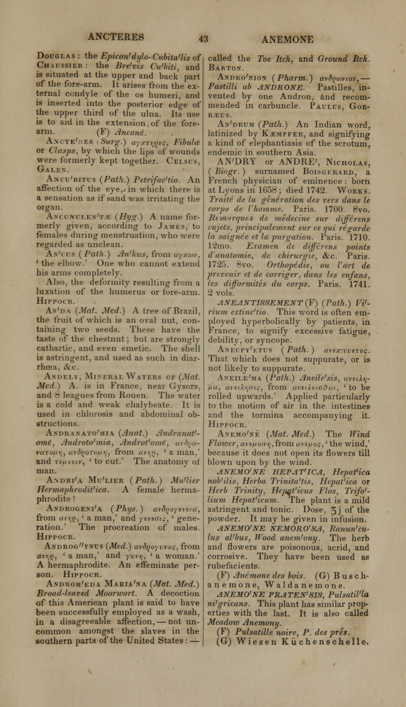 ANCTERES DoOGLAS : the Epicon'dylo-Cubita'lis of Ch.aossier: the Bre'vis Cuibiti, and is situated at the upper and back part of the fore-arm. It arises from the ex- ternal condyle of the os humeri, and is inserted into the posterior edge of the upper third of the ulna. Its use is to aid in the extension of the fore- arm. (F) Jincon6. A.vcTE'.iKs I Surg.) uY>!T>jQ£c, Fibula or Clasps, by which the lips of wounds were formerly kept together. Celsus, Galen. Ancu'bitus (Path.) Petrifac'tio. An affection of the eye,/in which there is a sensation as if sand was irritating the organ. Ancunulen't^e (Hyg.) A name for- merly given, according to James, to females during menstruation, who were regarded as unclean. An'cus (Path.) An'kus, from ayy.mr, ' the elbow.' One who cannot extend his arms completely. Also, the deformity resulting from a luxation of the humerus or fore-arm. HiPPOCR. An'da {Mat. Med.) A tree of Brazil, the fruit of which is an oval nut, con- taining two seeds. These have the taste of the chestnut; but are strongly cathartic, and even emetic. The shell is astringent, and used as such in diar- rhoea, &c. Andely, Mineral Waters 0¥ {Mat. Med.) A. is in France, near Gysors, and b leagues from Rouen. The vi^ater is a cold and weak chalybeate. It is used in chlorosis and abdominal ob- structions. Andranato'mia {Jinat.) Andranat'- ome, Androto'mia, Jindrot'omC, anSoa- varoin], utdQoToinj, from un^n, ' a man,' and rturuv, ' to cut.' The anatomy of man. A.ndri'a Mu'lier {Path.) Mu'lier Hermaphrodit'ica. A female herma- phrodite ! Androgeni'a {Phijs.) arS(iOYireicx, from aii,Q, ' a man,' and ytvtffic,' gene- ration.' The procreation of males. HiPPOCR. Androgvnus {Med.) ardQOYinog, from avf;o, ' a man,' and yvrtj, ' a woman.' A hermaphrodite. An effeminate per- son. HiPPOCR. Androm'eda Maria'na {Mat. Med.) Broad-leaved Moorwort. A decoction of this American plant is said to have been successfully employed as a wash, in a disagreeable affection, — not un- common amongst the slaves in the southern parts of the United States : — called the Toe Itch, and Ground Itch. Barton. Andko'nion {Pharm.) avdoontov,— PastilU ah ANDRONE. Pastilles, in- vented by one Andron, and recom- mended in carbuncle. Paulcs, Gor- R^EUS. An'drum {Path.) An Indian word, latinized by Kjempfer, and signifying a kind of elephantiasis of the scrotum, endemic in southern Asia. AN'DRY or ANDRE', Nicholas, ( Bingr. ) surnamed Boisgerard, a French physician of eminence : born at Lyons in 1658; died 1742. Works. Traite de la generation des vers dans le corps de I'homme. Paris. 1700. 8vo. Rem'irques de medecine sur diffdrens iujets, principalement sur ce qui rigardc la saignie et la purgation. Paris. 1710. 12mo. Examen de differens points d'anatomie, de chirurgie, &c. Paris. 1725. 8vo. Orthopidie, ou Vart de preccnir et de corriger, dans les enfans, les difformites du corps. Paris. 1741. 2 vols. ANEANTISSEMENT (¥) {Path.) Vi'- riuni extinc'tio. This word is often em- ployed hyperbolically by patients, in France, to signify excessive fatigue, debility, or syncope. Anecpy'ktus {Path.) artxTcvtro?. That which does not suppurate, or is not likely to suppurate. Aneile'ma {Path.) .Aneile'sis, avuXii- iia, a)fiP.»,a(c, from arn/.fiadai, 'to be rolled upwards.' Applied particularly to the motion of air in the intestines and the tormina accompanying it. HiPPOCR. Anemo'ne {Mat. Med.) The Wind Flozcer, aritivnij,iTom urftioc,' the wind,' because it does not open its flowers till blown upon by the wind. ANEMO'NE HEPAT'ICA, HepatHca nob'ilis, Herba Trinita'tis, Hepat'ica or Herb Trinity, Hepqt'icus Flos, Trifo'- lium Hepat'icum. The plant is a mild astringent and tonic. Dose, 5j of the powder. It may be given in infusion. ANEMO'NE NEMORO'SA, Ranun'cu- ius al'bus. Wood anem'ony. The herb and flowers are poisonous, acrid, and corrosive. They have been used as rubefacients. (F) Anemone des bois. (G) B u s c fa- anemone, Waldanemone. ANEMO'NE PRATEN'SIS, Pidsatil'la ni'aricans. This plant has similar prop- erties with the last. It is also called Meadoic Anemony. (F) Pulsatille noire, P. des pres. (G) Wiesen Kii chens chelle.