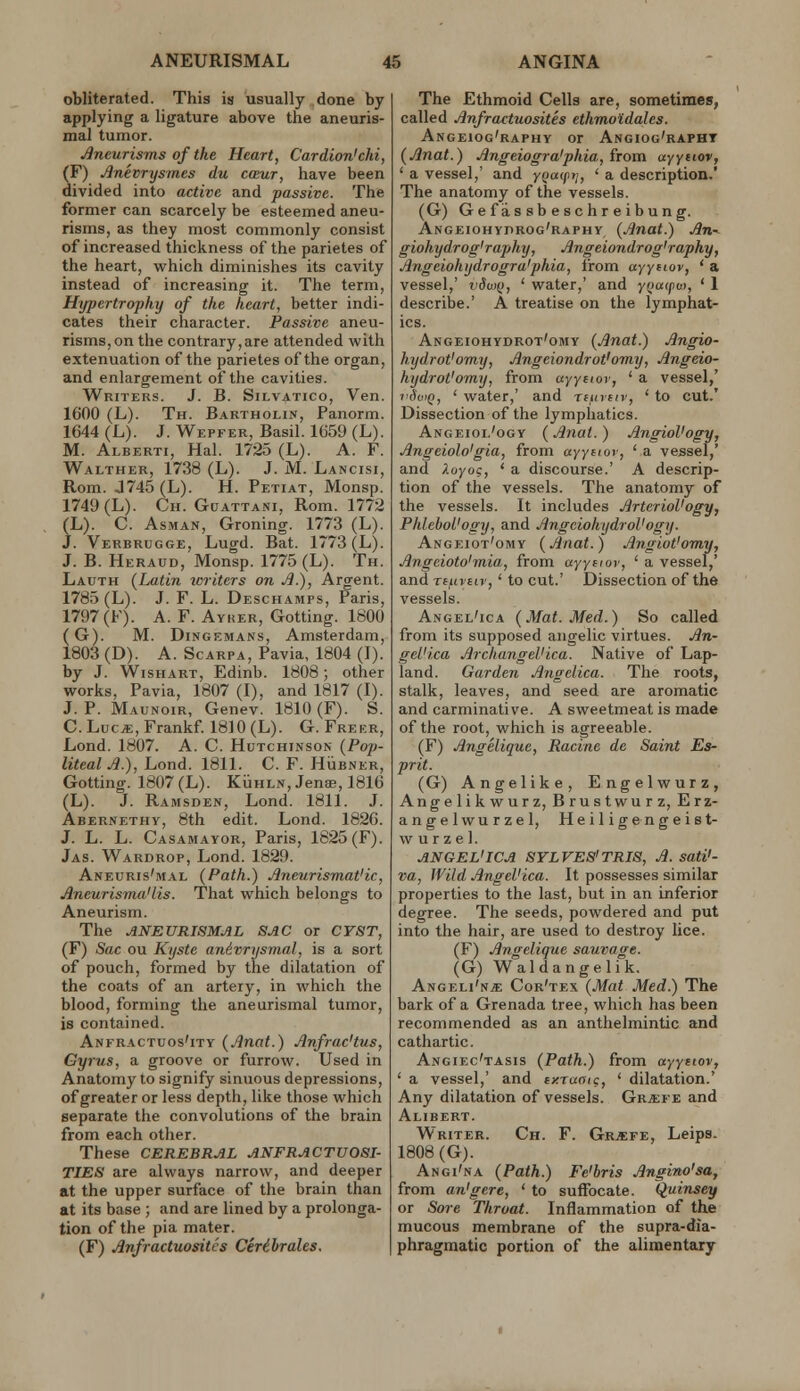 obliterated. This is usually done by applying a ligature above the aneuris- mal tumor. Jjneurisms of the Heart, Cardion'chi, (F) Jlnevrysm.es du cceur, have been divided into active and passive. The former can scarcely be esteemed aneu- risms, as they most commonly consist of increased thickness of the parietes of the heart, which diminishes its cavity instead of increasing it. The term, Hypertrophy of the heart, better indi- cates their character. Passive aneu- risms, on the contrary,are attended with extenuation of the parietes of the organ, and enlargement of the cavities. Writers. J. B. Silvatico, Ven. 1600 (L). Th. Bartholin, Panorm. 1644 (L). J. Wepfer, Basil. 1659 (L). M. Alberti, Hal. 1725 (L). A. F. Walther, 1738 (L). J. M. Lancisi, Rom. J745(L). H. Petiat, Monsp. 1749 (L). Ch. Gcjattani, Rom. 1772 (L). C. AsMAN, Groning. 1773 (L). J. Verbrugge, Lugd. Bat. 1773 (L). J. B. Heraud, Monsp. 1775 (L). Th. Lauth (Latin writers on J).), Argent. 1785 (L). J. F. L. Deschamps, Paris, 1797(F). A. F. Ayher, Gotting. 1800 (G). M. DiNGEMANS, Amsterdam, 1803 (D). A. Scarpa, Pavia, 1804 (I). by J. Wishart, Edinb. 1808; other works, Pavia, 1807 (I), and 1817 (I). J. P. Maunoir, Genev. 1810(F). S. C. Luc*, Frankf 1810 (L). G. Freer, Lond. 1807. A. C. Hutchinson (Pop- liteal .^.), Lond. 1811. C. F. Hijbner, Gotting. 1807 (L). KiiHLN, Jenae, 1816 (L). J. Ramsden, Lond. 1811. J. Abernethy, 8th edit. Lond. 1826. J. L. L. Casamayor, Paris, 1825(F). Jas. Wardrop, Lond. 1829. Aneuris'mal (Path.) Aneurismat'ic, Aneurisyna'lis. That which belongs to Aneurism. The ANEURISMAL SAC or CYST, (F) Sac ou Kyste anivrysmal, is a sort of pouch, formed by the dilatation of the coats of an artery, in which the blood, forming the aneurismal tumor, is contained. Anfractuos'ity (Anat.) Jlnfrac'tus, Gyrus, a groove or furrow. Used in Anatomy to signify sinuous depressions, of greater or less depth, like those which separate the convolutions of the brain from each other. These CEREBRAL ANFRACTU08I- TIES are always narrow, and deeper at the upper surface of the brain than at its base ; and are lined by a prolonga- tion of the pia mater. (F) Anfractuositcs Cerihrales. The Ethmoid Cells are, sometimes, called Anfractuosites ethmoidales. Angeiog'raphy or Angiog'rapht (Anat.) Angeiogra'phia, from ayysioi', ' a vessel,' and yq<'PVj ' * description.' The anatomy of the vessels. (G) Ge f as sb e schr eibun g. Angeiohydroc'raphy (Anat.) An- giohydrog'raphy, Angeiondrog'raphy, Angeiohydrogra'phia, from ayY^i^ov, ' a vessel,' r'dw(), ' water,' and ynaifuf, ' 1 describe.' A treatise on the lymphat- ics. Angeiohydrot'omy (Anat.) Angio- hydrot'omy, Angeiondrot'omy, Angeio- hydrot'omy, from ayytior, ' a vessel,' vdotQ, ' water,' and Tfurfiv, ' to cut.' Dissection of the lymphatics. Angeiol'ogy (Anat. ) AngioVogy, Angeiolo'gia, from aj'ysfoi', ' a vessel,' and i-oyog, * a discourse.' A descrip- tion of the vessels. The anatomy of the vessels. It includes ArterioVogy, PhlcboL'ogy, and AngciohydroVogy. Angeiot'omy (Anat.) Angiot'omy, Angeioto'mia, from ayyfior, ' a vessel,' and TfujEtv,' to cut.' Dissection of the vessels. Angel'ica (Mat. Med.) So called from its supposed angelic virtues. An- gel'ica Archangel'ica. Native of Lap- land. Garden Angelica. The roots, stalk, leaves, and seed are aromatic and carminative. A sweetmeat is made of the root, which is agreeable. (F) Angeliquc, Racine dc Saint Es- prit. (G) Angelike, Engelwurz, Angelikwurz, Brustwurz, Erz- angelwurzel, Heiligengeist- w u r z e 1. ANGEL'ICA SYLVES'TRIS, A. sati'- va, Wild, Angel'ica. It possesses similar properties to the last, but in an inferior degree. The seeds, powdered and put into the hair, are used to destroy lice. (F) Angelique sauvage. (G) Waldangelik. Angeli'n* Cor'tex (Mat Med.) The bark of a Grenada tree, which has been recommended as an anthelmintic and cathartic. Angiec'tasis (Path.) from ayyetoVf ' a vessel,' and txraoic, ' dilatation.' Any dilatation of vessels. Gr^fe and AUBERT. Writer. Ch. F. Gr.«:fe, Leips. 1808(G). Angi'na (Path.) Fe'bris Angino'sa, from an'gere, ' to suffocate. Quinsey or Sore Throat. Inflammation of the mucous membrane of the supra-dia- phragmatic portion of the alimentary
