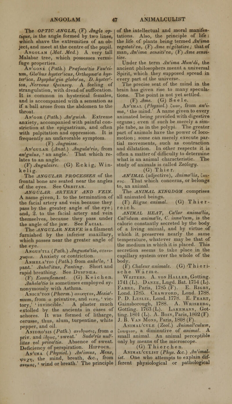 The OPTIC ANGLE, (F) Angle op- tique, is the angle formed by two lines, wnich shave the extremities of an ob- ject, and meet at the centre of the pupil. Angolam (Mat. Med.) A very tall Malabar tree, which possesses vermi- fuge properties. An'gone {Path.) Prcefoca'tio Fau'ci- um, Glo'bus kyster'icus, Orthopna'a hijs- ter'ica, Dyspha'gia globo'sa, D. hyster'- ica, Nervous Quinsey. A feeling of strangulation, with dread of suffocation. It is common in hysterical females, and is accompanied with a sensation as if a ball arose from the abdomen to the throat. An'gor (Path.) An'guish. Extreme anxiety, accompanied with painful con- striction at the epigastrium, and often with palpitation and oppression. It is frequently an unfavorable symptom. (F) Jlngoisse. An'gular (Anat.) Jingula'ris, from an'gulus, ' an angle.' That which re- lates to an angle. (F) Angulaire. (G) E c k i g, W i n- kelig. The ANGULAR PROCESSES of the frontal bone are seated near the angles of the eyes. See Orbitar. ANGULAR ARTERY AND VEIN. A name given, 1. to the termination of the facial artery and vein because they pass by the greater angle of the eye ; and, 2. to the facial artery and vein themselves, because they pass under the angle of the jaw. See Facial. The ANGULAR NERVE is a filament furnished by the inferior maxillary, which passes near the greater angle of the eye. Angus'tia (Path.) Angvsta'tio, arevo- XutQia. Anxiety or contriction. Anhela'tio (Path.) from anhe'lo, ' I pant.' Jinhel'itus, Panting. Short and rapid breathing. See Dvspncea. (F) Essovflement. (G) Keichen. Jlnhela'tio is sometimes employed sy- nonymously with Asthma. Anice'ton (Pharm.) avty.r^rov, Mesia'- muni, from a privative, and nxt], ' vic- tory,' ' invincible.' A plaster much extolled by the ancients in cases of achores. It was formed of litharge, cerusse, thus, alum, turpentine, white pepper, and oil. Anidro'sis (Path.) avidowaic, from a priv. and ,'(5ou)c,' sweat.' Sudo'ris nul'- litas vel priva'tio. Absence of sweat. Deficiency of perspiration. Hippocr. An'IiMA (Physiol.) An'imus, Mens, ■kf/v/ti, the mind, breath, &c., from avcfios,' wind or breath.' The principle of the intellectual and moral manifes- tations. Also, the principle of life: the life of plants being termed An'ima vegetati'va, (F) Ame vtgttativc ; that of man, An'iina sensitVva, (F) Ame sensi- tive. Under the term An'ima Mun'di, the ancient philosophers meant a universal Spirit, which they supposed spread in every part of the universe. The precise seat of the mind in the brain has given rise to many specula- tions. The point is not yet settled. (F) Ame. (G) Seele. An'imal (Physiol.) Uior, from an'i- ma, ' the mind.' A name given to every animated being provided with digestive organs ; even if such be merely a sim- ple tube, as in the polypi. The greater part of animals have the power of loco- motion ; some can merely execute par- tial movements, such as contraction and dilatation. In other respects it is often a matter of difficulty to determine what is an animal characteristic. The study of animals is called Zoology. (G) Thier. AN'IMAL (adjective), Anima'lis, twi- xog. That which concerns, or belongs to, an animal. The ANIMAL KINGDOM comprises all animated beings. (F) Regne animal. (G) Thier- r e ic h. ANIMAL HEAT, Ca'lor anima'lis, Cal'idum anima'le, C. inna'tum, is the caloric constantly secreted by the body of a living animal, and by virtue of which it preserves nearly the same temperature, whatever may be that of the medium in which it is placed. This secretion seems to take place in the capillary system over the whole of the body. (F) Chaleur animale. (G) -T h i e r i- sche War me. Writers. A. von Haller, Getting 1741 (L). Danze, Lugd. Bat. 1754 (L) Fabre, Paris, 1785 (F). E. Rigby Lond. 1785. Crawford, Lond. 1788 P. D. Leslie, Lond. 1778. E. Peart Gainsborough, 1788. A. Wrisberg Gotting. 17G3(L). Lakemann, Got tino'.1801 (L). A. BoiN, Paris, 1802(F) J. B. Van Mons, Paris, 1808 (F). Animal'cule (Zool.) Animal'culum, Lowcpior, a diminutive of animal. A small animal. An animal perceptible only by means of the microscope. (G) T hi ere hen. Animal'culist (Phys. &c.) An'imal- ist. One who attempts to explain dif- ferent physiological or pathological