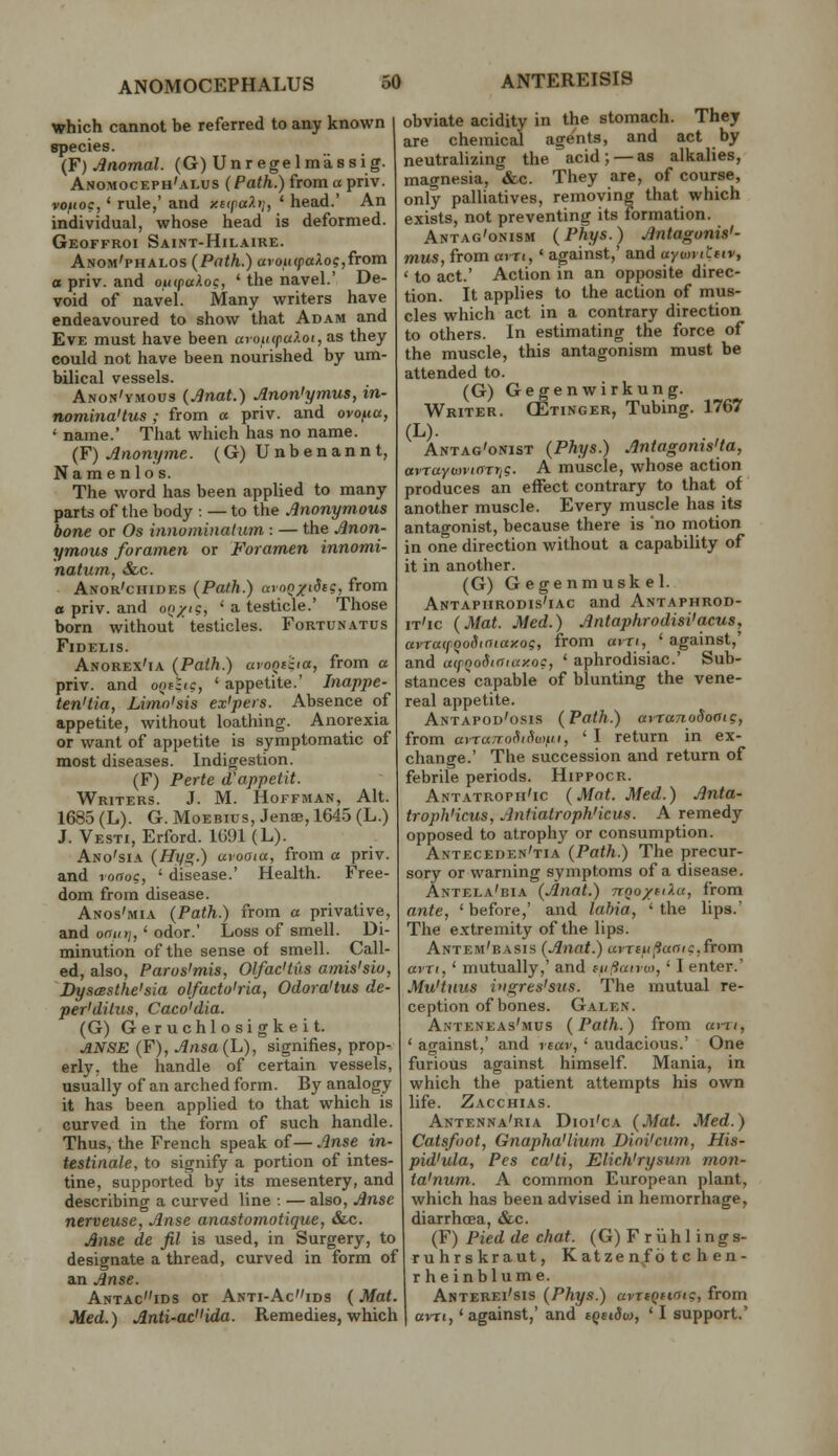 which cannot be referred to any known species. (F) Anomal. (G) Unregelmassig. Anomoceph'alus (/'a</i.)fromapriv. vouoc,' rule,' and y.t(paXi], ' head.' An individual, whose head is deformed. Geoffroi Saint-Hilaire. Anom'phalos (Path.) avou(faXog,fTom a priv. and oiupaloc, ' the navel.' De- void of navel. Many writers have endeavoured to show that Adam and Eve must have been oioia/jaAoi, as they could not have been nourished by um- bilical vessels. Anon'vmous (Anat.) Anon'ymus, in- nomina'tus ; from a priv. and ovo^ia, ' name.' That which has no name. (F) Anonyme. (G) Unbenannt, Name nlos. The word has been applied to many parts of the body : — to the Anonymous bone or Os innominalum : — the Anon- ymous foramen or Foramen innomi- nalum, &c. Anor'chides {Path.) aroQ/idtg, from a priv. and oQ/ig, ' a testicle.' Those born without testicles. Fortunatus FiDELlS. Anorex'ia (Path.) aroniiia, from « priv. and oot-tc, ' appetite.' Inappe- ten'tia, Limn'sis ex'pers. Absence of appetite, without loathing. Anorexia or want of appetite is symptomatic of most diseases. Indigestion. (F) Perte d'appetit. Writers. J. M. Hoffman, Alt. 1685 (L). G. MoEBius, Jenae, 1645 (L.) J. Vesti, Erford. 1691 (L). Ano'sia (HifSr.) aroaia, from a priv. and rofToc, ' disease.' Health. Free- dom from disease. Anos'mia {Path.) from a privative, and oatitj,' odor.' Loss of smell. Di- minution of the sense of smell. Call- ed, also, Paros'mis, OlfacHus amis'sio, DyscBsthe'sia olfacto'ria, Odora'tus de- per'dilus, Caco'dia. (G) Geruchlosigkeit. ANSE (F), Ansa{h), signifies, prop- erly, the handle of certain vessels, usually of an arched form. By analogy it has been applied to that which is curved in the form of such handle. Thus, the French speak of— Anse in- testinale, to signify a portion of intes- tine, supported by its mesentery, and describing a curved line : — also, Anse nerveuse, Anse anastomotique, Slc. Anse de fil is used, in Surgery, to designate a thread, curved in form of an Anse. Antacids or Anti-Acids (Mat. Med.) Anti-ac'iida. Remedies, which obviate acidity in the stomach. They are chemical agents, and act by neutralizing the acid; —as alkalies, magnesia, «&c. They are, of course, only palliatives, removing that which exists, not preventing its formation. Antag'onism (Phys.) Antagonis'- mus, from ain,' against,' and aymviLtiv, ' to act.' Action in an opposite direc- tion. It applies to the action of mus- cles which act in a contrary direction to others. In estimating the force of the muscle, this antagonism must be attended to. (G) Gegenwirkung. Writer. CEtinger, Tubing. 1767 (L). Antag'onist {Phys.) Antagoms'ta, avraYmviartig. A muscle, whose action produces an effect contrary to that of another muscle. Every muscle has its antagonist, because there is no motion in one direction without a capability of it in another. (G) Gegenmuskel. Antaphrodis'iac and Antaphrod- it'ic {Mat. Med.) Antaphrodisi'acus, avratpQoSiaiaxog, from am, ' against,' and ufQodiaiuxoc, ' aphrodisiac' Sub- stances capable of blunting the vene- real appetite. Antapod'osis {Path.) at-ranoSooig, from avrarroHicivtfii, ' I return in ex- change.' The succession and return of febrile periods. Hippocr. Antatroph'ic {Mat. Med.) Anta- troph'icus, AntiatrophHcus. A remedy opposed to atrophy or consumption. Anteceden'tia {Path.) The precur- sory or warning symptoms of a disease. Antela'bia {Anal.) Troo/fiXa, from ante, ' before,' and labia, ' the lips.' The extremity of the lips. Antem'basis {Anat.) uiTiiilianic, from am,' mutually,' and lufiaivu),' I enter.' Mu'tnus ivgres'sus. The mutual re- ception of bones. Galen. Anteneas'mus {Path.) from at-ri, ' against,' and rear, ' audacious.' One furious against himself. Mania, in which the patient attempts his own life. Zacchias. Antenna'ria Dioi'cA {Mat. Med.) Catsfoot, Gnapha'lium Dioi'cnm, His- pid'ula. Pes ca'ti, Elich'rysum mon- ta'num. A common European plant, which has been advised in hemorrhage, diarrhoea, &c. {¥) Pied de chat. (G) F riihl ings- ruhrskraut, Katze n/b t c h en- rheinblume. Anterei'sis {Phys.) avrtqitoig, from ovTi,' against,' and iqetSv), ' I support.'