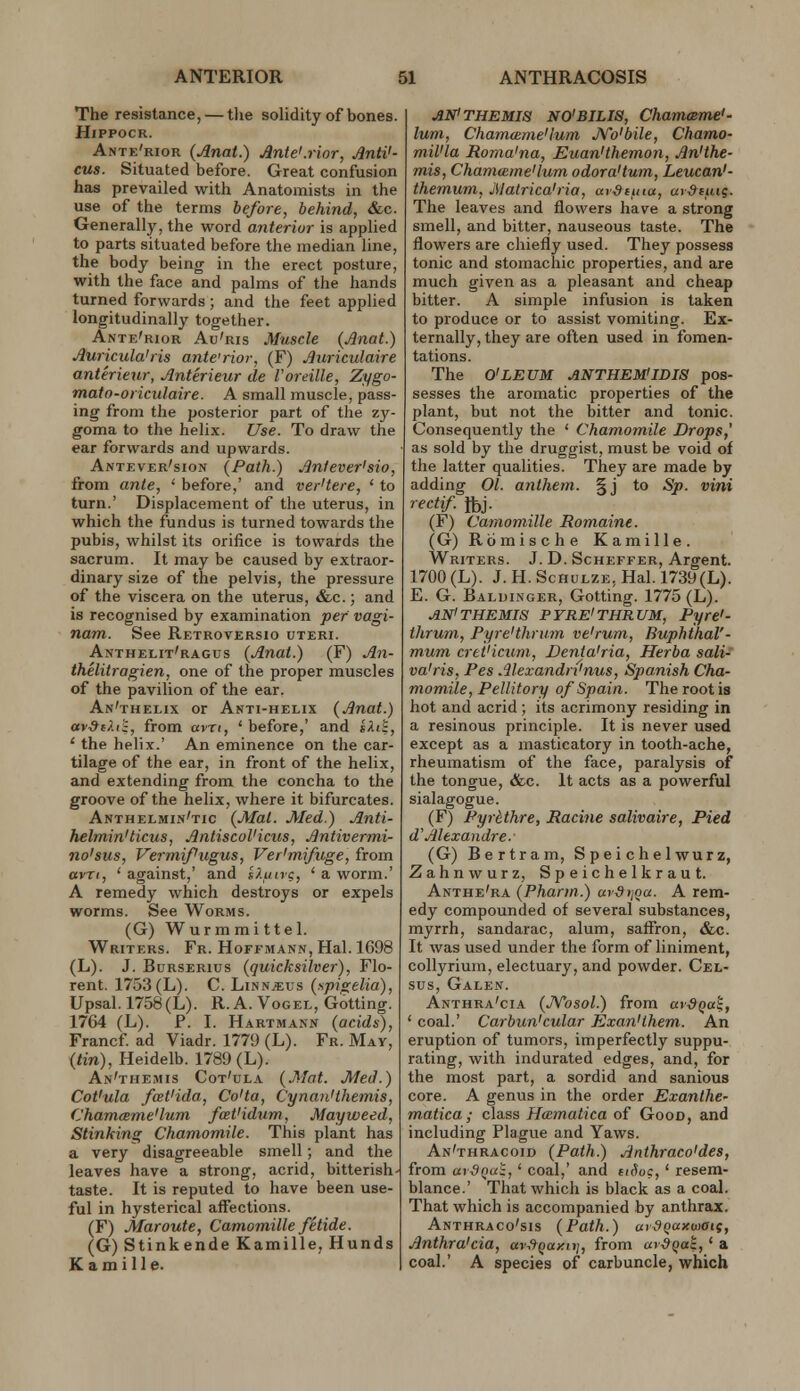 The resistance, — tlie solidity of bones. HiPPOCR. Ante'rior (Anat.) Ante'.rior, Anti'- cus. Situated before. Great confusion has prevailed with Anatomists in the use of the terms before, behind, &c. Generally, the word aiiteriur is applied to parts situated before the median line, the body being in the erect posture, with the face and palms of the hands turned forwards ; and the feet applied longitudinally together. Ante'rior Au'ris Muscle {Jlnat.) Auricula'ris ante'rior, (F) Auriculaire anterieur, Anterieur de I'oreille, Zygo- mato-oriculaire. A small muscle, pass- ing from the posterior part of the zy- goma to the helix. Use. To draw the ear forwards and upwards. Antever'sion (Path.) Anfever'sio, from ante, ' before,' and ver'tere, ' to turn.' Displacement of the uterus, in which the fundus is turned towards the pubis, whilst its orifice is towards the sacrum. It may be caused by extraor- dinary size of the pelvis, the pressure of the viscera on the uterus, &,c.; and is recognised by examination per vagi- nam. See Retroversio uteri. Anthelit'ragus {Anat.) (F) An- thelitragien, one of the proper muscles of the pavilion of the ear. An'thelix or Akti-helix (Anat.) av^cAii, from avri, ' before,' and sAiS, ' the helix.' An eminence on the car- tilage of the ear, in front of the helix, and extending from the concha to the groove of the helix, where it bifurcates. Anthelmin'tic (Mat. Med.) Anti- helmin'ticus, Antiscol'icus, Antivermi- no'sus, Vermifugus, Ver'mifuge, from avrt, ' against,' and i).un<;, ' a worm.' A remedy which destroys or expels worms. See Worms. (G) Wurmmittel. Writers. Fr. Hoffmann, Hal. 1G98 (L). J. BuRSERius (quicksilver), Flo- rent. 1753(L). C. Linnjeus (npigelia), Upsal. 1758(L). R. A. Vogel, Gotting. 1764 (L). P. I. Hartmann (acids), Francf ad Viadr. 1779 (L). Fr. May, (tin), Heidelb. 1789 (L). An'themis Cot'ola (.Mat. Med.) Cot'ula foet'ida, Co'ta, Cynan'themis, Chamame'lum fceVidxim, Mayweed, Stinking Chamomile. This plant has a very disagreeable smell; and the leaves have a strong, acrid, bitterish- taste. It is reputed to have been use- ful in hysterical affections. (F) Maroute, Camomille fitide. (G) Stinkende Kamille, Hands K a m i 11 e. ANi THEMIS NO'BILIS, Chameeme'- lum, Chamame'lum JSTo'bile, Chamo- miVla Roma'na, Euan'themon, An'the- mis, Chammine'lum odora'tum, Leucan'- themum, Matrica'ria, avdiuia, ar&iiui. The leaves and flowers have a strong smell, and bitter, nauseous taste. The flowers are chiefly used. They possess tonic and stomachic properties, and are much given as a pleasant and cheap bitter. A simple infusion is taken to produce or to assist vomiting. Ex- ternally, they are often used in fomen- tations. The O'LEUM ANTHEMiIDIS pos- sesses the aromatic properties of the plant, but not the bitter and tonic. Consequently the ' Chamomile Drops,' as sold by the druggist, must be void of the latter qualities. They are made by adding 01. anthem. §j to Sp. vini recti/. Jbj. (F) Camomille Romaine. (G) Rcimische Kamille. Writers. J. D. Scheffer, Argent. 1700 (L). J. H. ScHuLZE, Hal. 1739(L). E. G. Baluinger, Gotting. 1775 (L). .AN'THEMIS PYRE'THRUM, Pyre'- thrum, PyreHhnim ve'rum, BuphthaV- mum cret'iciim., JDenta'ria, Herba sali- va'ris, Pes Alexandri'nus, Spanish Cha- momile, Pellitory of Spain. The root is hot and acrid ; its acrimony residing in a resinous principle. It is never used except as a masticatory in tooth-ache, rheumatism of the face, paralysis of the tongue, «Skc. It acts as a powerful sialagogue. (F) Fyr&thre, Racine salivaire, Pied d'Alexandre. (G) Bertram, S p ei c h e 1 wur z, Zahnwurz, Speichelkraut. Anthe'ra (Pharm.) avSriQu. A rem- edy compounded of several substances, myrrh, sandarac, alum, saffron, &c. It was used under the form of liniment, collyrium, electuary, and powder. Cel- sus, Galen. Anthra'cia (JVosol.) from avSQai:, ' coal.' Carbun'cular Exan'lhem. An eruption of tumors, imperfectly suppu- rating, with indurated edges, and, for the most part, a sordid and sanious core. A genus in the order Exanthe- matica ; class Hamatica of Goon, and including Plague and Yaws. An'thracoid (Path.) Anthraco'des, from ardQUi, ' coal,' and tiSuc, ' resem- blance.' That which is black as a coal. That which is accompanied by anthrax. Anthraco'sis (Path.) ai^Qocxuiaig, Anthra'cia, av-.9Qay.n], from ar&qat,' a coal.' A species of carbuncle, which