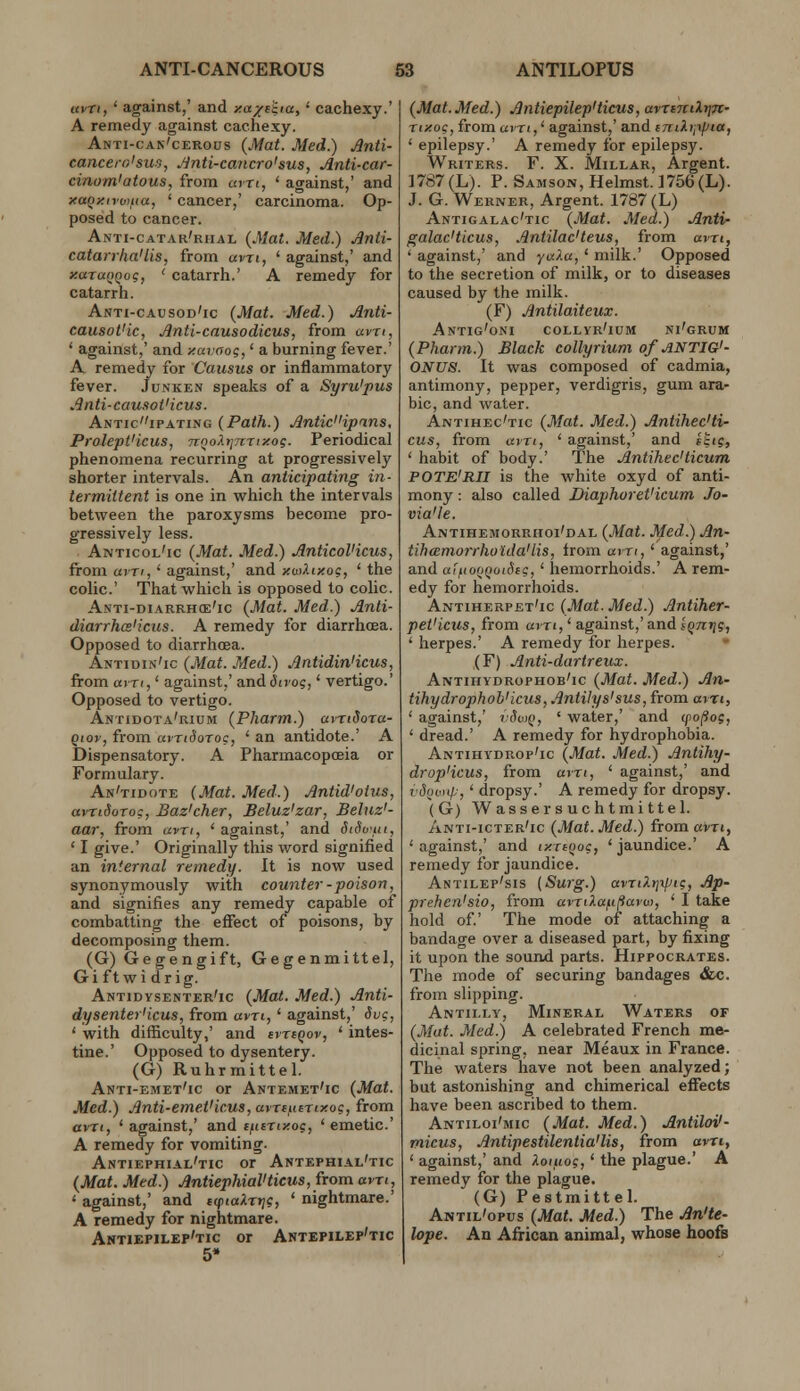 uyTi, ' against,' and >!a/('iia,' cachexy.' A remedy against cachexy. Anti-cak'cerous (Mat. Med.) Anti- cancero'sur,, ,finti-cancro'sus, Anti-car- cinom'atous, from am, ' against,' and xaQxirv>ua, ' cancer,' carcinoma. Op- posed to cancer. Anti-catar'rhal (Mat. Med.) Anti- catarrha'lis, from avri, ' against,' and xaraQQcg, ' catarrh.' A remedy for catarrh. Awti-causod'ic {Mat. Med.) Anti- causot'ic, Anti-causodicus, from avri, ' against,' and y.avaog,' a burning fever.' A remedy for Causus or inflammatory fever. Junken speaks of a Syru'pus Anti-cau.iot'icus. Anticipating (Path.) AntidHpans, Prolept'icus, nQoXtjmixog. Periodical phenomena recurring at progressively shorter intervals. An anticipating in- termittent is one in which the intervals between the paroxysms become pro- gressively less. Anticol'ic (Mat. Med.) AnticoVicus, from am, ' against,' and y.utliy.oq, ' the colic' That which is opposed to colic. Anti-diarrh(e'ic (Mat. Med.) Anli- diarrhcs'icus. A remedy for diarrhcea. Opposed to diarrhoea. Antidin'ic (Mat. Med.) AntidinHcus, from avri,' against,' and divoi,' vertigo.' Opposed to vertigo. Antidota'rium (Pharm.) uvnSoia- qiov, from avnSoroQ, ' an antidote.' A Dispensatory. A Pharmacopoeia or Formulary. An'tidote [Mat. Med.) Antid'otus, avridoToc, Baz'cher, Beluz'zar, Beluz'- aar, from (xvrt, ' against,' and StSo'ui, ' I give.' Originally this word signified an infernal remedy. It is now used synonymously with counter-poison, and signifies any remedy capable of combatting the effect of poisons, by decomposing them. (G) Gegengift, Gegenmittel, Gi ftwi drig. Antidysenter'ic (Mat. Med.) Anti- dysenter'icus, from am,' against,' dvg, ' with difficulty,' and ivriQov, ' intes- tine.' Opposed to dysentery. (G) Ruhrraittel. Anti-emet'ic or Antemet'ic (Mat. Med.) Anti-emeVicus, avrtutrixog, from avti, ' against,' and tfiiTiy.oc, ' emetic' A remedy for vomiting. Antiephial'tic or Antephial'tic (Mat. Med.) AntiephiaVticus, from avn, ' against,' and tiptaXrtj?, ' nightmare.' A remedy for nightmare. Ahtiepilep'tic or Antepilep'tic (Mat. Med.) Antiepilep'ticus, armcilr]7t- T</;oc,fromuiTi,' against,'and emkippta, ' epilepsy.' A remedy for epilepsy. Writers. F. X. Millar, Argent. 1787 (L). P. Samson, Helmst. 1756 (L). J. G. Werner, Argent. 1787 (L) Antigalac'tic (Mat. Med.) Antir galac'ticus, Antilac'teus, from avn, ' against,' and yaXa,' milk.' Opposed to the secretion of milk, or to diseases caused by the milk. (F) Antilaiteux. Antig'oni collyr'ium ni'grum (Pharm.) Black collyrium ofANTIG'- 0NU8. It was composed of cadmia, antimony, pepper, verdigris, gum ara- ble, and water. Antihec'tic (Mat. Med.) Antihec'ti- cus, from am, ' against,' and htig, ' habit of body.' The Antihec'ticum POTE'RII is the white oxyd of anti- mony : also called Diaphoret'icum Jo- via'le. Antihemorrhoi'dal (Mat. Med.) An- tihamorrholdaHis, from am, ' against,' and aij.(ofiQiiiSi?, ' hemorrhoids.' A rem- edy for hemorrhoids. Antiherpet'ic (Mat. Med.) Antiher- pet'icus, from am,' against,' and Iqnrig, ' herpes.' A remedy for herpes. (F) Anti-darireux. Antihydrophob'ic (Mat. Med.) An- tihydrophoh'icus, AntHys'sus, from am, ' against,' vSwq, ' water,' and (po^og, ' dread.' A remedy for hydrophobia. Antihydrop'ic (Mat. Med.) Antihy- drop'icus, from am, ' against,' and i'Soinip,' dropsy.' A remedy for dropsy. (G) Wassersuchtmittel. Anti-icter'ic (Mat. Med.) from avri, ' against,' and tynooc, ' jaundice.' A remedy for jaundice. Antilep'sis (Surg.) avrtXtjiptg, Ap- prehen'sio, from avriXafifiarw, ' I take hold of.' The mode of attaching a bandage over a diseased part, by fixing it upon the sound parts. Hippocrates. Tlie mode of securing bandages &c. from slipping. Antilly, Mineral Waters of (Mat. Med.) A celebrated French me- dicinal spring, near Meaux in France. The waters have not been analyzed; but astonishing and chimerical effects have been ascribed to them. Antiloi'mic (Mat. Med.) Antiloi'- micus, Antipestilentia'lis, from am, ' against,' and Xoiuog,' the plague.' A remedy for the plague. (G) Pestmittel. Antil'opus (Mat. Med.) The An'te- lope. An African animal, whose hoofs