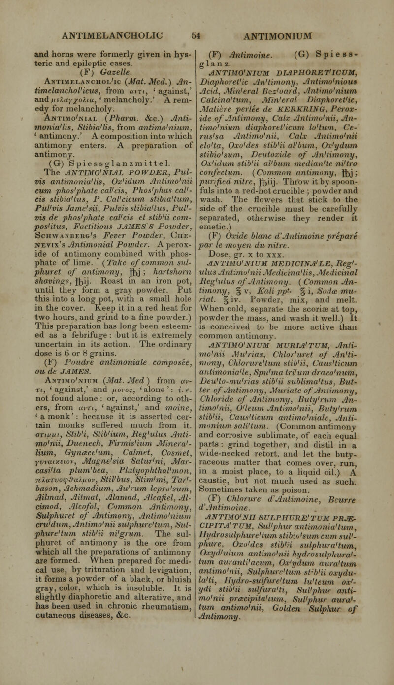 and horns were formerly given in hys- teric and epileptic cases. (F) Gazelle. Antimelanchol'ic {Mat. Med.) An- timelanchoVicus, from uin, ' against,' and in}MY/o?.ta, ' melancholy.' A rem- edy for melancholy. Antimo'jvial {Pharm. &c.) Aiiti- tnonia'lis, Stibia'lis, from antimo'nium, ' auitimony.' A composition into which antimony enters. A preparation of antimony. (G) Spiessglanzmittel. The ANTIMO'NIAL POWDER, Pul- vis antimoniaUis, Ox'idum Jintimo'nii cum phos'phale caVcis, Phos'/ihaa caV- cis stibia'tus, P. Cal'cicurn stibia'tum, Pul'vis Jame'sii, Pitlvis stibia'tus, PuV- vis de phos'phale cal'cis et stib'ii coin- pos'itus. Factitious JAMES'S Powder, Schwanberg's Fever Powder, Che- NEVix's Antimonial Powder. A perox- ide of antimony combined with phos- phate of lime. {Take of common siil- phuret of antimony, lt)j > hartshorn shavings, H^ij. Roast in an iron pot, until they form a gray powder. Put this into a long pot, with a small hole in the cover. Keep it in a red heat for two hours, and grind to a fine powder.) This preparation has long been esteem- ed as a febrifuge : but it is extremely uncertain in its action. The ordinary dose is C or 8 grains. (F) Poudre antimoniale composee, ou de JAMES. Antimo'nium {Mat. Med) from av- Ti, 'against,' and fioro:, 'alone': i.e. not found alone : or, according to oth- ers, from aiTt, 'against,' and moine, ' a monk': because it is asserted cer- tain monks suffered much from it. ariiifii, Stib'i, Stib'ium, Beg'ulus Jinti- mo'nii, Ducnech, Firmis'ium Mlnera'- Hum, GyncBCt'um, Calmet, Cosmet, yvraiy.eior, Magne'sia Satur'ni, Mar- casi'ta plum'bea, Platyophthal'mon, nlarvo(fduhiov, Stil'bvs, Stim'mi, Tar'- bason, .Ichmadium, Jju'rum lepro'sum, Mlmad, Jlitmat, Mamad, Mcafiel, Jil- cimod, .filcofol. Common Jlntimony, Sulphuret of .Antimony, Jtnlimo'niuni cru'dtim, Jintimo'nii sulphure'tum, Sul- phure'tum stib'ii ni'grum. The sul- phuret of antimony is the ore from which all the preparations of antimony are formed. When prepared for medi- cal use, by trituration and levigation, it forms a powder of a black, or bluish gray, color, which is insoluble. It is slightly diaphoretic and alterative, and has been used in chronic rheumatism, cutaneous diseases, &c. (F) Antimoine. (G) Spiess- gIan z. ANTIMO'NIUM DIAPHORET'ICVM, Diaphoret'ic Jln'tiniony, Antimo'nious Acid, Min'eral Bez'oard, Antimo'nium Calcina'tum, Min'eral Diaphoret'ic, Maticre perlee de KERKRING, Perox- ide of Antimony, Calx Antimo'nii, An- timo'nium diaphoret'icum lo'tum, Ce- rus'sa Antimo'nii, Calx Antimo'nii elo'ta, Oxo'des stib'ii al'bum, Ox'ydum stibio'sum, Deiitoxide of An'timony, Ox'idum stib'ii al'bum median'te ni'tro confectum. {Common antimony, Jfej ; pxtrified nitre, Jtjiij. Throw it by spoon- fuls into a red-hot crucible ; powder and wash. The flowers that stick to the side of the crucible must be carefully separated, otherwise they render it emetic.) (F) Oxide blanc d'Antimoine prepare par le moyen du nitre. Dose, gr. x to xxx. ANTIMO'NIUM MEDICINA'LE, Reg'- ulus Antimo'nii Medidna'lis, .Medicinal Reg'vlus of Antimony. { Common An- timony, § V, Kali ppt. ^i, SodcE mu- riat. §iv. Powder, mix, and melt. When cold, separate the scoriae at top, powder the mass, and wash it well.) It is conceived to be more active than common antimony. ANTIMO'NIUM MURIA'TUM, Anti- mo'nii Mu'rias, Chlor'uret of An'ti- mony, Chlorure'tum stib'ii, Caus'ticum a)itimonia'le, Spn'ma tri'um draco'num, Deu'to-mu'rias stib'ii sublima'tus, But- ter of Antimony, Muriate of Antimony, Chloride of Antimony, Buty'mm An- timo'nii, O'leum Antimo'nii, Buty'rum stib'ii, Caus'ticum antimo'nialc, Anti- munium sali'tum. (Common antimony and corrosive sublimate, of each equal parts : grind together, and distil in a wide-necked retort, and let the buty- raceous matter that comes over, run., in a moist place, to a liquid oil.) A caustic, but not much used as such. Sometimes taken as poison. (F) Chlorure d'Antimoine, Beurre d'.'intimoine. ANTIMO'NII SULPHURE'TUM PRJE' CIPITa'TUM, Sul'phur antimonia'tum, Hydrosulphure'tum stibio'sum cum suV- phure, Oxo'des stib'ii sulphura'tum, Oxyd'ulum antimo'nii hydro sulphura'- tum auranti'acum, Ox'ydum aura'tum antimo'nii, Sulphure'tum st-b'ii oxydu- la'ti, Hydro-sulfure'tum lu'leum ox'- ydi stib'ii sulfura'ti, Sul'phur anti- mo'nii prcEcipita'mm, Sul'phur atira'- tum antimo'nii, Golden Sulphur of Antimony.