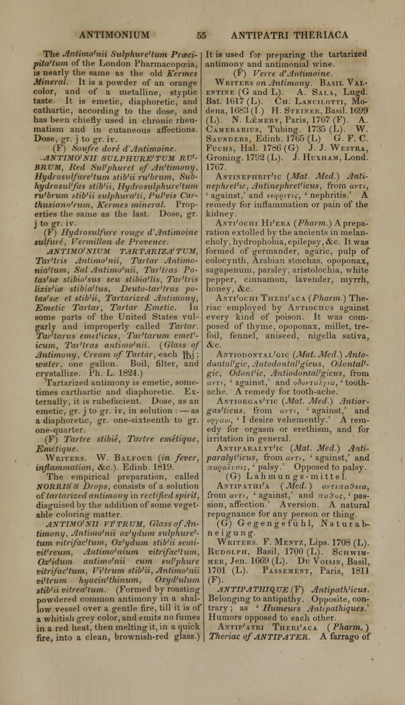 The Antimoinii Sulphure'tum Prcsci- pita'tum of the London Pharmacopoeia, is nearly the same as the old Kermes Mineral. It is a powder of an orange color, and of a metalline, styptic taste. It is emetic, diaphoretic, and cathartic, according to the dose, and has been chiefly used in chronic rheu- matism and in cutaneous affections. Dose, gr. j to gr. iv. (F) Sniifre dore d'Jlntimoine. ■ ANTIMO'NII SULPHURE'TUM RU'- BRUM, Med SuVphuret of Jln'timony, Hydrosulflire'turn stib'ii ru'brtim. Sub- hydrosul'fus stib'ii, Hydrosulphure'tum ru'brum stib'ii sulphura'ti, Pul'vis Car- thusian o'rxim, Kermes mineral. Prop- erties the same as the last. Dose, gr. j to gr. iv. (F) Hydrosulfure rouge d'Antimoine sulfuri, Vermilion de Provence. ANTIMO'NIUM TARTARIZA'TUM, Tar'tris Antinio'nii, Tartar Antimo- nia'tum, Sal Antimo'nii, Tar'tras Po- tas'sa stibio'sus seu stihia'lis, Tar'tris lixiv'icB stibia'tus, Deuto-tar'tras po- tas'scE et stib'ii, Tartarized Antimony, Emetic Tartar, Tartar Emetic. In some parts of the United States vul- garly and improperly called Tartar. Tar'tarus emtt'icus, Tar'tarum emet'- icum, Tar'tras antinw'nii. (Glass of Antimony, Cream of Tartar,-esich J^j; water, one gallon. Boil, filter, and crystaUize. Ph. L. 1824.) Tartarized antimony is emetic, some- times carthartic and diaphoretic. Ex- ternally, it is rubefacient. Dose, as an emetic, gr. j to gr. iv, in solution : — as a diaphoretic, gr. one-sixteenth to gr. one-quarter. (F) Tartre stibie, Tartre emetique, Emitique. Writers. W. Balfour (in fever, inflammation, &c.). Edinb. Ibl9. The empirical preparation, called NORRIS'S Drops, consists of a solution oi tartarized antimony in rectified spirit, disguised by the addition of some veget- able coloring matter. ANTIMO'mi vPtrum, Glass of An- timony, Antimo'nii ox'ydum sulphure'- tum ritrifac'tum, Ox'ydum stib'ii semi- vit'reutn, Antimo'nium vitrifac'tmn, Ox'idum antimo'nii cum sul'phure vitrifac'tum, Vi'trum stib'ii, Antimo'nii vi'trum hyacin'thinum, Oxyd'ulum stib'ii vitrea'tum. (Formed by roasting powdered common antimony in a shal- low vessel over a gentle fire, till it is of a whitish grey color, and emits no fumes in a red heat, then melting it, in a quick fire, into a clean, brownish-red glass.) It is used for preparing the tartarized antimony and antimonial wine. (F) Verre d'Antimoine. Writers on Antimony. Basil Val- entine (G and L). A. Sala, Lugd. Bat. 1GI7 (L). Ch. Lancilotti, Mo- dena, 1683 (I.) H. Steiner, Basil. 1699 (L). N. Lemerv, Paris, 1707 (F). A. Camerarius, Tubing. 1735 (L). W. Saunders, Edinb. 1765 (L) G. F. C. FucHs, Hal. 1786 (G) J. J. Westra, Groning. 1792 (L). J. HuxHAM,Lond. 1767. Antinephrit'ic (Mat. Med.) Anti- nephret'ic, Antinephret'icus, from avTi, ' against,' and vfifoinc, ' nephritis.' A remedy for inflammation or pain of the kidney. Anti'ochi Hi'era (Pharm.) A prepa- ration extolled by the ancients in melan- choly, hydrophobia, epilepsy, &c. It was formed of germander, agai-ic, palp of colocynth, Arabian stoechas, opoponax, sagapenum, parsley, aristolochia, white pepper, cinnamon, lavender, myrrh, honey, &c. Anti'ochi Theri'aca (Pharm.) The- riac employed by Antiochus against every kind of poison. It was com- posed of thyme, opoponax, millet, tre- foil, fennel, aniseed, nigella sativa, &c. Antiodontal'cic (Mat. Med.) Anto- dontal'gic, Antodontal'gicus, OdontaV- gic, Odont'ic, AntiodontaVgicus, from urn, ' against,' and uSorruly'^j' tooth- ache. A remedy for tooth-ache. Antiorgas'tic (Mat. Med.) Antior- gas'ticus, from am, ' against,' and o<7y«oi, ' I desire vehemently.' A rem- edy for orgasm or erethism, and for irritation in general. Antiparalyt'ic (Mat. Med.) Anti- paralyi'icus, from am, ' against,' and naoaXmic,' palsy.' Opposed to palsy. (G) Lahmun gs-mittel. Antipathi'a (Med.) avTtna&tta, from am, ' against,' and nadug, ' pas- sion, affection.' Aversion. A natural repugnance for any person or thing. (G) Gegengefiihl, Naturab- ne i gun g. Writers. F. Mentz, Lips. 1708 (L). Rudolph, Basil, 1700 (L). Schwim- MER, Jen. 1669 (L). Du Voisin, Basil, 1701 (L). Passement, Paris, 1811 (F). JiNTIPATHiq,UE (F) Antipath'icus. Belonging to antipathy. Opposite, con- trary ; as ' Humeurs Antipathiques.' Humors opposed to each other. Antip'atri Theri'aca (Pharm. ) Theriac of ANTIPATER. A farrago of