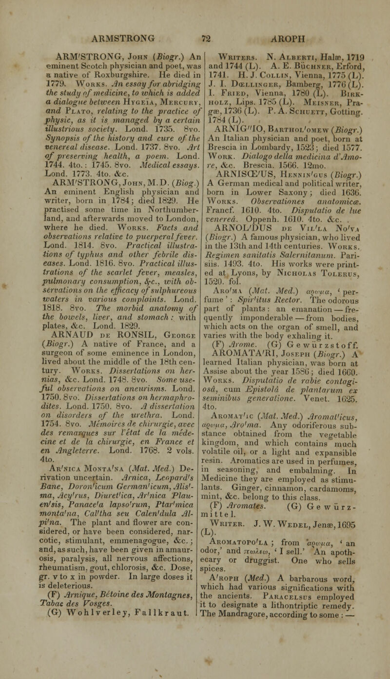 ARM'STRONG, John {Biogr.) An eminent Scotch physician and poet, was a native of Roxburgshire. He died in 1779v Works. Jin essay fur abridging the study of medicine, to which is added a diahgue between Hygeia, Mercury, and Plato, relating to the practice of physic, as it is managed by a certain illustrious society. Lond. 1735. 8vo. Synopsis of the history and cure of the venereal disease. Lond. 1737. 8vo. .^rt of preserving health, a poem. Lond. 1744. 4to.: 1745. 8vo. Medical essays. Lond. 1773. 4to. &c. ARM'STRONG, John, M.D. (Biog.) An eminent English physician and writer, born in 1784; died 1829. He practised some time in Northumber- land, and afterwards moved to London, where he died. Works. Facts and observations relative to puerperal fever. Lond. 1814. 8vo. Practical illustra- tions of typhus and other febrile dis- eases. Lond. 1816. 8vo. Practical illus- trations of the scarlet fever, measles, pulmonary consumption, ^'C, with ob- servations on the efficacy of sulphureous waters in various complaints. Lond. 1818. 8vo. The morbid anatomy of the bowels, liver, and stomach : With plates, &c. Lond. 1829. ARNAUD nE RONSIL, George (Biogr.) A native of France, and a surgeon of some eminence in London, lived about the middle of the 18th cen- tury. Works. Dissertations on her- nias, &c. Lond. 1748. 8vo. Some use- ful observations on aneurisms. Lond. 1750. 8vo. Dissertations on hermaphro- dites. Lond. 1750. 8vo. ,/3 dissertation on disorders of the urethra. Lond. 1754. 8vo. Memoircs de chirurgie, avec des remarques sur Vetat de la niede- cine et de la chirurgie, en France et en Angleterre. Lond. 1768. 2 vols. 4to. Ar'nica Monta'na {Mat. Med.) De- rivation uncertain. Arnica, Leopard's Bane, Doron'icum German'icum, Alis'- ma, Acy'rus, Diuret'ica, Ar'nica 'Plaji- en'ais, Panace'a lapso'rum, Ptar'rnica monta'na, Cal'tha seu Calen'dula Al- pi'na. The plant and flower are con- sidered, or have been considered, nar- cotic, stimulant, emmenagogue, «&c.; and, as such, have been given in amaur- osis, paralysis, all nervous affections, rheumatism, gout, chlorosis, «fcc. Dose, gt. V to X in powder. In large doses it is deleterious. (F) Arnique, Betoine des Montagnes, Tabac des Vosges. (G) Wohlverley, Fallkraut. Writers. N. Alberti, Halm, 1719 and 1744 (L). A. E. BiicHNER, Erford, 1741. H. J. Collin, Vienna, 1775 (L). J. I. DcELLiNGER, Bamberg, 1776 (L). I. Fried, Vienna, 1780 (L). Birk- HOLZ, Lips. 1785 (L). Meisner, Pra- gffi, 1736 (L). P. A. ScHUETT, Gotting. 1784 (L). ARN1GI0, Barthol'omew (Biogr.) An Italian physician and poet, born at Brescia in Lombardy, 1523; died 1577. Work. Dialogo delta medicina d'Amo- re, &c. Brescia. 1566. 12mo. ARNISCE'US, Hennin'gus (Biogr.) A German medical and political writer, born in Lower Saxony; died 1636. Works. Observatinnes anatomicce. Francf. 1610. 4to. Disputatio de hie venerea. Oppenh. 1610. 4to. &:c. . ARNOL'DUS DE Vil'la No'v.^ (Biogr.) A famous physician, wJio lived in the 13th and 14th centuries. Works. Regimen sanitatis Salernitanum. Pari- siis. 1493. 4to. His works were print- ed at Lyons, by Nicholas Tolerus, 1520. fol. Aro'ma (Mat. Med.) anwiia, ' per- fume ' : Spir'itus Rector. The odorous part of plants : an emanation — fre- quently imponderable—from bodies, which acts on the organ of smell, and varies with the body exhaling it. (F) Arome. (G) G e wii r zstoff. AROMATA'RI, Joseph (Biogr.) A learned Italian physician, was born at Assise about the year 1580; died 1660. Works. Disputatio de rabie contagi- osd, cum Epistola. de plantarum ex seminibus generatione. Venet. 1625 4to. Aromat'ic (Mat. Med.) Aromat'icus, aovHia, Aro'ma. Any odoriferous sub- stance obtained from the vegetable kingdom, and which contains much volatile oil, or a light and expansible resin. Aromatics are used in perfumes, in seasoning, and embalming. In Medicine they are employed as stimu- lants. Ginger, cinnamon, cardamoms, mint, »&,c. belong to this class. (F) Aromates. (G) G e w ii r z - mi tte 1. Writer. J. W. Wedel, Jenac, 1695 (L). Aromatopo'la ; from aQw/ia, ' an odor,' and 7iv)Xiu), ' I sell.' An apoth- ecary or druggist. One who sells spices. A'roph (Med.) A barbarous word, which had various significations with the ancients. Paracelsus employed it to designate a lithontriptic remedy. The Mandragore, according to some : —