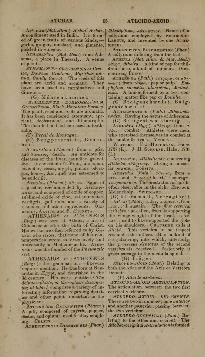 At'char (Mat. Alim.) A'chia^A'char. A condiment used in India. It is form- ed of green fruits of various kinds, — garlic, ginger, mustard, and pimento, pickled in vinegar. Athaman'ta {Mat. Med.) from Ath- amas, a place in Thessaly. A genus of plants. ATHAMAN'TA CRETEN'SIS OX Cret'- ica, Dau'cus Cret'icus, Myr'rhus an'- nua, Candy Carrot. The seeds of this plant are acrid and aromatic. They have been used as carminatives and diuretics. (G) Mohrenkummel. ATHAMAN'TA AUREOSELPNUM, Oreoseli'num, Black Mountain Parsley. The plant, seed and roots are aromatic. It has been considered attenuant, ape- rient, deobstruent, and lithontriptic. The distilled oil has been used in tooth- ache. (F) Per sit de Montagne. (G) Bergpetersilie, Grund- heil. Athana'sia (Phann.) from « priv. and SaiuToc, ' death.' An antidote for diseases of the liver, jaundice, gravel, i&c. It consisted of saffron, cinnamon, lavender, cassia, myrrh, juncus odora- tus, honey, &c., and was esteemed to be sudorific. Athe'xa (Pharm.) adi,ya. Name of a plaster, recommended by Asclepi- ADES, and composed of oxide of copper, sublimed oxide of zinc, sal ammoniac, verdigris, gall nuts, and a variety of resinous and other ingredients. Ori- BASius. Aetius. and P. jEgineta. ATHENAIOS or ATH£N.^US (Biog.) was born at Attalia, a city of Cilicia, soon after the birth of Christ. IJis works are oflen referred to by Ga- len, who states, that none of his con- temporaries wrote so extensively and universally on Medicine as he. Athe- >yEus was the founder of the Pneumatic sect. ATHENAIOS or ATHEN^US (Biogr.) the grammarian:—likewise requires mention. He was born at Nau- cralis in JEgypt, and flourished in the 3d century. His work, entitled ' The deipnosophinin, or the sophists discours- ing at table,' comprises a variety of in- teresting information regarding dietet- ics and other points important to the physician. Athenio'nis Catapo'tipm (Pharm.) A pill, composed of myrrh, pepper, castor, and opium; used to allay cough- ing. Celsus. Athenip'pon or Diasmyk'nes (Phar.) 8 Mhenip'ium, a&ivtnmov. Name of a collyrium employed by Scribonius Largus, and invented by one Athe- NIPPUS. Athenip'pon Panchres'ton (Phar.) A collyrium differing from the last. Athe'ra (Mat. Alim. & Mat. Med.) tt^rjoa, Atha'ra. A kind of pap for chil- dren : also, a kind of liniment. Dios- coRiDES, Pliny. Athero'ma (Path.) a-dtQw^ia, or ad-ri- qv)fiu; from aSri^a,' pap or pulp.' Em- phy'ma encys'tis athero'ma, Mollus'- cum. A tumor formed by a cyst con- taining matter like pap or Bouillie. (G) Breigeschwulst, Balg- gesschwulst. Athero'matous (Path.) Atheroma- to'des. Having the nature of Atheroma. (G) Breigeshwulstartig. , Athle'ta (Hyg.) ud/.r^rr^s, from «- ^Ao?, ' combat.' Athletes were men, who exercised themselves in combat at the public festivals. Vitruv. Writers. Fr. Hoffmann, Halae, 1727 (L). J. H. Schulze, Halfe, 1737 (L). Athlet'ic, Athlet'icus ; concerning Athlc'tcB, a^?.tjrtxo?. Strong in muscu- lar powers. FoEsius. Athym'ia (Path.) udvuia, from « priv. and &vuog, ' heart,' ' courage.' Despondency. The prostration of spirits, often observable in the sick. Hippocr. Melancholy. Swediaur. (G) Klei^muth, Verzagtheit. At'las (Anat.) aT?.ac, ar/.umor, from uT/.av),' I sustain.' The first cervi'cal ver'tebra : so called, from its supporting the v>'hoIe weight of the head, as At- las is said to have supported the globe on his shoulders. Chaussier calls it Atloid. This vertebra in no respect resembles the others. It is a kind of irregular ring, into which, anteriorly, the processus dentatus of the second vertebra-is received. Posteriorly it gives passage to the medulla spinalis. (G) Trager. Atloi'do-ax'oid (Anat.) Relating to both the Atlas and the Axis or Vertebra Dentata. (F) Atlotdo-axo'idien. ATLOtDO-AX'OID ARTICULA'TION. The articulation between the two first cervical vertebrsB. atloPdo- ax' oid lig'aments. These are two in number ; one anterior and another posterior, passing between the two vertebrae. ATLOPdo-OCCIP'ITAL (Anat.) Re- lating to the Atlas and occiput. The Atloi'do-oecip'ital Articula'tion is formed