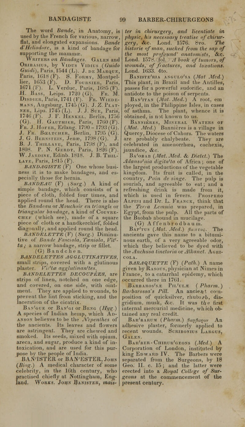 The word Bande, in Anatomy, is used by the French for various, narrow, flat, and elongated expansions. Bande d'Heliudare, is a kind of bandao-e for supporting the maraniae. Writers oa Bandages. Galen and Oribasius, by Viuus Vidius (Guido Guidi), Paris, 1544 (L). J. be Marque, Paris, lUld(F). S. Formy, Montpel- lier, 1653 (F). D. Fourniek, Paris, 1G71 (F). L. Verduc, Paris, Ui65 (F). H. Bass, Leips. 1720 (G). Fr. M. DisDiER, Paris, 1741 (F). Fr. Wiede- mann, Augsburg, 1745 (G). J. Z. Plat- NER, Lips. 1745 (L). J. J. Sue, Paris, 174(i (F). J. F. Henkel. Berlin, 175G (G). H. Gauthikr, Paris, 17(J0 (F). Fr. J. Hofer, Erlang. 1790 - 1793 (G). J. Fr. Bceltcher, Berlin, 1795 (G). J. G. Bernstein, Jena;, 1798 (G). J. B. J. TiiiLLAYE, Paris, 1798 (F), and 1808. P. N. Gerdk, Paris, 18-2()(F). W. JARDiNE,Edinb. 1818. J. B. Thil- LAYE, Paris, 1815 (F). BANDAGISTE (F) One whose busi- ness it is to make bandages, and es- pecially those for hernia. BANDEAU (F) {Surg.) A kind of simple bandage, which consists of a piece of cloth, folded four times, and applied round the head. There is also the Bandeau or Mouchoir en triangle or triangular bandage., a kind of Couvre- CHEF (which see), made of a square piece of cloth or a handkerchief, folded diagonally, and applied round the head. BANDELETTE (F) (Surg.) Diminu- tive of Bande Fasciola, Tceniola, l^iV- ta ; a narrow bandage, strip or fillet. (G) B a n d c h e n. BANDELETTES AGGLUTINATIVE8, small strips, covered with a glutinous plaster, (-''ii'la asiglulinan'tes. BANDELETTES DECOUPEES, are strips of linen, notched on one edge, and covered, on one side, with oint- ment. They are applied to wounds, to prevent the lint from sticking, and the laceration of the cicatrix. Ban'gue or Ban'gi or Beng (Hi^g.) A species of Indian hemp, which Ad- ANSON believes to be the jYepenlhes of the ancients. Its leaves and flowers are astringent. They are chewed and smoked. Its seeds, mixed with opium, areca, and sugar, produce a kind of in- toxication, and are used for this pur- pose by the people of India. BAN'ISTER or BAN'ESTER, John (Biog.) A medical character of some celebrity, in the IGth century, who practised chiefly at Nottingham, Eng- land. Works. John Banister, mais- ter in chirurgery, and licentiate in ■physic, his necessary treatise of chirur- gery, &c. Lond. 1576. 8vo. The historic of man, sucked from the sap of the most profound' anatomists, &c. Lond. 1578. fol. A book of tumors, of wounds, of fractures, and luxations. Lond. 1633. 4to. Baniste'ria angulo'sa {Mat Med.) This plant, in Brazil and the Antilles, passes for a powerful sudorific, and an antidote to the poison of serpents. Ban'itan {Mat. Med.) A root, em ployed, in the Philippine Isles, in cases of asthma. The plant, whence it is obtained, is mt known to us. Bannieres, Mineral Waters of {Mat. Med.) Bannieres is a village in Quercy, Diocese of Cahors. The waters are probably chalj'beate. They are celebrated in amenorrhcea, cachexia, jaundice, &c. Ba'obab {./Wat. Med. & Dietct.) The Adanso'nia digita'ta of Africa; one of the largest productions of the vegetable kingdom. Its fruit is called, in the country, Pain de singe. The pulp is sourish, and agreeable to eat; and a refreshing drink is made from it, which is used in fevers. Prospero Alpini and Dr. L. Franck, think that the Terra Leninia was prepared, in Egypt, from the pulp. All the parts of the Baobab abound in mucilage. (G) A f fe nbr o db au m. Bap'tus {.Mat. Med.) (iunrug. The ancients gave this name to a bitumi- nous earth, of a very agreeable odor, which they believed to be dyed with the Anchusa tinctoria or Jilkanet. Agri- cola. BARAquETTE (F) {Path.) A name given by Rasous, physician at Nimes in France, to a catarrhal epidemy, which occurred there in 1761. Barbaros's.e Pil'ol^ { Pharm.) Barbarossa's Pill. An ancieat com- position of quicksilver, rliuba.fb, dia- gridium, musk, &c. It was th e first internal mercurial medicine, which ob- tained any real credit. Bar'baru!m {Pharm.) fliXQlianov An adhesive plaster, formerly applied to recent wounds. Scribonius Largus, Galen. Bar'ber-Ciiirur'geons {.Med.) A Corporation of London, instituted by king Edward IV. The Barbers were separated from the Surgeons, by 18 Geo. II. c. 15; and the latter were erected into a Royal College of Sur- geons at the commencement of the present century.