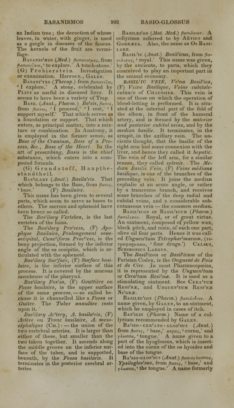 an Indian tree ; the decoction of whose leaves, in water, with ginger, is used as a gargle in diseases of the fauces. The kernels of the fruit are vermi- fuge. Basanis'mos (Med.) (iaoavt(yuog,fTom (ianaviLiiv,' to explore.' A touch-stone.' (G) Probierstein. Investigation or examination. Hippocr., Galen. Basani'tes (Therap.) from (ianaiiiw, * I explore.' A stone, celebrated by Pliny as useful in diseased liver. It seems to have been a variety of Trap. Base. {Anat., Pharrn.) Ba'sis, [iacu?. from i^unw, ' I proceed,' ' I rest,' ' I support myself.' That which serves as a foundation or support. That which enters, as principal matter, into a mix- ture or combination. In Anatomy, it is employed in the former sense, as Base of the Cranium, Base of a Pro- cess, &c.. Base of the Heart. In the art of prescribing. Basis is the chief substance, which enters into a com- pound formula. (G) Grundstoff, Hauptbe- standtheil. Bas'ilary (Jlnat.) Basila'ris. That which belongs to the Base, from fiuaic, ' base.' (F) Basilaire. This name has been given to several parts, which seem to serve as bases to others. The sacrum and sphenoid have been hence so called. The Bas'ilary Vertebra, is the last vertebra of the loins. The Bas'ilary Pro'cess, (F) Apo- physe Basilaire, Prolongement sous- occipital. Cune'iform Process, is the bony projection, formed by the inferior angle of the os occipitis, which is ar- ticulated with the sphenoid. Bas'ilary Sur'face, (F) Surface basi- laire, is the inferior surface of this process. It is covered by the mucous membrane of the pharynx. Bas'ilary Fos'sa, (F) Goutti^re ou Fosse basilaire, is the upper surface of the same process, — so called be- cause it is channelled like a Fossa or Gutter. The Tuber annulare rests upon it. Bas'ilary Ar'tery, A. basila'ris, (F) Artere ou Tronc basilaire, A. meso- ceplialique (Ch.) : — the union of the two vertebral arteries. It is larger than either of these, but smaller than the two taken together. It ascends along the middle groove on the inferior sur- face of the tuber, and is supported, beneath, by the Fossa basilaris. It terminates in the posterior cerebral ar teries. Basilei'on (Mat. Med.) (iaatXitoT. A collyrium referred to by Aetius and Gorrjeus. Also, the same as Os Basi- lare. Basil'ic (Anat.) Basil'icus, from /?«- aiXixuc,' royal.' This name was given, by the ancients, to parts, which they conceived to play an important part in the anirnal economy. BASIL'IC VEIN, Ve'na Basil'ica, (F) Veine Basilique, Veine cubitale- cutanre of Ciiaussier. This vein ia one of those on which tlie operation of blood-letting is performed. It is situ- ated at the internal part of the fold of the elbow, in front of the humeral artery, and is formed by the anterior and posterior cubital veins, and by the median basilic. It terminates, in the armpit, in the axillary vein. The an- cients tliought, that the basilic of the right arm had some connexion with the liver, and hence they called it hepatic. The vein of the left arm, for a similar reason, they called splenic. The Me- dian Basilic Vein, (F) Veine mediane basilique, is one of the branches of the preceding vein. It joins the median cephalic at an acute angle, or rather by a transverse branch, and receives some branches of the deep radial and cubital veins, and a considerable sub- cutaneous vein — the common median. Basil'icon or Basil'icum (Pharm.) (iaaO.iy.oy. Royal, or of great virtue. An ointment, composed of yellow wax, black pitch, and resin,of each one part, olive oil four parts. Hence it was call- ed Unguen'lum Tetraphar'macum, (r«- TQaipaQiiay.a, ' four drugs.') Celsus, SCRIBONIUS LaRGHS. The Basil'icon or Basil'icum of the Parisian Codex, is the Onguent de Poix et de Circ. In most Pharmacopceias, it is represented by the U7tguen'tum or Cera'tum Resi'nce. It is used as a stimulating ointment. See Cera'tum RESi'N.ff:, and Unguf.n'tum Resi'n^ Ni'grje. Basiud'ion (Pharm.) (iuat?.iSior. A name given, by Galen, to an ointment, which he employed in cases of itch. Bas'ilis (Pharm.) Name of a col- lyrium recommended by Galen. Ba'sio - cer'ato - GLos'sus (Anat. ) from (iunig, ' base,' xioac,' cornu,' and Y^vioaa,' tongue.' A name given to a part of the hyoglossus, which is insert- ed into the cornu of the os hyoides and base of the tongue. Ba'sio-glos'sus (Anat.) (laaioyUxinog, Ypsiloglos'sus, from fiaai<;, ' base,' and yXwaoa,' the tongue.' A name formerly
