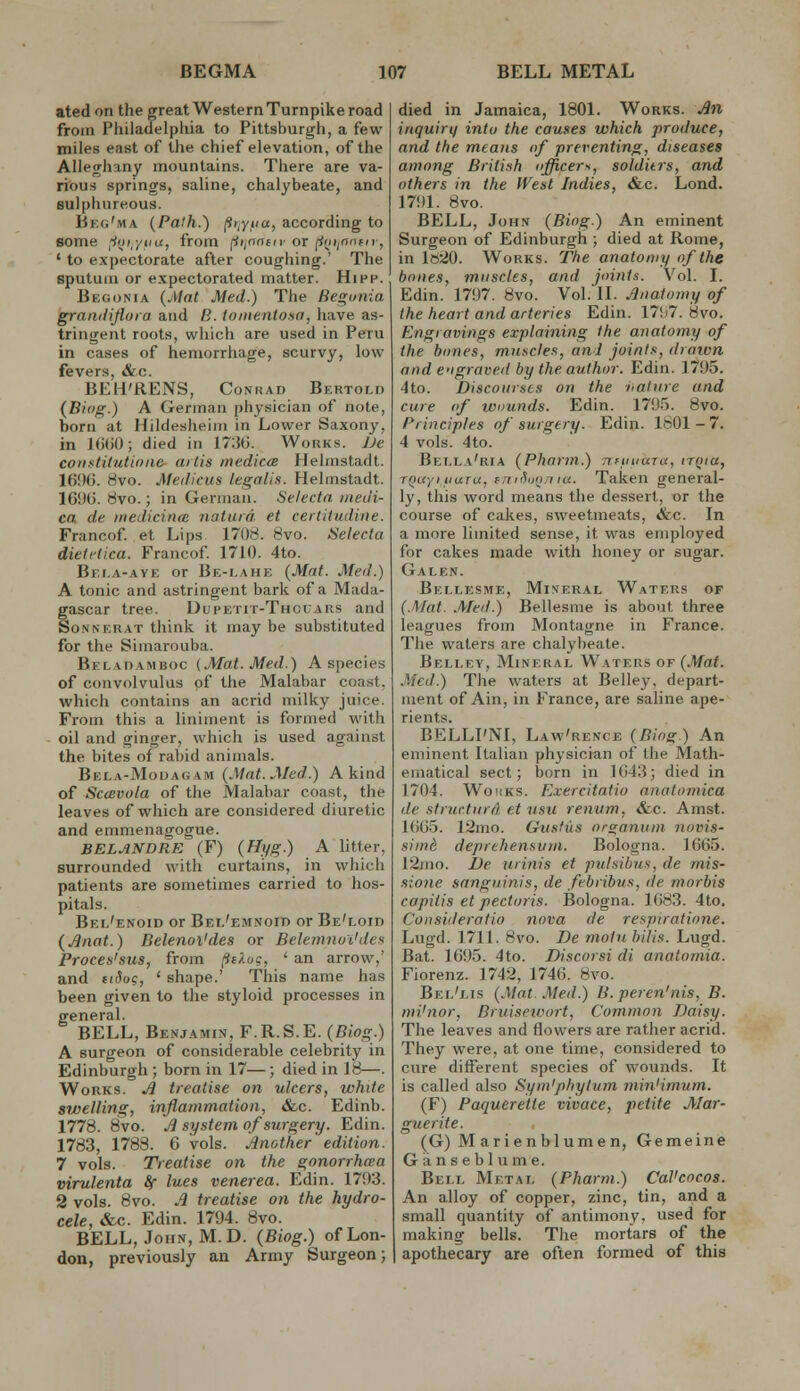 ated on the great Western Turnpike road from Philadelpliia to Pittsburgh, a few miles east of the chief elevation, of the Alleghany mountains. There are va- rious springs, saline, chalybeate, and sulphureous. Beg'ma {Path.) p>,Yfia, according to some ^ijijiia, from (iiinntn- or [iniinofn-, ' to expectorate after coughing.' The sputum or expectorated matter. Hipp. Begonia {Alat Med.) The Be^utiia graiiilifluia and B. ioiiientosa, have as- tringent roots, which are used in Peru in cases of hemorrhage, scurvy, low fevers, &.c. BEH'RENS, Conrad Bertold (Bio^.) A German physician of note, born at Hildesheim in Lower Saxony, in 1G()0; died in 173G. Works. JJe constitutioiie- aitis medicte Helmstadt. 1696. 8vo. Medicus legalis. Helmstadt. 16'J6. rivo.; in German. Selecta meu'i- ca de inedicina iiatuid et certitudiue. Francof et Lips 1708. 8vo. Selecta dietflica. Francof 1710. 4to. Bei.a-aye or Be-lahe {Mat. Med.) A tonic and astringent bark of a Mada- gascar tree. Dupetit-Thouars and SoNNERAT think it may be substituted for the Simarouba. Beladamboc (Mat. Med.) A species of convolvulus of the Malabar coast, which contains an acrid milky juice. From this a liniment is formed with oil and ginger, which is used against the bites of rabid animals. Beea-Modagam {Mat.Med.) A kind of Sc<Bvola of the Malabar coast, the leaves of which are considered diuretic and emmenagogue. BEL ANDRE (F) {TJyg.) A litter, surrounded with curtains, in which patients are sometimes carried to hos- pitals. Bel'enoid or Bei.'emnoid or Be'loid (J3nat.) Belenoi'des or Belemnui'des. Proces'sus, from /^t^.oc, ' an arrow,' and tiSoc, ' shape.' This name has been given to the styloid processes in general. BELL, Benjamin, F.R.S.E. {Biog.) A surgeon of considerable celebrity in Edinburgh ; born in 17—; died in 18—. Works. ^ treatise on ulcers, white swelling, inflammation, &c. Edinb. 1778. 8vo. £ system of surgery. Edin. 1783, 1783. 6 vols. linrAher edition. 7 vols. Treatise on the gonorrhcea virulenta fy lues venerea. Edin. 1793. 2 vols. 8vo. .1 treatise on the hydro- cele, &c. Edin. 1794. 8vo. BELL, John, M.D. (Biog.) of Lon- don, previously an Army Surgeon; died in Jamaica, 1801. Works. An inquiry into the causes which produce, and the means of preventing, diseases among British officers, soldiirs, and others in the West Indies, &c. Lond. 1791. 8vo. BELL, John (Biog.) An eminent Surgeon of Edinburgh ; died at Rome, in ltt20. Works. The anatomy of the bones, muscles, and joints. Vol. I. Edin. 1797. 8vo. Vol. II. Jlnatomy of the heart and arteries Edin. 17!>7. 8vo. Engravings explaining the anatomy of the bones, muncles, and joints, draivn and e'igraved by the author. Edin. 1795. 4to. Discourses on the nature and cure of wounds. Edin. 1795. 8vo. Principles of surgery. Edin. 1801-7. 4 vols. 4to. Bella'ria {Pharm.) nftmaTa, trqia, TQuyitiurujfni'hinriia. Taken general- ly, this word means the dessert, or the course of cakes, sweetmeats, &c. In a more limited sense, it was employed for cakes made with honey or sugar. Galen. Bellesme, Mineral Waters of {.Mat. Med.) Bellesme is about three leagues from Montagne in France. The waters are chalybeate. Belley, Mineral Waters of {Mat. Med.) The waters at Belley, depart- ment of Ain, in France, are saline ape- rients. BELLI'NI, Law'rence {Biog.) An eminent Italian physician of the Math- ematical sect; born in 1643; died in 1704. WonKS. Exercitatio anatomica de strurturA et nsu renum, &c. Amst. 1665. 12mo. Gustils organum novis- .simd deprehensum. Bologna. 1665. 12ino. I)e urinis et jndsibus, de mis- sione sanguinis, de febribus, de morbis capitis et pectoris. Bologna. 1683. 4to. Consiileratio nova de respiratione. Lugd. 1711. 8vo. Be motn hilis. Lugd. Bat. 1695. 4to. Discorsi di analomia. Fiorenz. 1742, 1746. 8vo. Bel'lis {Mat. Med.) B.peren'nis, B. mi'nor, Bruisetoort, Common Daisy. The leaves and flowers are rather acrid. They were, at one time, considered to cure different species of wounds. It is called also Sym'phytum minimum. (F) Paquerette vivace, petite Mar- guerite. (G) M arienblumen, Gemeine Ganseblume. Bell Metal {Pharm.) CaVcocos. An alloy of copper, zinc, tin, and a small quantity of antimony, used for making bells. The mortars of the apothecary are often formed of this