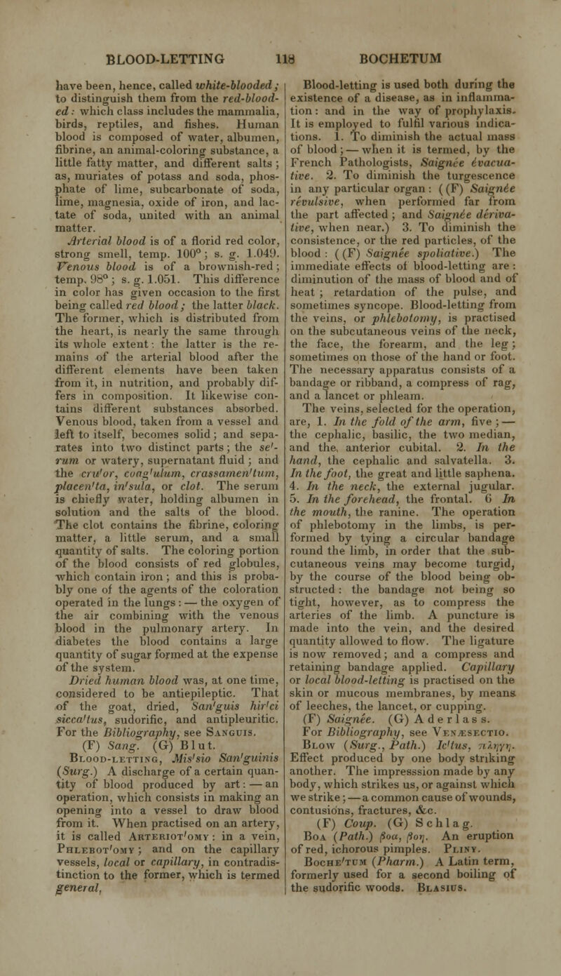 have been, hence, called white-blooded; to distinguish them from the red-blood- ed : which class includes the mammalia, birds, reptiles, and fishes. Human blood is composed of water, albumen, fibrine, an animal-coloring substance, a little fatty matter, and different salts ; as, muriates of potass and soda, phos- phate of lime, subcarbonate of soda, lime, magnesia, oxide of iron, and lac- tate of soda, united with an animal matter. Arterial blood is of a florid red color, strong smell, temp. 100°; s. g. 1.049. Venous blood is of a brownish-red; temp, 98° ; s. g. 1.051. This difference in color has given occasion to the first being called red blood; the latter black. The former, which is distributed from the heart, is nearly the same througli its whole extent: the latter is the re- mains of the arterial blood after the different elements have been taken from it, in nutrition, and probably dif- fers in composition. It likewise con- tains different substances absorbed. Venous blood, taken from a vessel and iefl to itself, becomes solid; and sepa- rates into two distinct parts; the se'- rum or watery, supernatant fluid ; and the cru'or, cunn'ulum, crassamen'tum, placen'ta, in'sula, or clot. The serum is chiefly water, holding albumen in solution and the salts of the blood. The clot contains the fibrine, coloring matter, a little serum, and a small quantity of salts. The coloring portion of the blood consists of red globules, ■which contain iron; and this is proba- bly one of the agents of the coloration operated in the lungs : — the oxygen of the air combining with the venous blood in the pulmonary artery. In diabetes the blood contains a large quantity of sugar formed at the expense of the system. Dried human blood was, at one time, considered to be antiepileptic. That of the goat, dried, San'guis hir'ci siccaHus, sudorific, and antipleuritic. For the Bibliography, see Sanguis. (F) Sang. (G) Blut. Blood-letti.vg, Mis'sio Sa7i'guinis (Surg.) A discharge of a certain quan- tity of blood produced by art: — an operation, which consists in making an opening into a vessel to draw blood from it. When practised on an artery, it is called Arteriot'omy : in a vein, Phlebot'omy ; and on the capillary vessels, local or capillary, in contradis- tinction to the former, which is termed general, Blood-letting is used both during the existence of a disease, aa in inflamma- tion : and in the way of prophylaxis. It is employed to fulfil various indica- tions, 1. To diminish the actual mass of blood ; — when it is termed, by the French Pathologists, Saignce ivacua- tive. 2. To diminish the turgescence in any particular organ : ((F) Saign6e revulsive, when performed far from the part affected ; and Saignie deriva- tive, when near.) 3. To diminish the consistence, or the red particles, of the blood : ((F) Saignee spoliative.) The immediate effects of blood-letting are : diminution of the mass of blood and of heat ; retardation of the pulse, and sometimes syncope. Blood-letting from the veins, or phlebotomy, is practised on the subcutaneous veins of the neck, the face, the forearm, and the leg; sometimes on those of the hand or foot. The necessary apparatus consists of a bandage or ribband, a compress of rag, and a lancet or phleam. The veins, selected for the operation, are, 1. In the fold of the arm, five ; — the cephalic, basilic, the two median, and the, anterior cubital. 2. In the hand, the cephalic and salvatella. 3. In the foot, the great and little saphena. 4. In the neck, the external jugular. 5. In the forehead, the frontal. G In the mouth, the ranine. The operation of phlebotomy in the limbs, is per- formed by tying a circular bandage round the limb, in order that the sub- cutaneous veins may become turgid, by the course of the blood being ob- structed : the bandage not being so tight, however, as to compress the arteries of the limb. A puncture is made into the vein, and the desired quantity allowed to flow. The ligature is now removed; and a compress and retaining bandage applied. Capillary or local blood-letting is practised on the skin or mucous membranes, by means of leeches, the lancet, or cupping. (F) Saignee. (G) A d e r 1 a s s. For Bibliography, see VknjEsectio. Blow {Surg., Path.) Ic'tus, riAf/yij. Effect produced by one body striking another. The impresssion made by any body, which strikes us, or against which we strike; — a common cause of wounds, contusions, fractures, &c. (F) Coup. (G) Schlag. Boa (Path.) poa, (ioij. An eruption of red, ichorous pimples. Pliny. Boche'tum (Pharm.) A Latin term, formerly used for a second boiling of the sudorific wooda. Blasius.