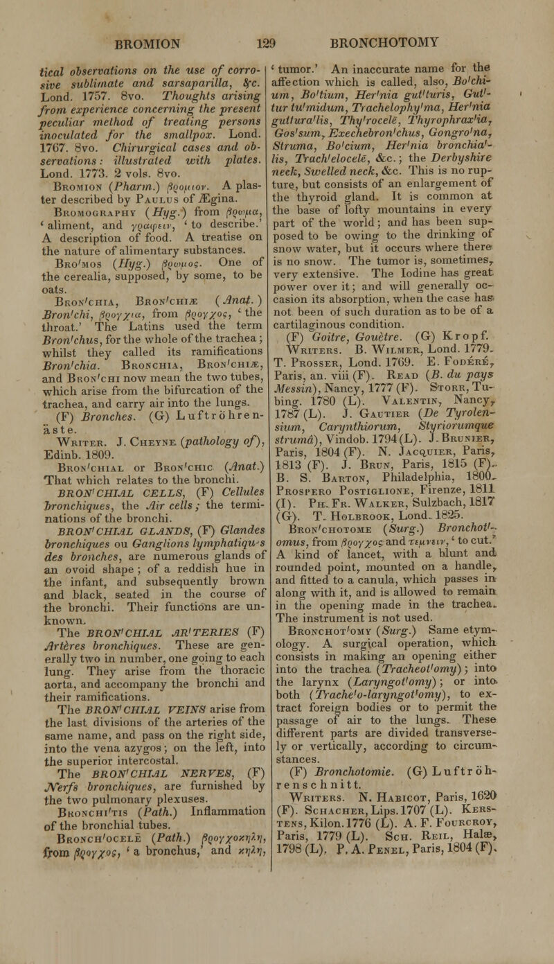 tkal observations on the use of corro- sive sublimate and sarsaparilla, 8rc. Lond. 1757. 8vo. Thoughts arising from experience concerning the present peculiar method of treating persons inoculated for the smallpox. Lond. 1767. 8vo. Chirurgical cases and ob- servations : illustrated with plates. Lond. 1773. 2 vols. 8vo. Bromion (Pharin.) (ioouiov. A plas- ter described by Paulus of Mgina.. Bromography (Hyg.) from (*!?t,«, ' aliment, and yQatfiiv, ' to describe.' A description of food. A treatise on the nature of alimentary substances. Bro'mos (Hyg.) ftioiKo?. One of the cerealia, supposed, by some, to be oats. Bron'chia, Bron'chi;i; {Anaf.) Bron'chi, (iooy^iu, from ^noY/oQ, ' the throat.' The Latins used the term Bron'chus, for the whole of the trachea; whilst they called its ramifications Bron'chia. Bronchia, Bron'ohi^e, and Bkon'chi now mean the two tubes, which arise from the bifurcation of the trachea, and carry air into the lungs. (F) Bronches. (G) Luftrohren- aste. Writer. J. Cheyne (pathology of), Edinb. 1809. Bron'chial or Bron'chic (Anat.) That which relates to the bronchi. BRON'CHIAL CELLS, (F) Cellules tronchiques, the Air cells; the termi- nations of the bronchi. BRON'CHIAL GLANDS, (F) Glandes bronchiques ou Ganglions lymphatiqu^s des bronches, are numerous glands of an ovoid shape ; of a reddish hue in the infant, and subsequently brown and black, seated in the course of the bronchi. Their functions are un- known. The BRON'CHIAL AR'TERIES (F) Artdres bronchiques. These are gen- erally two in number, one going to each lung. They arise from the thoracic aorta, and accompany the bronchi and their ramifications. The BRONiCHIAL VEINS arise from the last divisions of the arteries of the same name, and pass on the right side, into the vena azygos; on the left, into the superior intercostal. The BRON'CHIAL NERVES, (F) JVerfs bronchiques, are furnished by the two pulmonary plexuses. Bkonchi'tis (Path.) Inflammation of the bronchial tubes. Bronch'ocele (Path.) Paoyxoxyj^, from p^oYXoSi ' a bronchus,' and atiXtj, ' tumor.' An inaccurate name for the affection which is called, also, Bu'chi- um, Bo'tium, Her'nia gut'luris, GuV- tur tu'midum, Trachelophy'ma, Her'nia guilura'lis, Thy'rocele, Thyrophrax'ia, Gos'sum^ Exechebron'chus, Gongro'na, Struma, Bo'cium, Her'nia bronchia'- lis, Trach'elocele, &c.; the Derbyshire neck, Swelled neck, &c. This is no rup- ture, but consists of an enlargement of the thyroid gland. It is common at the base of lofty mountains in every part of the world; and has been sup- posed to be owing to the drinking of snow water, but it occurs where there is no snow. The tumor is, sometimes^ very extensive. The Iodine has great power over it; and will generally oc- casion its absorption, when the case has not been of such duration as to be of a cartilaginous condition. (F) Goitre, Gouttre. (G) Kropf. Writers. B. Wilmer, Lond. 1779. T. Prosser, Lond. 17G9. E. Fodere^ Paris, an. viii (F). Read (B. du pays Messin), Nancy, 1777 (F). Storr, Tu- bing. 1780 (L). Valentin, Nancy^ 1787 (L). J. Gautier (De Tyrolen- sium, Carynthiorum, Styriorumque strumd), Vi'ndob. 1794(L). J,Brunier, Paris, 1804 (F). N. jAC(iUiER, Paris, 1813 (F). J. Brun, Paris, 1815 (F).. B. S. Barton, Philadelphia, 1800- Prosi'ero Postiglione, Firenze, 1811 (I). Pb. Fr. Walker, Sulzbach, 1817 (G>. T.. HoLBRooK, Lond. 1825. Bron'chotome (Surg.) Bronchot'- omus, from ffQoyxo?. and nuvnr,' to cut.' A kind of lancet, with a blunt and rounded point, mounted on a handle, and fitted to a canula, which passes in along with it, and is allowed to remain in the opening made in the trachea.. The instrument is not used. Bronchot'omy (Surg.) Same etym- ology. A surgical operation, which consists in making an opening either into the trachea (Tracheot'omy); into the larynx (Laryngol'omy); or inta both (Trache'o-laryngot'omy), to ex- tract foreign bodies or to permit the passage of air to the lungs. These different parts are divided transverse- ly or vertically, according to circum- stances. (F) Bronchotomie. (G) L u f t r ci h- renschnitt. Writers. N. Habicot, Paris, 1620 (F). ScHACHER, Lips. 1707 (L). Kers- TENs,Kilon.l776 (L). A. F. Fourcroy, Paris, 1779 (L). Son. Reil, Halse, 1798 (L), P. A. Penel, Paris, 1804 (F).