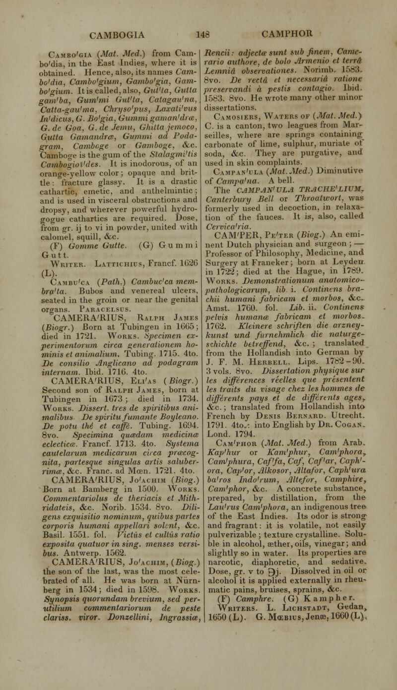 Cambo'gia (Mat. Med.) from Cam- bo'dia, in the East Indies, where it is obtained. Hence, also, its names Cam- bo'dia, Cambo'gium, Gambo'gia, Gam- bo'gium. It is called, also, Gut'la, Gutta gam'ba, Gumhni Gul'ta, Catagau'na, Caita-gau'ina, Chryso'pus, Laxati'vus In'dicus, G. Bo'gia, Gu7)imi gaman'dne, G.de Goa. G.deJemu, Ghitta jeinoco, Gutta Gamandrcs, Gummi ad Poda- gram, Cambr.ge or Gamboge, &c. Cambooe is the gum of the Stalagmi'tis CamhogioVdes. It is inodorous, of an orange-yellow color; opaque and brit- tle : fracture glassy. It is a drastic cathartic, emetic, and anthelmintic; and is used in visceral obstructions and dropsy, and wherever powerful hydro- gogue cathartics are required. Dose, from gr. ij to vi in powder, united with calomel, squill, &c. (F) Gomme Gutte. (G) Gummi G u 11. Writer. Lattichius, Francf 1G26 (L). Cambu'ca {Path.) Cambuc'ca mem- bra'ta. Bubos and venereal ulcers, seated in the groin or near the genital organs. Paracei.scs. CAMERA'RIUS, Ralph James {Biogr.) Born at Tubingen in 16G5; died in 1721. Works. Specimen ex- perimentorum circa generalionem ho- minis et animalium. Tubing. 1715. 4to. De consilio Anglic.ano ad podagram internam. Ibid. 1710. 4to. CAMERA'RIUS, Eli'as (Biogr.) Second son of Ralph James, born at Tubingen in 1G73 ; died in 1734. Works. Dissert, ires de spiritibus ani- matibus De spiritu fumante Boyleano. De potu thi et caffi. Tubing. 1094. 8vo. Specimina qumdam mediciiicB eclectica. Francf 1713. 4to. Systema caulelarum medicarum circa prcccog- nita, partesque singuJas artis saluber- ritncB. &.C. Franc, ad Moen. 1721. 4to. CAMERA'RIUS, Jo'achim (Biog.) Born at Bamberg in 1500. Works. Commentariolus de theriacis et Mith- ridateis, &c. Norib. 1534. 8vo. Dili- gens exquisitio nominum, quibus partes corporis humani appellari soUnt, «fec. Basil. 1551. fol. Victus el cullus ratio exposita quatuor in sing, menses versi- bus. Antwerp. 1562. CAMERA'RIUS, Jo'achim, {Biog.) the son of the last, was the most cele- brated of all. He was born at Niirn- berg in 1534; died in 1598. Works. Synopsis qnorundam brevium, sed per- utilium commentariorum de peste clariss. viror. Donzellini, Ingrassice, Rencii: adjecta sunt mb Jinem, Came- rario authore, de boh Jlrmeriio et terra Lemnid observationes. Norimb. 1583. 8vo. De rectd >l necessariA ratione preservandi a peslis contagio. Ibid. 1583. 8vo. He wrote many other minor dissertations. Camosiers, Waters of {Mat. Med.} C. is a canton, two leagues from Mar- seilles, where are springs containing^ carbonate of lime, sulphur, muriate of soda, &c. They are purgative, and used in skin complaints. Campan'ula {Mat.Med.) Diminutive of Campa'na. A bell. The CAMP AN'UL A TRACHE'LIUM, Canterbury Bell or Throatwort, was formerly lised in decoction, in relaxa- tion of the fauces. It is, also, called Cervica'ria. CAM'PER, Pe'ter {Biog.) An emi- nent Dutch physician and surgeon ; — Professor of Philosophy, Medicine, and Suro-ery at Franeker; born at Leyden. in 1722; died at the Hague, in 1780. Works. Demonstrationum analomico- pathologicarum, lib i. Contintns bra- chii humani fabricam el morbos, &c.. Amst. 17G0. fol. Lib. ii. Continens pelvis humana fabricam et morbos. 17G2. Kltinere schriflen die arzney- kunst und fiirnehmlich die naturge- schichte btireffend, &.c. ; translated from the Ilollandish into German by J. F. M. Herbell. Lips. 1782-90. 3 vols. 8vo. Dissertation physique sur les differences reelles que presentent les traits du visage chez les hommes de diffirents pays et de diffirtnts ageSy &c.; translated from Hollandish into French by Denis Bernard. Utrecht. 1791. 4to.: intoEnghshby Dr. CoGAN. Lond. 1794. Cam'phor {Mat. Med.) from Arab. Kap'hur or Kam'phur, Cam'phora^ Cam'phura, Caf'fa, Caf, Caf'ar, Caph'- ora, Cap'or, Mkosor, JUtafor, Caph'ura ba'ros Indo'rum, Jlltefur, Camphire, Cam'phor, &c. A concrete substance, prepared, by distillation, from the Lau'rus Cam'phora, an indigenous tree of the East Indies. Its odor is strong- and fragrant: it is volatile, not easily pulverizable ; texture crystalline. Solu- ble in alcohol, aether,oils, vinegar; and slightly so in water. Its properties are narcotic, diaphoretic, and sedative. Dose, gr. v to 9j. Dissolved in oil or alcohol it is applied externally in rheu- matic pains, bruises, sprains, &c. (F) Camphre. (G) K amp her. Writers. L. Lichstadt, Gedan, 1G50(L). G. M(EBius,JentB,1660(L).