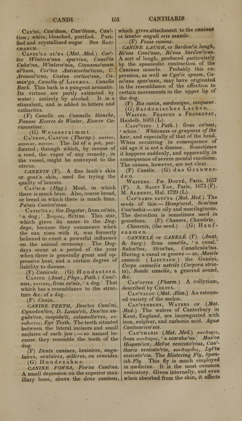 Can'di, Can'dum, Can'thum, Can'- Hon; white, bleached, purified. Puri- fied and crystallized sugar. See Sac- CHAKUM. Canel'la al'ba {Mat. Med.) Cor'- tex Wintera'nus spu'rius, Canel'la Cuba'na, Wintera'nia, Cinnamo'muni al'bum, Cor'tex Antiscorhu'ticus, C. Jlromat'icus, Costus cortico'sus, Ca- min'ga, Canella of Linn^us. Canella Bark. This bark is a pungent aromatic. Its virtues are partly extracted by water; entirely by alcohol. It is a stimulant, and is added to bitters and cathartics. (F) Canella ou Cannelle blanche, Fausse Ecorce de Winter, Ecorce Ca- riocosiine. (G) Weisserzimmt. Ca'neon, Cani'on (Therap.) xaveor, tcavtiov, xaviov. The lid of a pot, per- forated ; through which, by means of a reed, the vapor of any remedy, in the vessel, might be conveyed to the uterus. CANEPIN (F). A fine lamb's skin or goat's skin, used for trying the quality of lancets. Can'ic* {Hyg.) Meal, in which there is much bran. Also, coarse bread, or bread in which there is much bran. Pa'nis Canica'ceus. Canic'ula ; the Dogstar, from ca'nis, 'a dog;' liniioq, Si'rius. This star, which gives its name to the Bog- days, because they commence when the sun rises with it, was formerly believed to exert a powerful influence on the animal economy. The Dog- days occur at a period of the year when there is generally great and op- pressive heat, and a certain degree of liability to disease. {Y)'Canicule. (G) Hund sster n. Canine (Jinat., Phys.,Path.) CanV- iius, xvriy.os,from. ca'nis,' a dog.' That which has a resemblance to the struc- ture &c. of a dog. (F) Canin. CANINE TEETH, Den'tes Cani'ni, Cynodon'tes, D. Lania'rii, Den'tes an- gula'res, cuspida'ti, columella'res, y.v- voSomg, Eye Teeth. The teeth situated between the lateral incisors and small molares of each jaw ; — so named be- cause they resemble the teeth of the dog. (F) Dents canines, laniaires, angu- laires, oculaircs, willeres, ou conoides. (G) Hundezahne. CANINE FOS'SA, Fos'sa Cani'na. A small depresion on the superior max- illary bone, above the dens caninus, which gives attachment to the caninuS or levator anguli oris muscle. (F) Fosse canine. CANINE LAUGH, or Sardon'ic laugh, Ri'sus Cani'nus, Ri'sus Sardon'icus. A sort of laugh, produced particularly by the spasmodic contraction of the Caninus muscle. Probably this ex- pression, as well as Cyn'ic spasm, Ca- ni'nus spas'mus, may have originated in the resemblance of the affection to certain movements in the upper lip of the dog. (F) Ris canin, sardonique, moqueur. (G) Sardonisches Lac hen. Writer. Francus a Frankenac, Heidelb. 1G83 (L). Canities ( Path. ) from ca'nus, ' white.' Whiteness or grayness of the hair, and especially of that of the head. When occurring in consequence of old age it is not a disease. Sometimes it happens suddenly, and apparently in consequence of severe mental emotions. The causes, however, are not clear. (F) Canitie. (G) das Grauwer- de n. Writers. Ph. Doute, Paris, 1657 (F). A. Saint Yon, Paris, 1673(F). M. Alberti, Hal. 1729 (L). Can^nabis sati'va (Mat. Med.) The seeds of this —Hemp'seed, Sem'ina Can'nabis — are oily and mucilaginous. The decoction is sometimes used in gonorhoea. (F) Chanvre, Chambrie. Chenevis, (the seed.) (G) Hanf- s a am e n. ^ CANNELE or CANELE (F) {£nat.^ & Surg.) from cana'lis, ' a canal.' Sulca'tus, Stria'tus, Canalicula'tus. Having a canal or groove — as, Muscle canneU. ( Lieutaud ) the Gemini, Corps canneles ustries (Corpora stria- ta). Sonde canelee, a grooved sound, &c. Can'opite (Pharm.) A collyrium, described by Celsus. Can'talou (Mat. Mim.) An esteem- ed variety of the melon. Can'terbury, Waters of (Mat, Med.) The waters of Canterbury in Kent, England, are impregnated with iron, sulphur, and carbonic acid. AqucB Cantuarien'ses. Can'tharis (Mat. Med.) y.ay&aqig, from Y.avdaqoi;,' a scarabce'us.' Mus'ca Hispan'ica, Mel'oe vesicato'rius, Can'- tharis vesicato'ria, xar&uQiScg, Lyt'ta vesicato'ria. The Blistering Fly, Span- ish Fly. This fly is much employed in medicine. It is the most common vesicatory. Given internally, and even when absorbed from the skin, it affects