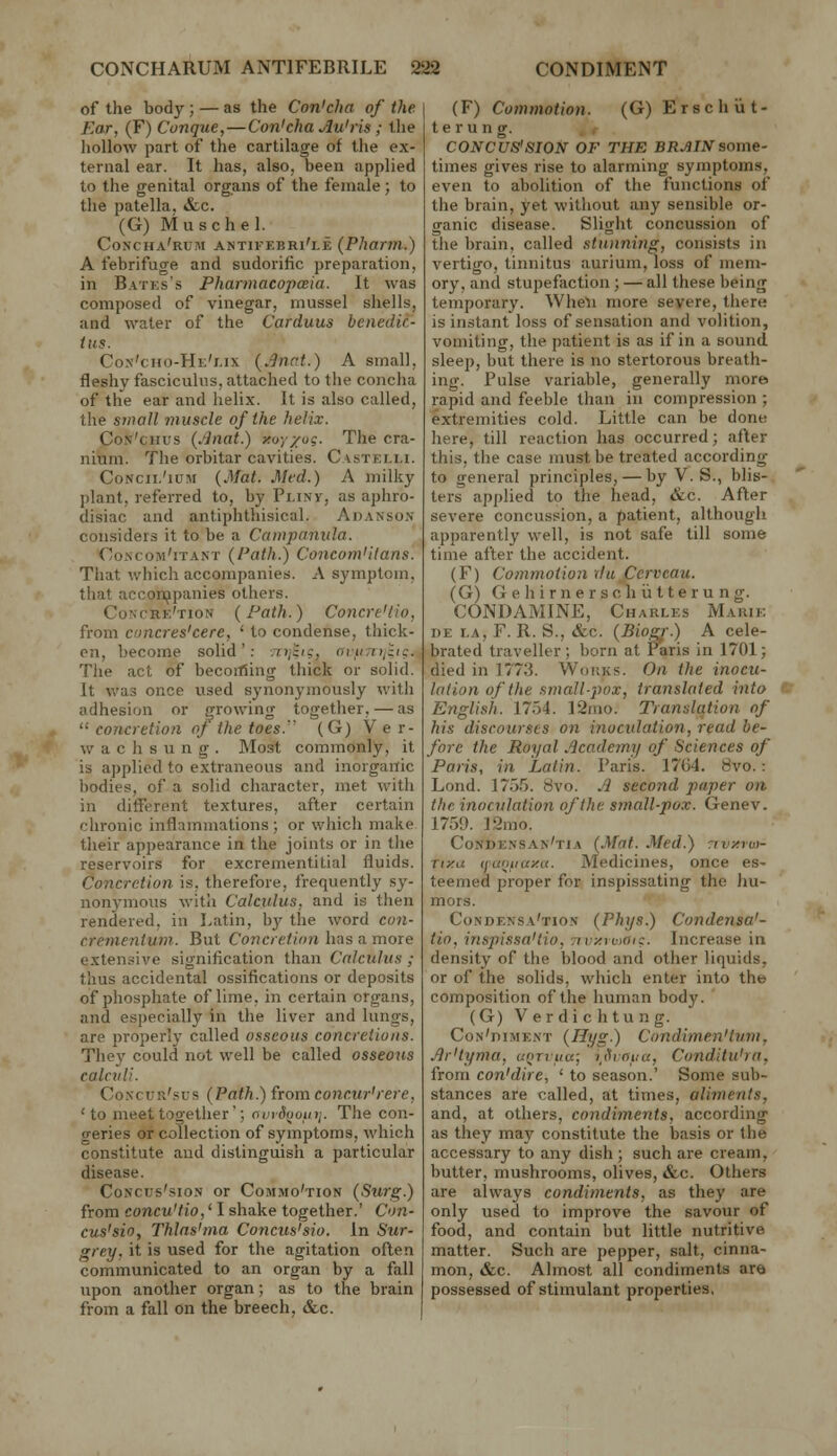 of the body; — as the Con'cha of the Ear, (F) Conque,—Con'cha Au'ris; the hollow part of the cartilage of the ex- ternal ear. It has, also, been applied to the genital organs of the female; to the patella, &c. (G) Musche 1. Concha'rum antii'F.bri'le {Pharni.) A febrifuge and sudorific preparation, in Batks's PharmacopcBta. It was composed of vinegar, mussel shells, and water of the Carduus benedic- ins. Con'cho-He'/.ix {.inat.) A small, fleshy fasciculus, attached to the concha of the ear and helix. It is also called, tlie S7)iall muscle of the helix. CoN'cHus {.finat.) xoy/og. The cra- nium. The orbitar cavities. Castelli. CoNcii.'iuM {Mat. Med.) A milky plant, referred to, by Pi.ixy, as aphro- disiac and antiphthisical. Auanson considers it to be a Campanula. Concom'itant (Path.) Concom'ilans. That which accompanies. A symptom, that acconjpanies others. Concre'tiok (Path.) Concre'tio, from CDUcres'cere, ' to condense, thick- en, become solid': ;ti;;/c, atfi7i>j:ig. The act of becoitSing thick or solid. It was once used synonymously with adhesion or growing together, — as '■' concretioa of the toes. (G) V e r- w a c h s u n g . Most commonly, it is applied to extraneous and inorganic bodies, of a solid character, met with in different textures, after certain chronic inflammations ; or which make their appearance in the joints or in the reservoirs for excreinentitial fluids. Concretion is. therefore, frequently sy- nonymous with Calculus, and is then rendered, in Latin, bj' the word co7i- crementum. But Concretinn has a more extensive signification than Calculus ; thus accidental ossifications or deposits of phosphate of lime, in certain organs, and especially in the liver and lungs, are properly called osseous concretions. They could not well be called osseous calcidl. CoNcuii'sus (Path.) (lomconcur'rere, 'to meet together'; nvrSootitj. The con- o-eries or collection of symptoms, which constitute and distinguish a particular disease. CoNcus'sio.N or Commo'tion (Surg.) from concu'tio,' I shake together.' Con- cus'sio, Thlas'nia Concus'sio. In Sur- grey, it is used for the agitation often communicated to an organ by a fall upon another organ; as to the brain from a fall on the breech. &c. (F) Commotion. (G) Erse but- ter ung. CONCUS'SION OF THE BRJUNsome- times gives rise to alarming symptoms, even to abolition of the functions of the brain, yet without any sensible or- ganic disease. Sligiit concussion of the brain, called .^tunnitig, consists in vertigo, tinnitus aurium, loss of mem- ory, and stupefaction ; — all these being temporary. Wheli more severe, there is instant loss of sensation and volition, vomiting, the patient is as if in a sound sleep, but there is no stertorous breath- ing. Pulse variable, generally more rapid and feeble than in compression ; extremities cold. Little can be done here, till reaction has occurred; after this, the case must be treated according to general principles, — by V. S., blis- ters applied to the head, &c. Afler severe concussion, a patient, although apparently well, is not safe till some time after the accident, (F) Commotion du^perveau. (G) G e h i r n e r s c h ii 11 e r u n g. CONDAMINE, Charles Marik DE r.A, F. R. S., &c. {Biogr.) A cele- brated traveller; born at raris in 1701; died in 1773. Works. On the inocu- lation of the small-pox, translated into e: English. 1754. 12mo. Translation of his discourses on inocidation, read be- fore the Royal Academy of Sciences of Paris, in Latin. Paris. 1764. 8vo.: Lond. 17.J.5. 8vo. Ji second paper on the inocvlation of the small-pox. Gene v. 1759. 12mo. Condensan'tia (Mat. Med.) nvxruy- Tiy.u tjuoiiaxK. Medicines, once es- teemed proper for inspissating the hu- mors. Condensa'tion (Phys.) Condensa'- tio, inspissa'tio, tivxtooi:. Increase in density of the blood and other liquids, or of the solids, which enter into the composition of the human body. (G) Verdichtung. CoN'niME.vT (Hyg.) Condime.n'tum, Jir'lyma, uQrriia; i^thauu, Conditu'ra, from con'dire, ' to season.' Some sub- stances are called, at times, aliments, and, at others, condiments, according as they may constitute the basis or the accessary to any dish ; such are cream, butter, mushrooms, olives, &c. Others are always condiments, as they are only used to improve the savour of food, and contain but little nutritive matter. Such are pepper, salt, cinna- mon, &c. Almost all condiments are possessed of stimulant properties.