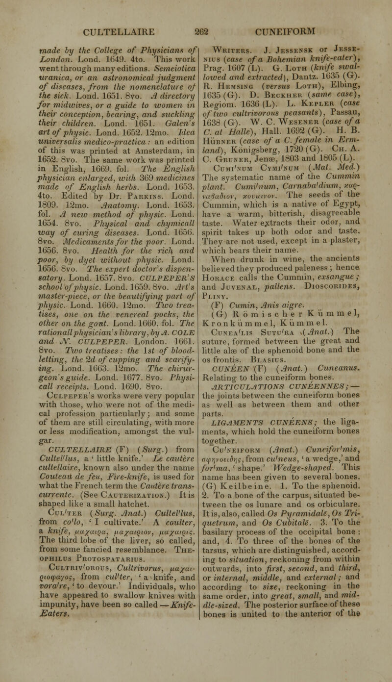 made by the College of Physicians of London. Lond. 1640. 4to. This work went through many editions. Semeiotica uranica, or an astronomical judgment of diseases, from the nomenclature of the sick. Lond. 1651. 8vo. A directory for midwives, or a guide to women in their conception, bearing, and suckling their children. Lond. 1651. Galen's art of physic. Lond. 1652. 12mo. Idea universalis medico-practica: an edition of this was printed at Amsterdam, in 1652. 8vo. The same work was printed in English, 1669. fol. The English physician enlarged, with 369 medicines made of English herbs. Lond. 1653. 4to. Edited by Dr. Parkins. Lond. 1809. 12mo. Anatomy. Lond. 1653. fol. A new method of physic. Lond. 1654. 8vo. Physical and chymicall way of curing diseases. Lond. 1656. 8vo. Medicaments for the poor. Lond. 1656. 8vo. Health for the rich and poor, by dyet without physic. Lond. 1656. 8vo. The expert doctor's dispen- satory. Lond. 1657. 8vo. CULPEPER'S school of physic. Lond. 1659. 8vo. Art's master-piece, or the beautifying part of physic. Lond. 1660. 12mo. Two trea- tises, one on the venereal pocks, the other on the goat. Lond. 1660. fol. The rationallphysician's library, by A. COLE and JV. CULPEPER. London. 1661. 8vo. Tu)o treatises : the 1st of blood- letting, the 2d of cupping and scarify- ing. Lond. 1663. 12mo. The chirur- geon's guide. Lond. 1677. 8vo. Physi- call receipts. Lond. 1690. 8vo. Culpeper's works were very popular with tliose, who were not of the medi- cal profession particularly; and some of them are still circulating, with more or less modification, amongst the vul- gar. CULTELLAIRE (F) {SuTg.) from Cultel'lus, a ' little knife.' Le cauUre cultellaire, known also under the name Couteaii de feu, Fire-knife, is used for what the French term the Cautlre trans- currente. (See Cauterization.) It is shaped like a small hatchet. Cul'ter {Surg. Anat.) Cultel'lus, from co'lo, ' I cultivate.' A coulter, a knife, iiu/uiqcc, ua^ratQtov, fia/aiQig. The third lobe of the liver, so called, from some fancied resemblance. The- opHiLus Protospatarius. CuLTRiv'oRous, Cultrivorus, ^la/ai- Qiocpayog, from cul'ter, ' a knife, and vora're,'to devour.' Individuals, who have appeared to swallow knives with impunity, have been so called—Knife- Eaters. Writers. J. Jessensk or Jesse- Nius {case of a Bohemian knife-eater), Prag. 1607 (L). G. Loth {knife swal- lowed and extracted), Dantz. 1635 (G). R. Hemsing {versus Loth), Elbing, 1635(G). D. Beckher {same case), Regiom. 1636 (L). L. Kepler {case of two cultrivorous peasants), Passau, 1638 (G). W. C. Wesener (case of a C. at Halle), Hall. 1692 (G). H. B. Hi'iBNER {case of a C. female in Erm- land), Konigsberg, 1720(G). Ch. A. C. Gruner, JentE, 1803 and 1805 (L). Cumi'num CyMi'NUM {Mat. Med.) The systematic name of the Cummin plant. Cumi'num, Carnaba'dium, y.aq- ra;ia5iov, xovimov. The seeds of the Cummin, which is a native of Egypt, have a warm, bitterisli, disagreeable taste. Water e;ctracts their odor, and spirit takes up both odor and taste. They are not used, except in a plaster, which bears their name. When drunk in wine, the ancients believed they produced paleness ; hence Horace calls the Cummin, exsangue; and Juvenal, pallens. Dioscoriues, Pliny. (F) Cumin, Anis aigre. (G) Romischer Kiimmel, Kronkiimmel, Kiimmel. Cunea'lis Sutu'ra s{Anat.) The suture, formed between the great and little alae of the sphenoid bone and the OS frontis. Blasius. CUNEEN (F) {Anat.) Cuneanus. Relating to the cuneiform bones. .,?« TIC ULA TIONS C UNEENNES ; — the joints between the cuneiform bones as well as between them and other parts. LIGAMENTS CUNEENS; the liga- ments, which hold the cuneiform bones together. Cu'neiform {Anat.) Cuneifor'mis, aiprjioeidrig,from cu'neus,'a wedge,' and for'ma,' shape.' Wedge-shaped. This name has been given to several bones. (G) Keilbeine. 1. To the sphenoid. 2. To a bone of the carpus, situated be- tween the OS lunare and os orbiculare. It is, also, called Os Pyramidale,Os Tri- quetrum, and Os CubitaU. 3. To the basilary process of the occipital bone : and, 4. To three of the bones of the tarsus, which are distinguished, accord- ing to situation, reckoning from within outwards, into first, second, and third, or internal, middle, and external; and according to size, reckoning in the same order, into great, small, and mid- dle-sized. 'The posterior surface of these I bones is united to the anterior of the