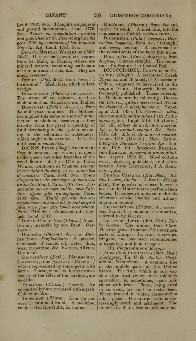 Lond. 1767. 8vo. Thoughts on general and partial inoculations. Lond. 1776. Bvo. Tracts on inoculation.- written and published at St. Fetersburgh in the year 1768, by command of her Imperial Majesty, &c. Lond. 1781. 6vo. DiNANT, Mineral Waters of (Mat. Med.) D. is a small town, six leagues from St. Malo, in France, where are mineral waters, containing carbonate of iron, muriate of soda, &c. They are much esteemed. Din'ica (Mat. Med.) from diviu>, ' I turn round.' Medicines, which relieve vertigo. Dicenan'thes (Pharm.) Sia oivav&tjC. The name of an epithem, used in cholera morbus. Alexander of Tralles. DioNco'sis (Path.) dtoyxooic, from iia and oyzo?, * a tumor.' The Method- ists applied this name to a sort of tume- faction or plethora, occurring, either directly from too great a quantity of fluid circulating in the system, or ow- ing to the retention of substances, which ought to be excreted. It is the antithesis to sympto'sis. DIONIS, Peter (Biog.) An eminent French surgeon and writer; surgeon to the queen and other branches of the royal family : died in 1718 in Paris. Works. Anatomic de Vhomme suivant la circulation du sang, et les nouvelles decouvertes. Paris. 1690. 8vo. C'ours d'operations de chirurgie demontrees auJardin Royal. Paris. 1707. 8vo. Dis- sertation sur la mort subite, avec I'his- toire d'une fille cataleptique. Paris. 1709. 8vo, Traite gineral des ac- couchemens, qui instruit de tout ce qu'il faut faire pour etre habile accoucheur. Paris. 17J8. 8vo. Translated into Eng- lish. Lond. 1719. Dio'iNis Collvr'ium (Pharm.) A col- lyrium, invented by one Dion. Ori- BASIUS. DioNvs'iA (Pharm.) Stowaia, Dyo- nisia'num Emplas'trum. A plaster, composed of rancid oil, water, thus, wax, turpentine, &c. Paulds, Aetius, GoRR,€US. DioNYSis'cus (Path.) Dionysia'nus, Siovvniaxog, from Atovvaoc, ' Bacchus,' who is represented by some poets with horns. Those, who have horny excres- cences at the sides of the forehead, are 60 called. Diony'sos (Pharm.) Storvno\. An ancient collyrium, prepared with myrrh, Chio wine, &c. Diopo'ron (Pharm.) from Sia and 07TWQU, ' autumnal fruits.' A medicine, composed of ripe fruits, for quinsy. Dior'obon (Pharm.) from dia and oQofio?, ' a vetch.' A medicine, into the composition of which vetches enter. Diorrhe'sis (Path.) dtu()Qr,atg, Dior- rho'sis, SiuQQwoig, from Siu, ' through,' and voQog, ' serum.' A conversion of the constituents of the body into urine. DioRTHo'sis (Surg.) dio^-i)v)aig, from StoQ^tot, ' I make straight.' The reduc- tion of a fractured or luxated lilnb. DIOSCOR'IDES, Peda'cius or Pe- da'nius (Biogr.) A celebrated Greek Physician and Botanist, of Anazarba in Cilicia, supposed to have lived in the reign of Nero. His works have been frequently published. Those referring to Medicine are the following. Diosco- rid. libr. ix.; quibus accesserunt J\''ica7i- dri theriaca et alexipharttiaca. Venet. apud Aid. J495. fol. (Greek.) Idem, cum nonnullis additionibus Petri Padu- anensis, &c. Lugd. 1512. fol. (Latin.) Lib. viii. scilicet de medicinali materid. Lib. V. de animal, venenat. &c. Paris. 1516. fol. Lib. vi. de materid medicd. Venet. 1518. (Greek.) Idem, Latini, interprete Marcello Vergilio, <fec. Flo- rent. 1518. fol. Interprete Ruellio, cum Barbari aliorumque annotationi- bus. Argent. 1529. fol. Good editions were, likewise, published, by J. Cor- narius, John Goupylius, J. A. Sara- CENUS, &c. Dios'ma Crina'ta (Mat. Med.) Bu- chu Leaves, Duckho. A South African plant, the powder of whose leaves is used by the Hottentots to perfume their bodies. It has been employed in chronic affections of the bladder and urinary organs in general. Diospolit'icon (Pharm.) SioanoXin- y.or. Name of a compound carminative, referred to by Galen. Diospy'ros Lo'tus (Mat. Med.) Fa'- ba Gra'ca. The Indian Date Plum. This tree grows in some of the southern parts of Europe. Its fruit is very as- tringent, and has been recommended in dysentery and hemorrhages. (F) Plaqneminier d'Europe. Diospy'ros Virginia'na (Mat. Med.) Dios'pyros, Ph. U. S. Lo'tus Virgi- nia'na, Persim'mon. A common tree in the middle parts of the United States. The fruit, which is only eat- able after frost (when it is tolerably agreeable), is, sometimes, made into cakes with bran. These, being dried in an oven, are kept to make beer. When bruised in water, fermentation takes place. The unripe fruit is dis- tressingly acerb and astringent. The inner bark of the tree is extremely bit-