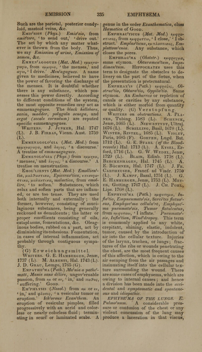 Such are the parietal, posterior condy- loid, mastoid veins, &c. Emis'sion (Pliy&.) Emis'sio, from emit'tere, ' to send out,' ' drive out.' The act by which any matter what- ever is thrown from the body. Thus, we say Emission of urine, Emission of semen, &c. Emmen'agogues {Mat. Med.) t^iur^va- yto/a, from tuiitiva, ' the menses,' and ayio,' I drive.' Men'agogues. A name given to medicines, believed to have the power of favoring the discharge of the menses. It is doubtful whether there is any substance, which pos- sesses this power directly. According to different conditions of the system, the most opposite remedies may act as emmenagogues. The black hellebore, savin, madder, polygala senega, and ergot (secale cornutum) are reputed specific emmenagogues. Writers. J. Junker, Hal. 1747 (L). J. B. FiRBAS, Vienn. Aust. 1759 (L). Emmenagolo'gia {Mat. Med.) from itif.itjvayi>>Ya, and ).oyo?, ' a discourse.' A treatise of emmenagogues. Emmesolo'gia (Phijs.) from luurjva, ' menses,' and i.oyo?, ' a discourse.' A treatise on menstruation. Emol'lients {Mat. Med.) EmoUien'- tia, ^ia).9ay.xiy.a, Epiccras'tica, tTciy.fQa- OTixa, uu}.ay.rixa, malactica, from emol- lire, ' to soften.' Substances, which relax and soften parts that are inflam- ed, or are too tense. They are used both internally and externally ; the former, however, consisting of muci- laginous substances, being generally reckoned as demulcents ; the latter or proper emollients consisting of oils, cataplasms, fomentations, &c. Oleag- inous bodies, rubbed on a part, act by diminishing its cohesions. Fomentation, in cases of internal inflammation, act probably through contiguous sympa- thy. (G) Erweichungsmittel. Writers. G. E. Hamberger, Jbubb, 1737 (L). M. Alberti, Hal. 1743 (L). J. D. Grau, Lemgo, 17(i.5 (G). Empathe'ma {Path.) Ma'nia a pathe'- mate, Manie sans dilire, ungov'ernable passion, from (u or ev, ' in,' and naSog, ' suffering.' Good. Em'phlysis {JVosol.) from tu or tv, ' in,' and cplvatc, ' a vesicular tumor or eruption.' Ich'orous Exan'them. An eruption of vesicular pimples, filled progressively with an acrid and color- less or nearly colorless fluid ; termin- ating in scurf or laminated scabs. A genus in the order Exanthematica, class Hamatica of Good. Emphrac'ticus {Mat. Med.) tuoiga- y.Tiy.og, from (uifoaXTuy,' I close,' ' I ob- struct.' Emplas'ticus, lun/.aarty.og, Em- plattom'enos. Any substance, which closes the pores. Emphrag'ma (Obstetr.) lucpQayiia, same etymon. Obturamen'tum, Irnpe- dimenHum. Hippocrates uses this term to designate the obstacles to de- livery on the part of the foetus, when the presentation is preternatural. Emphrax'is {Path.) ctiipnuhg, Ob- struc'tio, Obtura'tio, Oppila'tio. Same etymon. An Emharrus or repletion of canals or cavities by any substance, which is either morbid from quantity or quality. (G) Verstopfung. Writers on obstructions. A. Pla- ner, Tubing. 1583 (L). Schenck, Jense, 1665 (L). Niewentydt, Ultraj. 1676 (L). Schilling, Basil, 1678 (L). Winter, Rintel,, 1685 (L). Violet, Paris, 1685 (F). Gorter, Lugd. Bat. 1712 (L). G. E. Stahl (of the Blood- vessels) Hal. 1713 (L). A. Eysel, Er- ford, 1716 (L). G. W. Wedel, Jenee, 1729 (L). Blair, Edinb. 1738 (L). Berckenhagen, rial. 1745 (L). A. E. BUcHNER, Hal. 1747 (L). J. Fr. Cartheuser, Francf. ad Viadr. 1750 (L). J. Kampf, Basal, 1751 (L). G. E. Hamberger, Jenee, 1753 (L). Mey- er, Getting. 1767 (L). J. Ch. Pohl, Lips. 1768 (L). Emphyse'ma {Path.) eficfvnrifia, In- fla'tio, Empncumato'sis, Sarci'tes flatuo'- sus, Emphyse'ma cellula're, Emphi/se'- ma pncumato'sis, Tumor fliitulcntus, from fiufvaao), ' I inflate.' Pneumato'- sis, Injia'tion, Wind'dropsy. This term is commonly applied to any white, crepitant, shining, elastic, indolent, tumor, caused by the introduction of air into the cellular texture. Injuries of the larynx, trachea, or lungs; frac- tures of the ribs or wounds penetrating the chest, are the most frequent causes of this affection, which is owing to the air escaping from the air passages and insinuating itself into the cellular tex- ture surrounding the wound. There are some cases of emphysema, which are owing to internal causes ; and hence a division has been made into the acci- dental and symptomatic and spontane- ous and idiopathic. EPHYSE'MA OF THE LUNGS. E. Pulmo'uum. A considerable pres- sure or contusion of the chest or any violent concussion of the lung may produce a laceration in that viscus,