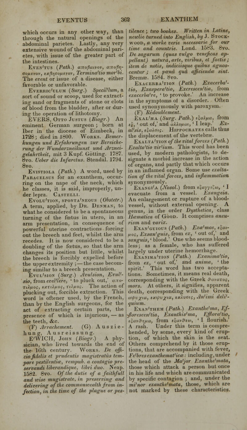 which occurs in any other way, than through the natural openings of the abdominal parietes. Lastly, any very extensive wound of the abdominal pari- etes, with issue of the greater part of the intestines. Even'tus {Path.) ano^uivov, ttno(ii]- oojiiivov, fx^tjooutvor, Termina'tio mor'bi. The event or issue of a disease, either favorable or unfavorable. EvERRic'uLUM (Surg.) Specil'lum, a sort of sound or scoop, used for extract- ing sand or fragments of stone or clots of blood from the bladder, after or dur- ing the operation of lithotomy. EVERS, Otto Justus (fiio^r.) An eminent German surgeon ; born at Iber in the diocese of Eimbeck, in 1728; died in 1800. Works. Bemcr- kungen und Erfahrungcn zur Bereiche- rung der Wundarzneikunst und Arznci- gelahrtheit, mit 3 Kupf Getting. 1787. 8vo. Ueber die Infarclus. Stendal. 1794. 8vo. EvisTioLA (Path.) A word, used by Paracelsus for an exanthem, occur- ring on the nape of the neck, which he classes, it is said, improperly, un- der lepra. Castelli. Evolu'tion, sponta'neous (Ohstctr.) A term, applied, by Dr. Denman, to what he considered to be a spontaneous turning of the foetus in utero, in an arm presentation, in consequence of powerful uterine contractions forcing out the breech and feet, whilst the arm recedes. It is now considered to be a doubling of the foetus, so that the arm changes its position but little, whilst the breech is forcibly expelled before the upper extremity ; — the case becom- ing similar to a breech presentation. Evul'sion (Surg.) Avulsion, EvuV- sio, from evel'lere, ' to pluck out,' uno- TiXuog, ixriluoi, rdtioc. The action of plucking out, forcible extraction. This word is oftener used, by the French, than by the English surgeons, for the act of extracting certain parts, the presence of which is injurious, — as the teeth, &c. (F) Arrachcment. (G) A u s z i e - hung. Ausreissung. E'W'lCH, John (Biogr.) A phy- sician, who lived towards the end of the' ICth century. Works. Be offi- cio fidelis et prudcntis magistratus tem- pore pestihntim, rempuh. a contagio pre- servandi liberandique, libri duo. Neap. 1582. 8vo. Of the dutie of a faithfull and icise mugistrate. in preserving and delivering of the commomcealth from in- fection, in the time of the plague or pes- tilence ; two hookes. Written in Latine, newlie turnedinto English, by J. Stock- wood, a worke verie ntcessarie for our time and countrie. Lond. 15^3. 8vo. De sagarum (quas vulgo veneficas ap- pellant) ruitura, arte, viribus, et fuctis ; item de notis, indiciisque quibus agnos- cantur; et pmid qua ajjiciendce sint. BremoB. 1584. 8vo. Exacerba'tion (Path.) Exacerba'- tio, ExusperaUio, Excrescen'tia, from exactrba're, ' to provoke.' An increase in the symptoms of a disorder. Often used synonymously with paroxysm. (F) Redoublanent. Exal'ma (Surg. Path.) ckaf-na, from li, ' out of,' and uXXoiiui,' I leap.' Ex- al'sis, ctukatg. Hippocrates calls thus the displacement of the vertebra. Exalta'tion of the vital forces (Path.) Exalta'tio vir'ium. This word has been used, by modern pathologists, to de- signate a morbid increase in the action of organs, and partly that which occurs in an inflamed organ. Some use exalta- tion of the vital forces, and inflammation synonymously. Exangi'a (Kosol.) from i^ayyitw, ' I evacuate from a vessel. Exangeia. An enlargement or rupture of a blood- vessel, without external opening. A genus, in the order Dysthetica, class Hcematica of Good. It comprises aneu- rism and varix. Exan'guious (Path.) Exa'mos, i^ai- 110?, Exsan'guis, from ex, ' out of,' and sanguis,' blood.' One who seems blood- less; as a female, who has suffered largely under uterine hemorrhage. Exanima'tion (Path.) Exanima'tio, from ex, ' out of,' and anima, ' the spirit.' This word has two accepta- tions. Sometimes, it means real death, corresponding with the Greek ^ururog, mors. At others, it signifies, apparent death, corresponding with the Greek axjJvxiu, ey.xjJv/KX, ix/.voig, An'imi deW- quium. Exan'them (Path.) Exanthe'ma, Ef- ■fiorcscen'tia, Exanthis'ma, Efflora'tio, f'iurdyjiia, from f£ur^£u), ' I flourish.' A rash. Under this term is compre- hended, by some, every kind of erup- tion, of which the skin is the seat. Others comprehend by it those erup- tions, that are accompanied with fever, Fe'brcs cxanthemat'icce: including, under ' the head of the Ma'jor Exanthe'mata, those which attack a person but once in his life and which are communicated by specific contagion ; and, under the mi'nor exanthe'mata, those, which are not marked by these characteristics.