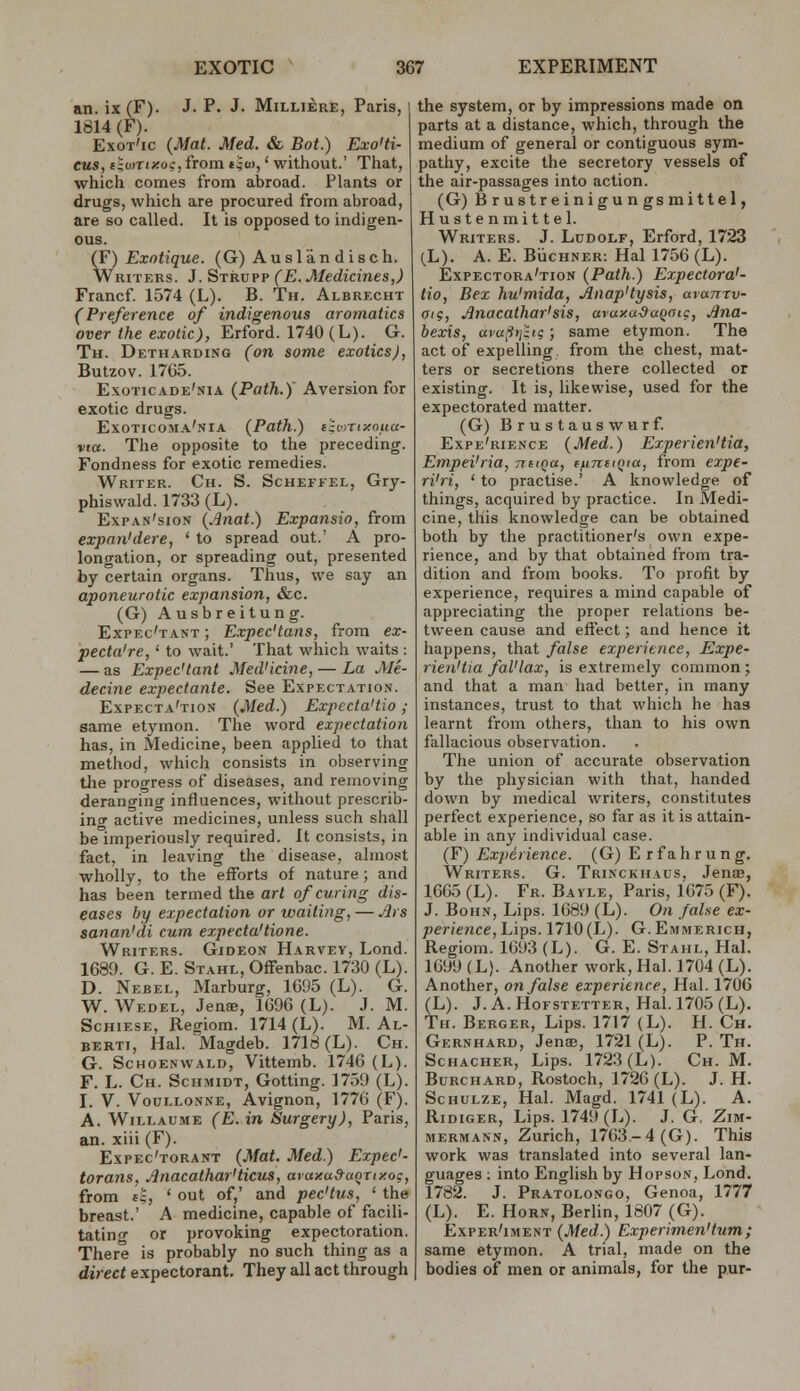 an. ix (F). J. P. J. Milliere, Paris, 1814 (F). Exot'ic (Mat. Med. & Bot.) Exo'ti- eus, elunixo:, from tjto,' without.' That, which comes from abroad. Plants or drugs, which are procured from abroad, are so called. It is opposed to indigen- ous. (F) Exotique. (G) Auslandisch. Writers. J. Strupp (E. Medicines,) Francf 1574 (L). B. Th. Albrecht (Preference of indigenous aromatics over the exotic), Erford. 1740 (L). G. Th. Detharding (on some exotics), Butzov. 1765. Exoticade'nia (Path.) Aversion for exotic drugs. Exoticoma'nia (Path.) t^oTixoua- via. The opposite to the preceding. Fondness for exotic remedies. Writer. Ch. S. Scheffel, Gry- phiswald. 1733 (L). Expan'sion (Anat.) Expansio, from expan'dere, ' to spread out.' A pro- longation, or spreading out, presented by certain organs. Thus, we say an aponeurotic expansion, &.c. (G) Ausbreitung. Expec'tant ; Expec'tans, from ex- pecta're, ' to wait.' That which waits : — as Expec'tant Med'icine, — La Me- decine expectante. See Expectation. Expecta'tion {.Med.) Expecta'tio ; same etymon. The word expectation has, in Medicine, been applied to that method, which consists in observing tlie progress of diseases, and removing deranging influences, without prescrib- ing active medicines, unless such shall be imperiously required. It consists, in fact, in leaving the disease, almost wholly, to the efforts of nature; and has been termed the art of curing dis- eases by expectation or waiting, — ^»s sanan'di cum expecta'tione. Writers. Gideon Harvey, Lond. 1689. G. E. STAHL,Ofrenbac.l730(L). D. Nebel, Marburg, 1695 (L). G. W. Wedel, Jense, 1696 (L). J. M. Schiese, Regiom. 1714 (L). M. Al- BERTi, Hal. Magdeb. 1718 (L). Ch. G. ScHOENWALD, Vittemb. 1746 (L). F. L. Ch. Schmidt, Gotting. 1759 (L). I. V. VouLLONNE, Avignon, 1776 (F). A. WiLLAUME (E.in Surgery), Paris, an. xiii (F). Expec'torant {Mat. Med) Expec'- torans, Anacathar'ticus, ataxa&aoTty.oc, from t|, 'out of,' and pec'tus, ' the breast.' A medicine, capable of facili- tating or provoking expectoration. There is probably no such thing as a direct expectorant. They all act through the system, or by impressions made on parts at a distance, which, through the medium of general or contiguous sym- pathy, excite the secretory vessels of the air-passages into action. (G) Brustreinigungsmittel, Hustenmittel. Writers. J. Ludolf, Erford, 1723 (L). A. E. BiicHNER: Hal 1756 (L). Expectora'tion {Path.) Expectora'- tio, Bex hu'mida, Anap'tysis, avanrv- aig, Jlnacathar'sis, araxaSaQoic, Jina- bexis, ava^iyjhg; same etymon. The act of expelling, from the chest, mat- ters or secretions there collected or existing. It is, likewise, used for the expectorated matter. (G) Brustauswurf. Expe'rience {Med.) ExperienHia, Empei'ria, tcbiqu, ifintiQia, from expe- ri'ri, ' to practise.' A knowledge of things, acquired by practice. In Medi- cine, this knowledge can be obtained both by the practitioner's own expe- rience, and by that obtained from tra- dition and from books. To profit by experience, requires a mind capable of appreciating the proper relations be- tween cause and effect; and hence it happens, that false experience, Expe- rien'tia fal'lax, is extremely common ; and that a man had better, in many instances, trust to that which he has learnt from others, than to his own fallacious observation. The union of accurate observation by the physician with that, handed down by medical writers, constitutes perfect experience, so far as it is attain- able in any individual case. (F) Experience. (G) E r f a h r u n g. Writers. G. Trinckhaus, JenjB, 1665 (L). Fr. Bayle, Paris, 1675 (F). J. BoHN, Lips. 1689 (L). On fal.se ex- perience. Lips. 1710(L). G. Emmerich, Regiom. 1693 (L). G. E. Stahl, Hal. 1699 (L). Another work, Hal. 1704 (L). Another, on false experience, Hal. 1706 (L). J. A. Hofstetter, Hal. 1705 (L). Th. Berger, Lips. 1717 (L). H. Ch. Gernhard, Jenae, 1721 (L). P. Th. ScHACHER, Lips. 1723 (L). Ch. M. Burchard, Rostoch, 1726 (L). J. H. Schulze, Hal. Magd. 1741 (L). A. Ridiger, Lips. 1749 (L). J. G, Zim- MERMANN, Zurich, 1763.-4 (G). This work was translated into several lan- guages : into English by Hopson, Lond. 1782. J. Pratolongo, Genoa, 1777 (L). E. Horn, Berlin, 1807 (G). Exper'iment {Med.) Experimen'tum; same etymon. A trial, made on the bodies of men or animals, for the pur-