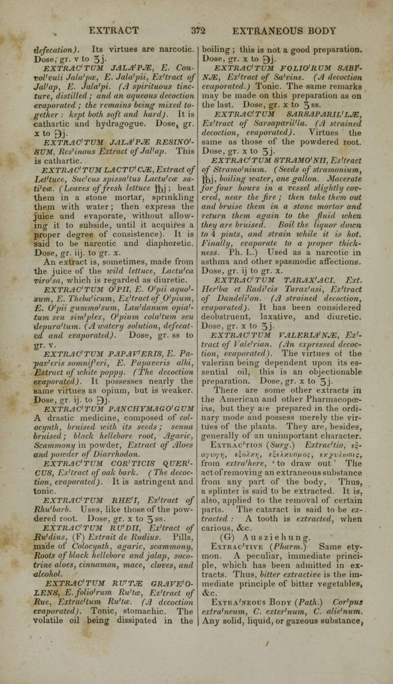 defecation). Its virtues are narcotic. Dose, gr. v to 5j- EXTRAC'TUM JALA'PM, E. Con- vol'vuli Jala'jjCB, E. Jala'pii, Ex'tract of Jal'ap, E. Jala'pi. (Jl spirituous tinc- ture, distilled ; and an aqueous decoction evaporated.; the remains being viixed to- gether : kept both soft and hard). It is cathartic and hydragogue. Dose, gr. X to 9j. EXTRAC'TUM JALA'PI RESINO'- 8UM, Rcs'inous Extract ofJaVap. Tliis is cathartic. EXTRAC'TUMLACTTJiCM, Extract of Let'tuce, Suc'cus spissaUus Lactu'cce sa- tVvae. (Leaves of fresh lettuce fjjj ; beat them in a stone mortar, sprinkling them with water; then express the juice and evaporate, without allow- ing it to subside, until it acquires a proper degree of consistence). It is isaid to be narcotic and diaphoretic. Dose, gr. iij. to gr. x. An extract is, sometimes, made from the juice of tlie ivild lettuce, Lactu'ca ■viro'sa, which is regarded as diuretic. EXTRAC'TUM O'PII, E. O'pii aquo'- sum, E. Thebu'icum, Ex'tract of O'pium, E. O'pii gummo'sum, Lau'danum opia'- tum seu sim'plcx, O'pium cola'turn seu vLepura'tum. (A watery solution, defecat- ed and evaporated). Dose, gr. ss to gr. V. EXTRAC'TUM PAPAV'ERJS, E. Pa- ■pav'eris somnif'eri, E. Pupavcris alhi. Extract of white poppy. (The decoction evaporated). It possesses nearly the ■same virtues as opium, but is weaker. Dose, gr. ij. to ^j. EXTRAC'TUM PANCHYMAGO'GUM A drastic medicine, composed of col- ocynth, bruised with its seeds; scniia bruised; black hellebore root. Agaric, Scammony in powder. Extract of Aloes and powder of Diarrhodon. EXTRAC'TUM COR'TICIS qUER'- CUS, Ex'tract of oak bark. (The decoc- tion, evaporated). It is astringent and tonic. EXTRAC'TUM RHE'I, Ex'tract of Rhu'barb. Uses, like those of the pow- dered root. Dose, gr. x to 5ss. EXTRAC'TUM RU'DII, Ex'tract of Ru'dius, (F) Extrait de Rudius. Pills, made of Colocynth, agaric, scammomj. Roots of black hellebore and jalap, soco- trine aloes, cinnamon, mace, cloves, and alcohol. EXTRAC'TUM RVTM GRAVE'O- LENS, E.folio'rum Ru'tce, Ex'tract of Rue, Extrac'tum Ru'tcc. (A decoction evaporated). Tonic, stomachic. The volatile oil being dissipated in the boiling ; this is not a good preparation. Dose, gr. x to ^j. EXTRAC'TUM FOLIO'RUM SABt- NJE, Ex'tract of Sa'vine. (A decoction evaporated.) Tonic. The same remarks may be made on this preparation as on the last. Dose, gr. x to 5ss. EXTRAC'TUM 8ARSAPARIL'LJE, Ex'tract of Sarsaparil'la. (A strained decoction, evaporated). Virtues the same as those of the powdered root. Dose, gr. x to 5j- EXTRAC'TUM STRAMO'NII, Ex'tract of Stramo'niwm. (Seeds of stramonium, J^j, boiling water, one gallon. Macerate for four hours in a vessel slightly cov- ered, near the fire ; then take them out and bruise them in a stone mortar and return them again to the fluid when they are bruised. Boil the liquor down to 4 pints, and strain while it is hot. Finally, evaporate to a proper thick- ness. Ph. 1..) Used as a narcotic in asthma and other spasmodic aflections. Dose, gr. ij to gr. x. EXTRAC'TUM TARAX'ACI, Ext. Her'bcE et Radi'cis Tarax'usi, Ex'tract of DandeU'on. (A strained decoction, evaporated). It has been considered deobstruent, laxative, and diuretic. Dose, gr. x to 5j- EXTRAC'TUM VALERIA'NJE, Ex'- tract of Vale'riiin. (An expressed decoc- tion, evaporated). The virtues of the valerian being dependent upon its es- sential oil, this is an objectionable preparation. Dose, gr. x to 5j- There are some other extracts in the American and other Pharmacopce- ias, but they aie prepared in the ordi- nary mode and possess merely the vir- tues of the plants. They are, besides, generally of an unimportant character. Extrac'tion (Surg.) Extrac'tio, t'i- aywyy], icokxtj, tStXzuffuoc, cx/v/.otaig, from extra'here, 'to draw out' The act of removing an extraneous substance from any part of the body, Thus, a splinter is said to be extracted. It is, also, applied to the removal of certain parts. The cataract is said to be ex- tracted : A tooth is extracted, when carious, &c. (G) Ausziehung. Extrac'tive (Pha.rrn.) Same ety- mon. A peculiar, immediate princi- ple, which has been admitted in ex- tracts. Thus, bitter extractive is the im- mediate principle of bitter vegetables, &c. Extra'neous Body (Path.) Cor'pus extra'neum, C. exter'num, C. alie'num. Any solid, liquid, or gazeous substance,