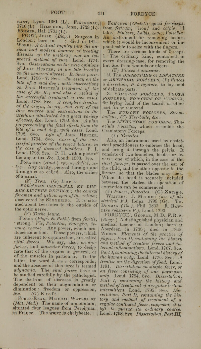 FOOT RANT, Lyon. 1G81 (L). Finckenau, 1710 (L) HiLscHER, Jenae, 1729 rU. BoHMER, Ha]. 17dl (L). FOOT, Jesse (Biog.) Surgeon in London; born in ; died in 181-. Works. .4 critical inquiry into the an- cient and modern manner of ireatin diseases of the urethra; and an im- proved method of cure. Lond. 1774. 8vo. Observations on the neiv opinions of John Hunter, in his late treatise on the venereal disease. In three parts. Lend. 178G-7. 8vo. .^n essay on the bite of a mad doer.. ,^,,7/^ observations on John Hunter's treatment of the case of Mr. R. ,■ and also a recital of the sur.ces.ful treatment of two case's. Lond. 1788. 8vo. J complete treatise of the origin, theory, and cure of the lues venerea and obstructions in the urethra : illustrated bi/ a great variety of cases, &CC. Lond. ]7!)2.4to. Apian for jireventing the fatal effects from the bite of a mad dog, with cases. Lond. 1792. 8vo. Life of John Hunte^i. Lond. 1794. 8vo. Cases of the suc- ce.ssjul practice of the vesica! lutura, in the case of diseased bladders. P. I. Lond. 1798. 8vo. P. II, with a plate of the apparatus, &c. Lond. 1803. 8vo. Fora'men (Anat.) Toi,i,a, AuHos, av- 7.og. Any cavit\^ pierced through and through is so called. Also, the orifice of a canal. (F) Trou. (G) Loch. FORJl'MEN CENTRJi'LE ET LIM'- BUS LU'TEUS RET'IN^; the central foramen and yellow spot if the retina; discovered by Sommering. It is situ- ated about two lines to the outside of the optic nerve. (F) Tache jnune. Force {Phys. <Si. Path.) from for'tis, ' strong.' Vis, Polen'tia, Energ'i'a, Hv- rainc, y.naruq. Any power, which pro- duces an action. Those powers, which are inherent to organization, are called vital forces. We say, also, organic forces, and muscular forces, to desig- nate tiiat of the organs in general, or of the muscles in particular. To the latter, the word Swuinc corresponds; and the absence of this force is termed adynamia. Tlie vital forces have to be studied carefully by the pathologist. The doctrine of diseases is greatly dependent on their augmentation or diminution ; freedom or oppression, &c. (G) Kraft. Force-Real, Mineral Waters of {Mat. Med.) The name of a mountain, situated four leagues from Perpignan in France. The water is chalybeate, For'ceps (Obstel.) quasi fer'riceps, from fer'rum, ' iron,' and ca'pio, ' I take.' Pin'cers, La'bis, /.a^ig, rolsel'l<s. An instrument for removing bodies, which it would be inconvenient or im- practicable to seize wi*h the fingers. There are various kinds of forceps. 1. The ordinary kind, contained in every dressing-case, for removing the lint &c. from wounds or ulcers. (F) I'inces a anneaux. 2. The DISSECT'ING or LIG'ATURE or ARTE'RIAL FOR'CEPS, (F) Pinces a dissection, P. a. ligature, to lay hold of delicate parts. 3. POL'YPUS FOR'CEPS, TOOTH FOR'CEPS, FOR'CEPS OF IIUSEUX, for laying hold of the tonsils or other parts to be removed. The BUL'LET FOR'CEPS. Strom- bul'nis, (F) Tire-balle, &c. The LITHOT'OMY FOR'CEPS, Ten-' ac'ula Volsel'la, which resemble the Craniotomy Forceps. (F) Tenettes. Also, an instrument used by obstet- rical practitioners to embrace the head, and bring it through the pelvis. It consists of two branches, blades or le- vers; one of which, in the case of the short forceps, is passed over t'le ear of the child, and the other opposite to the former, so that the blades may lock. When the head is securely included between the blades, the operation of extraction can be commenced. fF) Pinces, Pincettes. (G) Zange. Writers. J. Mulder (use of ob- stetrical P.), Leipz. 1798 (G). Th. Denman (Do.), Phil. 1603. R. Raw- lins (obstetric P.), Lond. 1793. FORDYCE', George, M.D.,F.R.S. (Biogr.) A distinguished physician and medical teacher of London; born at Aberdeen in 1736 ; died in 1802. Works. Elements of the practice of physic. Part II, containing the history and method of treating fevers and i?i- ternal njlammations. Lond. 1767. 8vo. Part I, containing the internal history of the human body. Lond. 1770. 8vo. A treatise on the digestion of food. Lond. 1791. Dissertation on simple fever, or on fever consisting of one paroxysm only. Lond. 1794. 8vo. Dissertation, Part I, containing the history and method of treatment of a regular'tertian intermittent. Lond. 1795. 8vo. IMs- seriation. Part Ii, containing the hisr tory and method of treatment of a regular continued fever, .supposing it is left to pursue its ordinary course. Lond. 1798.8vo. Dissertation, Part JJl,