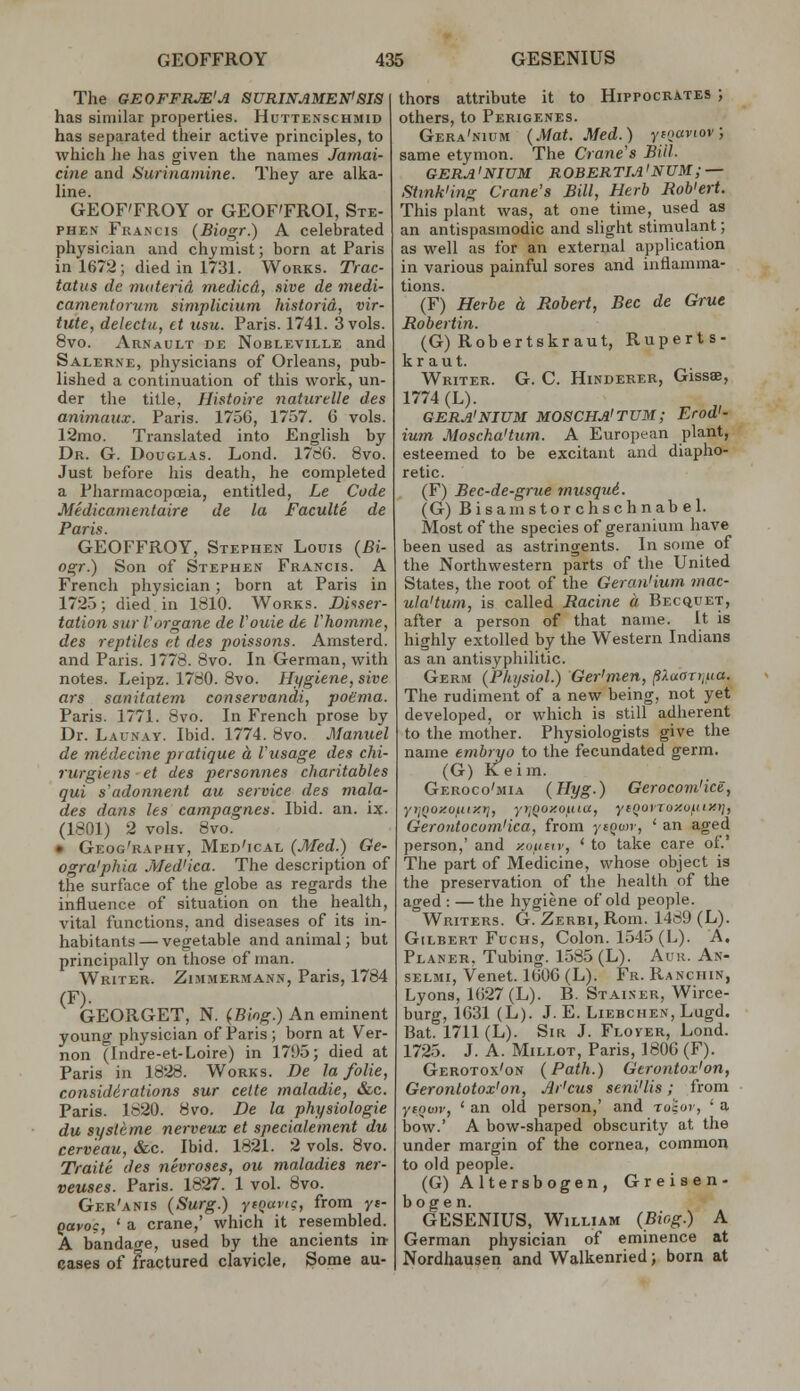 The GEOFFRM'A SURINAMEN'8J8 has similar properties. Huttenschmid has separated their active principles, to whicli he has given the names Jariiai- cine and Surinaniine. They are alka- line. GEOF'FROY or GEOF'FROI, Ste- phen Francis (Biogr.) A celebrated physician and chymist; born at Paris in 1672; died in 1731. Works. Trac- tatus de riuiterid niedicd, sive de medi- camentorum simplicium historid, vir- tute, delectu, et usu. Paris. 1741. 3 vols. 8vo. Arnault de Nobleville and Salerne, physicians of Orleans, pub- lished a continuation of this work, un- der the title, Histoire naturtUe des animaux. Paris. 1756, 1757. 6 vols. 12mo. Translated into English by Dr. G. Douglas. Lond. 17d6. 8vo. Just before his death, he completed a Pharmacopoeia, entitled, Le Code Medicamentaire de la Faculte de Paris. GEOFFROY, Stephen Louis {Bi- ogr.) Son of Stephen Francis. A French physician; born at Paris in 1725; died in 1810. Works. Di-^ser- tation snr Vorgane de I'ouie de Vhomme, des reptiles et des poissons. Amsterd. and Paris. 1778. 8vo. In German, with notes. Leipz. 1780. Bvo. Hygiene, sive a7-s sanitatem conservandi, poema. Paris. 1771. 8vo. In French prose by Dr. Launay. Ibid. 1774. Bvo. Manuel de m6decine pratique a Viisage des chi- rurgiens et des personnes charitables qui s'adonnent au service des mala- des dans les campagnes. Ibid. an. ix. (1801) 2 vols. 8vo. • Geog'raphy, Med'ical (Med.) Ge- ogra'phia Med'ica. The description of the surface of the globe as regards the influence of situation on the health, vital functions, and diseases of its in- habitants— vegetable and animal; but principally on those of man. Writer. Zimmermann, Paris, 1784 (F)- GEORGET, N. {Bing.) An eminent young physician of Paris ; born at Ver- non (Indre-et-Loire) in 17i)5; died at Paris in 1828. Works. De la folie, considerations sur cette maladie, &c. Paris. 1820. Bvo. De la physiologie du sysleme nerveitx et specialement du cerv'eau, &c. Ibid. 1821. 2 vols. Bvo. Traite des nevroses, ou maladies ner- veuses. Paris. 1827. 1 vol. 8vo. Ger'anis (Surg.) yfoaiic, from yt- gavoc, ' a crane,' which it resembled. A bandao-e, used by the ancients in- cases of fractured clavicle, Some au- thors attribute it to Hippocrates ; others, to Perigenes. Gera'nium (Mat. Med.) yipaviov, same etymon. The Crane's Bill. GERA'NIUM ROBERTIA'NUM; — Stmk'ing Crane's Bill, Herb Rob'ert. This plant was, at one time, used as an antispasmodic and slight stimulant; as well as for an external application in various painful sores and inflamma- tions. (F) Herbe a Robert, Bee de Grue Robertin. (G) Robertskraut, Ruperts- kraut. Writer. G. C. Hinderer, Gissae, 1774 (L). GERA'NIUM MOSCHA'TUM; Erod'- ium Moscha'tum. A European plant, esteemed to be excitant and diapho- retic. (F) Bec-de-grue musqu6. (G) Bisainstorchschnabel. Most of the species of geranium have been used as astringents. In some of the Northwestern parts of the United States, the root of the Gera7i'ium mac- ula'tum, is called Racine a Becquet, after a person of that name. It is highly extolled by the Western Indians as an antisyphilitic. Gerim (Physiol.) Ger'men, ^Xaarr,ua. The rudiment of a new being, not yet developed, or which is still adherent to the mother. Physiologists give the name embryo to the fecundated germ. (G) Keim. Geroco'mia (Hyg.) Gerocovi'ice, yrif^oxouiitt], yrjQoxouia, yiQovToy.oiiixt}, Gero7itocom'ica, from ysQwr, ' an aged person,' and y.ounr, ' to take care of.' The part of Medicine, whose object is the preservation of the health of the an^ed : —the hygiene of old people. Writers. G. Zerbi, Rom._1489 (L). Gilbert FucHs, Colon. 1545 (L). A. Planer, Tubing. 1585 (L). Auk. An- SELMi, Venet. KiOG (L). Fr. Ranchin, Lyons, 1627 (L). B. Stainer, Wirce- burg, 1631 (L). J. E. Liebchen, Lugd. Bat. 1711 (L). Sir J. Flover, Lond. 1725. J. A. Millot, Paris, 1806 (F). Gerotox'on (Path.) Gtrontox'on, Gerontotox'on, Ar'cus seni'lis; from yioov, ' an old person,' and to'iov, ' a bow.' A bow-shaped obscurity at the under margin of the cornea, common to old people. (G)Altersbogen, Greisen- GESENIUS, William (Biog.) A German physician of eminence at Nordhausen and Walkenried; born at