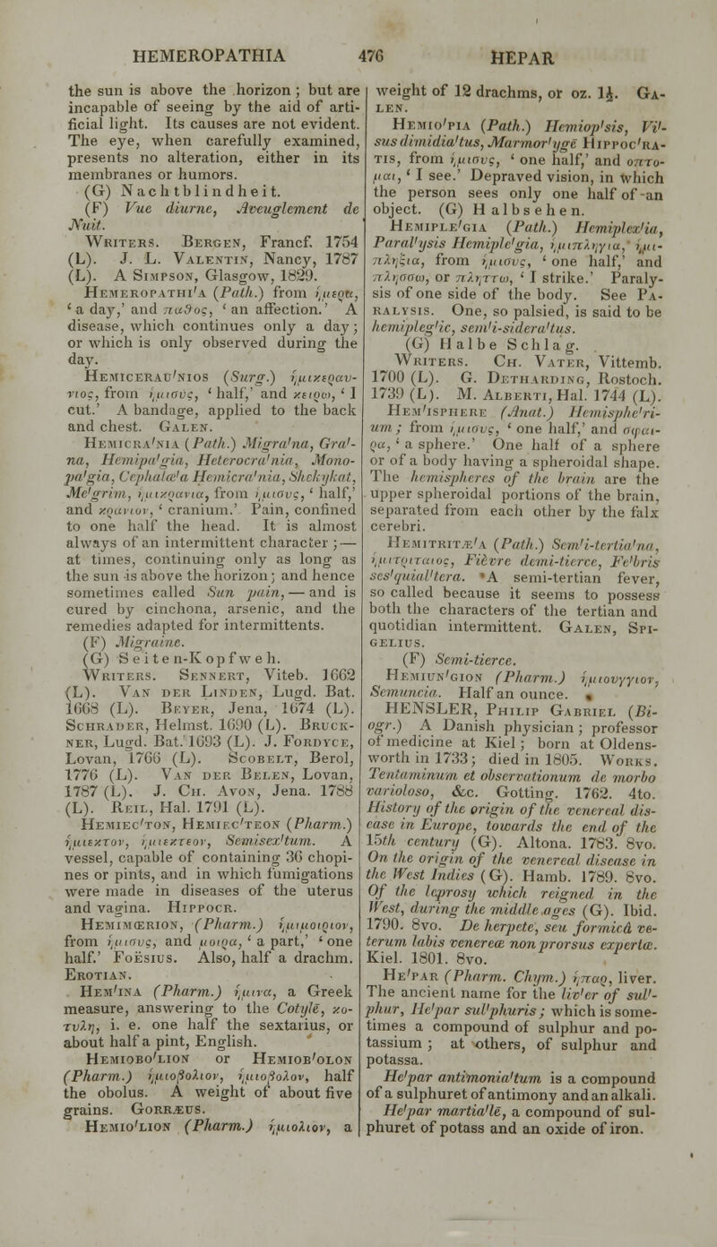 HEMEROPATHIA 47G HEPAR the sun is above the horizon ; but are incapable of seeing by the aid of arti- ficial light. Its causes are not evident. The eye, when carefully examined, presents no alteration, either in its membranes or humors. (G) Nachtblindheit. (F) Vue diurne, Aveuglement de JVuit. Writers. Bergen, Francf. 1754 (L). J. L. Valentin, Nancy, 1787 (L). A Simpson, Glasgow, 1829. Hemeropathi'a (Path.) from ifitQtc, 'a da)',' and nado<;, ' an affection.' A disease, which continues only a day; or which is only observed during the day. Hemicerau'nios (Surg.) i^uiy.iQav- fioc, from ^inav?, 'half,' and xeiovt, ' I cut.' A bandage, applied to the back and chest. Galen. Hemicra'nia {Path.) Migra'na, Gra'- na, Hcmipa'gia, Hcterocra'nia, Mono- pa'gia, Cephaloi'a Hemicra'nia, Shckykat, Me'grim, ijUixouvta, from i,uiavg, ' half,' and yQuviuv, ' cranium.' Pain, confined to one half the head. It is almost always of an intermittent character ; — at times, continuing only as long as the sun is above the horizon; and hence sometimes called Sun jmin, — and is cured by cinchona, arsenic, and the remedies adapted for intermittents. (F) Migraine. (G) S e i te n-K opf w e h. Writers. Sennert, Viteb. 1G62 (L). Van der Linden, Lugd. Bat. 1GG8 (L). Bf.yer, Jena, 1674 (L). ScHRADER, Helmst. 1G90 (L). Bruck- ner, Lugd. Bat.'lG93 (L). J. Fordyce, Lovan, 17GG (L). Scobelt, Berol, 1776 (L). Van der Belen, Lovan, 1787 (L). J. Ch. Avon, Jena. 1788 (L). RuiL, Hal. 1791 (L). Hemiec'ton, Hemiec'teon (Pharm.) y^uuy.Tov, i^uiaxreor, Scmiscx'tum. A vessel, capable of containing 3G chopi- nes or pints, and in which fumigations were made in diseases of the uterus and vagina. Hippocr. Hemimcerion, (Pharm.) i,uiuotQior, from liiiavg, and iioi(>a, ' a pa,Tt,' 'one half.' FoEsius. Also, half a drachm. Erotian. Hem'ina (Pharm.) i,uira, a Greek measure, answering to the Cotyle, zo- rvXt], i. e. one half the sextaiius, or about half a pint, English. Hemiobo'lion or Hemiob'olon (Pharm.) i^iiiofioXtov, i^uiofioXov, half the obolus. A weight of about five grains. Gorr.5:us. Hemio'lion (Pharm.) r,iuoUov, a weight of 12 drachms, or oz. 1^. Ga- len. Hemio'pia (Path.) Hnniop'sis, Vi'- susdimidia'tus, Marmor'ijgc Hippoc'ra- Tis, from ijiinvc, ' one half,' and onro- fiai,' I see.' Depraved vision, in which the person sees only one half of -an object. (G) Halbsehen. Hemiple'gia (Path.) Hemiplex'ia, Paral'ijsis Hemiplegia, i,iiiTiX)jyia,' i^fic n.lij^ia, from i,inavg, ' one half,' and nXrjoaa), or nlr^rrw, ' I strike.' Paraly- sis of one side of the body. See Pa- ralysis. One, so palsied, is said to be hemipleg'ic, sein'i-sidera'tus. (G) Halbe Schlag. Writers. Ch. Vater, Vittemb. 1700 (L). G. Detiiarding, Rostoch. 1739 (L). M. Albert!, Hal. 1744 (L). Hem'isphere f^nat.) Hemisphe'ri- um; from i^uiavc, ' one half,' and a(pai- Qa, ' a sphere.' One half of a sphere or of a body having a spheroidal siiape. The hemispheres of the brain are the upper spheroidal portions of the brain, separated from each other by the falx cerebri. Hemitrit.e'a (Path.) Scm'i-tertia'na, i,uiTiJiTaioc, Fitvre dcmi-tiercc, Fe'hris ses'quial'tera. 'A semi-tertian fever, so called because it seems to possess both the characters of the tertian and quotidian intenuittent. Galen, Spi- GELIUS. (F) Semi-tierce. Hemiun'gion (Pharm.) ^novyyior, Scmuncia. Half an ounce. « HENSLER, Philip Gabriel (Bi- ogr.) A Danisli physician ; professor of medicine at Kiel; born at Oldens- worth in 1733; died in 1805. Works. Tentaminum et ohservationum de morho variolosa, &c. Getting. 1762. 4to. History of the origin of the venereal dis- ease in Europe, towards the end of the 15th century (G). Altona. 1783. Bvo. On the origin of the venereal disease in the West Indies (G). Hamb. 1789. 8vo. Of the leprosy which reigned in the West, during the middle.ages (G). Ibid. 1790. 8vo. De herpete, sen formicA ve- tcrum lahis venerea non prorsus experia. Kiel. 1801. 8vo. He'par (Pharm. Chym.) i^naq, liver. The ancient name for the liv'er of suV- phur, He'par sul'phuris ; which is some- times a compound of sulphur and po- tassium ; at others, of sulphur and potassa. He'par antimonia'tum is a compound of a sulphuret of antimony and an alkali. He'par martia'U, a compound of sul- phuret of potass and an oxide of iron.