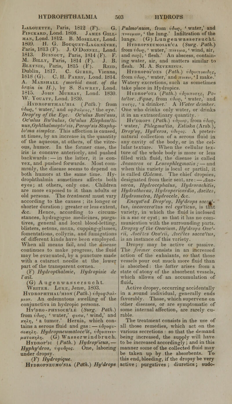 Lalouette, Paris, 1812 (F). G. PiNCKAKD, Lond. 1808. James Gill- man, Lond. 1812. B. Moseley, Lond. 1809. H. G. Bouquet-Lagenevre, Paris, 1813 (F). J. O'Donnel, Lond. 1813. Bus.vouT, Paris, 1814 (F). F. M. Billy, Paris, 1814 (F). J. B. Bleynie, Paris, 1815 (F). Reid, Dublin, 1817. C. Guber, Vienna, 1618 (G). C. H. Parry, Lond. 1814. A. Marshall (morbid anat. of the brain in H.), by S. Sawrey, Lond. 1815. John Murray, Loiad. 1830. W. YouATT, Lond. 1830. Hydrophthal'mia {Path.y from I'deuo, ' water,' and o(f9a/.iio:, ' the eye.' Drop'sy of the Eye. Oc'ulus Bovi'nus, Oc'ulus Bu'bulus, Oc'ulus Elephan'ti- nus,Ophthal>nopto'sis, Parop'sis Staphy- lo'ma simplex. This affection is caused, at times, by an increase in the quantity of the aqueous, at otliers, of the vitre- ous, humor. In the former case, tlie iris is concave anteriorly, and pushed backwards: — in the latter, it is con- vex, and pushed forwards. Most com- monly, the disease seems to depend on both humors at the same time. Hy- drophthalmia sometimes affects both eyes; at others, only one. Children are more exposed to it than adults or old persons. The treatment must vary according to the causes ; its longer or shorter duration ; greater or less extent, &c. Hence, according to circum- stances, hydragogue medicines, purga- tives, general and local blood-letting, blisters, setons, moxa, cupping-glasses, fomentations, collyria, and fumigations of different kinds have been employed. When all means fail, and the disease continues to make progress, the fluid may be evacuated, by a puncture made with a cataract needle at the lower part of the transparent cornea. (F) Hydropthalmie, Hydropisie de Vceil. (G) Augenwassersucht. Writer. Luke, JensE, 1803. Hydrophthal'mion {Path.) vSQocp&a/.- fiiov. An (Edematous swelling of the conjunctiva in hydropic persons. Hy'dro-physoce'le (Surg. Path.) from vdwn, ' water,' (pvaa,' wind,' and ytjXtj, ' a tumor.' Hernia, which con- tains a serous fluid and gas : —vSqatpv- aoK>i}.t]. Hydropneumatoce'le, iiSoonrev- ftaroxt]?.);. (G) Wasserwindbruch. Hydrop'ic (Path.) Hydropiicus,— Hyphy'dros, {(pvdQog. One, laboring under dropsy. (F) Hydropique. HyDROPNEUMo'NiA (Path.) Hy'drops Pulmo'num, from vSwq, ' water,' and nvivfiior, ' the lung.' Infiltration of the lungs. (G) Lungenwassersucht. HYnROPNEUMosAR'cA (Surg. Path.) from vSv^Q, ' water,' nrivua,' wind, air, and aaQz, ' flesh.' An abscess, contain- ing water, air, and matters similar to flesh. M. A. Severinus. Hydropoi'des (Path.) vdQumoeidi;?, from t'SwQ,' water,' and noievt,' I make.' Watery excretions, such as sometimes take place in Hydropics. HydROp'ota (Path.) rSooiroTriC, Po- ta'tor. ,1'quce, from viviQ, 'water,' and TioTii?, ' a drinker.' A IVate.r drinker. One who drinks only water, or drinks it in an extraordinary quantity. Hy'drops (Path.) v\wnp, from fSao, ' water,' Phlegmasia, Estiska (Arab.), Drop'sy, Hyd'cros, vSiooc. A preter- natural collection of a serous fluid in any cavity of the body, or in the cel- lular texture. When the cellular tex- ture of the whole body is more or less filled with fluid, the disease is called Anasarca or Leucophlegmatia ; — and when this variety is local or partial, it is called CEdema. The chief dropsies, designated from their seat, are: — Ana- sarca, Hydrocephalus, Hydrorachitis, Hydrothorax, Hydropericardia, Ascites, Hydrometra, Hydrocele, &c. EncysVed Drop'sy, Hy'drops sacc^- tus, incarcera'lus vel cys'ticus, is that variety, in whicli the fluid is inclosed in a sac or cyst; so that it has no com- munication with the surrounding parts. Dropsy of the Ovarium, Hy'drops Oca'- rii, Asci'tss Oca'rii, Asci'tes sacca'tus, is an instance of this variety. Dropsy may be active or passive. The former consists in an increased action of the exhalants, so that those vessels pour out much more fluid than is absorbed: the latter arises from a state of atony of the absorbent vessels, which allows of an accumulation of fluid. Active dropsy, occurring accidentally in a sound individual, generally ends favorably. Those, which supervene on other diseases, or are symptomatic of some internal affection, are rarely cu- rable. The treatment consists in the use of all those remedies, which act on the various secretions : so that the demand being increased, the supply will have to be increased accordingly; and in this manner some of the collected fluid may be taken up by the absorbents. To this end, bleeding, if the dropsy be very active ; purgatives ; diuretics; sudo<