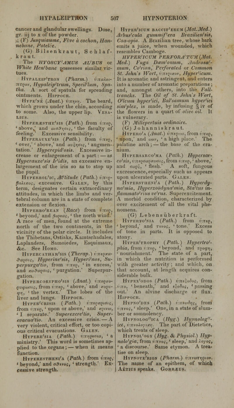 cancer and glandular swellings. Dose, gr. iij to X of the powder. ;..; (F) Jusquiaume, F^ve a cochon, Han- nebane, Potelce. (G)Bilsenkraut, Schlaf- kraut. The HYOSCY'AMUS AL'BUS or White Hen'bane possesses similar vir- tues. Hypaleip'tron {Phartn.) vnaXei- nrnov, Ht/paleip'trum, Specil'lum, Spa- tha. A sort of spatula for spreading ointments. Hippocr. Hype'ne (Anat.) vTctjyr]. The beard, which grows under the chin, according to some. Also, the upper lip. Vesa- LIUS. Hyper^sthe'sis (Path.) from vneQ, ' above,J and ccio&r^aig, ' the faculty of feeling.' Excessive sensibility. Hyperauxe'sis (Path.) from vjieo, * over,' ' above,' and av'i>jaig, ' augmen-. tation.' Hyperepid'osis. Excessive in- crease or enlargement of a part: — as Hyperauxe'sis Ir'idis, an excessive en- largement of the iris so as to stop up the pupil. Hyperbol'ic, At'titude (Path.) vrcfQ- pokiy.oi, excessive. Galen, by this term, designates certain extraordinary attitudes, in which the limbs and ver- tebral column are in a state of complete extension or flexion. Hvperbo'rean (Race) from vtciq, * beyond,' and ^Suoeag, ' the north wind.' A race of men, found at the extreme north of the two continents, in the vicinity of the polar circle. It includes the Thibetans, Ostiaks, Kamtschadales, Laplanders, Samoiedes, Esquimaux, &c. See Homo. Hypercathar'sis (Therap.) vTtioy.a- S-aoaig, Hyperine'sis, Hyperi'nos, Su- perpurga'tio, from vn:ea, ' in excess,' and xu&aootg, ' purgation.' Superpur- gation. HVPERCORYPHO'SIS (Auat.) VTTtQy.O- Qvifioydtg, from vrrtQ, ' above,' and xoqv- (ptj, ' the vertex.' The lobes of the liver and lungs. Hippocr. Hyper'crisis (Path.) vrrtnxQiaig, from TTttQ, ' upon or above,' and xoncu, ' I separate.' Siiperexcre'tio, Super- evacua'tio. An excessive crisis.— A very violent, critical effort, or too copi- ous critical evacuations. Galen. Hypere'sia (Path.) vnr.Qeaia, ' a ministry.' This word is sometimes ap- plied to the organs; — when it means function. Hyperestheni'a (Path.) from vjitQ, ' beyond,' and o&svog, ' strength).' Ex- pessive strength. Hyper'icum baccif'erum (Mat.Med.) Arbus'cula gummif'era Brazilien'sis, Caa-opia. A Brazilian tree, whose bark emits a juice, when wounded, which resembles Gamboge. HYPER'ICUM PERFORA'TUM(Mat. Med.) Fuga Dcem'onum, Androsa'- mum, Co'rion, Perforated or Common St. John's Wort, vufQiy.ov, Hyper'icum. It is aromatic and astringent, and enters into a number of aromatic preparations ; and, amongst others, into the Fall- trancks. The Oil of St. John's Wort, O'lcum hyper'ici, Bal'samum hyper'ici sim'plex, is made, by infusing § iv of the flowers in a quart of olive oil. It is vulnerary. (F) Millepertuis ordinaire. (G) Johanniskraut. Hypero'a (Anat.) vntQfuc, from vthq, ' upon,' and toov, ' a high place.' The palatine arch; — the base of the cra- nium. Hypersarco'ma (Path.) Hypersar- co'sis, vniQOaoxuyaig, from v/tiq, ' above,' and auQ^, ' flesh-' A soft, fungous excrescence, especially such as appears upon ulcerated parts. Galen. Hyperstheni'a (Path.) Hyperdy- na'mia, Hyperzoodyna'mia, Sta'liis in- flammato'rius ve'rus. Superexcitement. A morbid condition, characterized by over excitement of all the vital phe- nomena. (G) Lebens iib erkraf t. Hyperto'nia (Path.) from vntq, ' beyond,' and rovog, ' tone.' Excess of tone in parts. It is opposed to atony. Hyper'trophy (Path.) Hypertro'- phia, from V7TIQ, 'beyond,' and rooiprj, ' nourishment.' The state of a part, in which the nutrition is performed with greater activity ; and which, on that account, at length acquires con- siderable bulk. Hypex'odos (Path.) vnciodog, from rrro, ' beneath,' and t^o^og, ' passing out.' An alvine discharge or flux. Hippocr. Hypno'des (Path.) fTivu>Sr]g, from rnvog,' sleep.' One, in a state of slum- ber or somnolency. Hvpnologica (fiyg.) Hypnolog- ice, i'nynXoyixrf. The part of Dietetics, which treats of sleep. Hypnol'ogy (Hyg. &, Physiol.) Hyp- nolo'gia, from vnvog,' sleep,' and Xoyoif ' a discourse.' Same etymon. A trea^ tise on sleep. Hypnote'rion (Pharm.) VTcronrjQiov. The name of an epithem, of whicfe Aetius speaks. Gorr^pus,