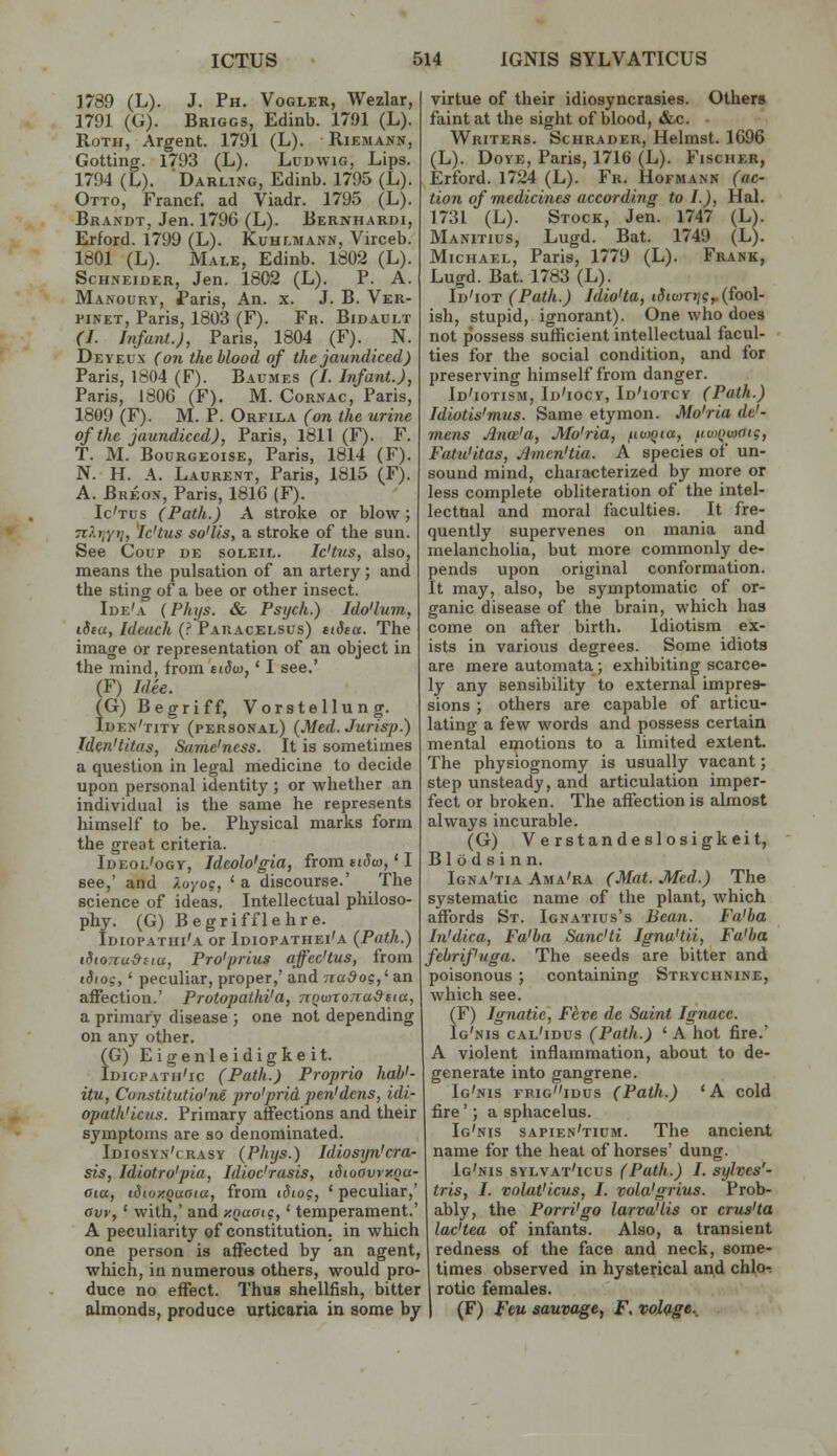 1789 (L). J. Ph. Vogler, Wezlar, 1791 (G). Briggs, Edinb. 17»1 (L). Roth, Argent. 1791 (L). Riemann, Getting. 1793 (L). Ludwig, Lips. 1794 (L). Darling, Edinb. 1795 (L). Otto, Francf. ad Viadr. 1795 (L). Brandt, Jen. 179G (L). Bernhardi, Erford. 1799 (L). Kuhlmann, Virceb. IdOl (L). Male, Edinb. 1802 (L). Schneider, Jen. 1802 (L). P. A. Manoury, Paris, An. x. J. B. Ver- piNET, Paris, 1803 (F). Fr. Bidault (I. Infant.), Paris, 1804 (F). N. Deyeux (on the blood of the jaundiced) Paris, 1804 (F). Baumes (I. Infant.), Paris, 180G (F). M. Cornac, Paris, 1809 (F). M. P. Orfila (on the urine of the jaundiced), Paris, 1811 (F). F. T. M. BouRGEOisE, Paris, 1814 (F). N. H. A. Laurent, Paris, 1815 (F). A. Breon, Paris, 1816 (F). Ic'tus (Path.) A stroke or blow; 7i?.i\yii, Ic'tus so'lis, a stroke of tlie sun. See Coup de soleil. Ic'tus, also, means the pulsation of an artery ; and the sting of a bee or other insect. Ide'a (Fhijs. & Psych.) Ido'lum, iStu, Iduich (? Paracelsus) siS^a. The image or representation of an object in the mind, from tidw,' I see.' (F) Idee. (G) Begriff, Vorstellung. Iden'titv (personal) (Med.Jurisp.) Iden'titas, Same'ncss. It is sometimes a question in legal medicine to decide upon personal identity ; or whether an individual is the same he represents himself to be. Physical marks form the great criteria. Ideol'ogy, Ideolo'gia, fromti^co,'I see,' and Xoyo?, ' a discourse.' The science of ideas. Intellectual philoso- phy. (G) Begrifflehre. Idiopathi'a or Idiopathei'a (Path.) i8io7Tu-9iiu, Pro'priug affec'tus, from idiog, ' peculiar, proper,' and nuSog,' an aifection.' Protopatld'a, Tvowronudna, a primary disease ; one not depending on any other. I (G) Eigenleidigkeit. Idiopath'ic (Path.) Propria haV- itu, Constitutio'm pro'prid pen'dens, idi- opath'iciis. Primary affections and their symptoms are so denominated. Idiosyn'crasy (Phijs.) Idiosyn'cra- sis, Idiotro'pia, Idioc'rasis, iSioavrxna- aia, iSioxquaia, from iSio?, ' peculiar,' aw, ' with,' and xnaaig,' temperament.' A peculiarity of constitution, in which one person is affected by an agent, which, in numerous others, would pro- duce no effect. Thus shellfish, bitter almonds, produce urticaria in some by virtue of their idiosyncrasies. Others faint at the sight of blood, &c. Writers. Schradeu, Helmst. 1696 (L). DoYE, Paris, 1716 (L). Fischer, Erford. 1724 (L). Fr. Hofmann (ac- tion of medicines according to I.), Hal. 1731 (L). Stock, Jen. 1747 (L). Manitius, Lugd. Bat. 1749 (L). Michael, Paris, 1779 (L). Frank, Lugd. Bat. 1783 (L). Id'iot (Path.) Idio'ta, t<J(u)T»;?,. (fool- ish, stupid, ignorant). One who does not possess sufficient intellectual facul- ties for the social condition, and for preserving himself from danger. Id'iotism, Id'iocy, Id'iotcy (Path.) Idiotis'mus. Same etymon. Mo'ria de'- mens Jlnai'a, Mo'ria, fiuyQta, uwQuioig, Fatu'itas, Jlmen'tia. A species of un- sound mind, characterized by more or less complete obliteration of the intel- lectual and moral faculties. It fre- quently supervenes on mania and melancholia, but more commonly de- pends upon original conformation. It may, also, be symptomatic of or- ganic disease of the brain, which has come on afler birth. Idiotism ex- ists in various degrees. Some idiots are mere automata; exhibiting scarce- ly any sensibility to external impres- sions ; others are capable of articu- lating a few words and possess certain mental emotions to a limited extent. The physiognomy is usually vacant; step unsteady, and articulation imper- fect or broken. The affection is almost always incurable. (G) Verstandeslosigkeit, Blodsinn. Igna'tia Ama'ra (Mat. Med.) The systematic name of the plant, which affords St. Ignatius's Bean. Fa'ba In'dica, Fa'ba Sanc'ti Igna'tii, Fa'ba febrifuga. The seeds are bitter and poisonous; containing Strychnine, which see. (F) Ignatie, Fdve de Saint Ignace. Ig'nis cal'idus (Path.) ' A hot fire.' i A violent inflammation, about to de- generate into gangrene. Ig'nis frigidus (Path.) 'A cold fire'; a sphacelus. Ig'nis sapien'tium. The ancient name for the heal of horses' dung. Ig'nis sylvat'icus (Path.) I. sylves'- tris, I. volat'icus, I. vola'grius. Prob- ably, the Porri'go larva'lis or crv^'ta lac'tea of infants. Also, a transient redness of the face and neck, some- times observed in hysterical and chloi rotic females. I (F) Feu sauvage, F, volage..